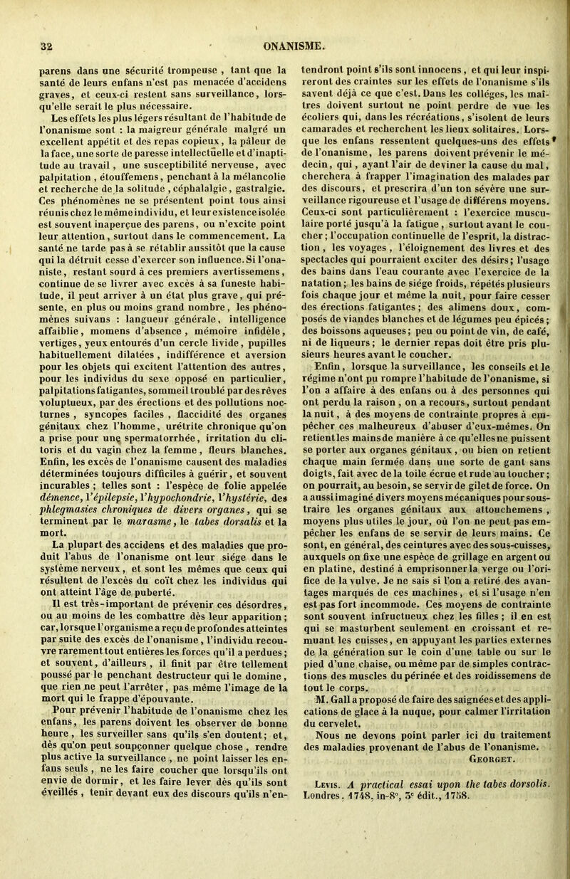parens dans une securile trompcuse , lant qne la sante de leurs enfans n’cst pas menacee d’accidens graves, et ceux-ci restent sans surveillance, lors- qu’elle serait le plus necessaire. Les effets les plus legers resultant de I’habitude de Tonanisme sont : la maigreur generale malgre un excellent appetit et des repas copieux, la paleur de la face, une sorte de paresse intellectuelle et d’inapti- tude au travail, une susceptibilite nervcuse, avec palpitation , etouffemens, penchant a la nielancolie et recbercbe de la solitude , cepbalalgie, gastralgie. Ces pbenomenes ne se presentent point tous ainsi reunis cbez lememeindividu, et leur existence isolee est souvent inaperpue des parens, ou n’excite point leur attention, surtout dans Ic commencement. La sante ne tarde pas a se retablir aussitot que la cause qui la detruit cesse d’exercer son influence. Si I’ona- niste, restant sourd a ces premiers avertissemens, continue de se livrer avec exces a sa funestc habi- tude, il peut arriver a un etat plus grave, qui pre- sente, en plus ou moins grand nombre, les pheno- mencs suivans : langueur generale, intelligence affaiblie, momens d’absence , memoire infidele, vertiges, yeuxentoures d’un cercle livide, pupilles habituellement dilatees , indifference et aversion pour les objets qui excitent I’attention des autres, pour les individus du sexe oppose en particulier, palpitations fatigantes, sommeil trouble par des reves voluptueux, par des erections et des pollutions noc- turnes , syncopes faciles , flaccidite des organes genitaux cbez Thomme, uretrite chronique qu’on a prise pour une spermatorrhee, irritation du cli- toris et du vagin cbez la femme, fleurs blanches. Enfln, les exces de I’onanisme causent des maladies determinees toujours difficiles a guerir, et souvent incurables ; telles sont : I’espece de folie appelee demence, I’epilepsie, I’hypochondrie, Vhysterie, des phlegmasies chroniques de divers organes, qui se termineut par le marasme, le tabes dorsalis et la mort. La plupart des accidens et des maladies que pro- duit I’abus de I’onanisme ont leur siege dans le systeme nerveux, et sont les memes que ceux qui resultent de I’exces du coit cbez les individus qui ont atteint I’age de puberte. II est tres-important de prevenir ces desordres, ou au moins de les combattre des leur apparition; car, lorsque Torganisme a recu de profondes atteintes par suite des exces de I’onanisme, I’individu recou- vre rarement tout entieres les forces qu’il a perdues; et souvent, d’ailleurs , il finit par etre tellement pousse par le penchant destructeur qui le domine, que rien .ne peut I’arreter, pas meme I’image de la mort qui le frappe d’epouvante. Pour prevenir I’habitude de I’onanisme cbez les enfans, les parens doivent les observer de bonne heure , les surveiller sans qu’ils s’en doutent; et, des qu’on peut soupponner quelque chose , rendre plus active la surveillance , ne point laisser les en- fans seuls , ne les faire coucher que lorsqu’ils ont envie de dormir, et les faire lever des qu’ils sont eveilles , tenir devant eux des discours qu’ils n’en- tendronl point s’ils sont innoccns, et qui leur inspi- reront des craintes sur les effets de ronanisme s’ils savent deja ce que c’est. Dans les colleges, les mai- tres doivent surtout ne point perdre de vue les ecoliers qui, dans les recreations, s’isolent de leurs camarades et recherchent leslienx solitaires. Lors- que les enfans ressentent quelques-uns des effets* de I’onanisme, les parens doivent prevenir le me- decin, qui, ayant Pair de deviner la cause du mal, cherchera a frapper I’imagination des malades par des discours, et prescrira d’un ton severe une sur- veillance rigoureuse et I’usage de differens moyens. Ceux-ci sont particuliereinent : I’exercice muscu- laire porte jusqu’a la fatigue , surtout avant le cou- cher; I’occupation continuelle de I’esprit, la distrac- tion , les voyages , I’eloignement des livres et des spectacles qui pourraient exciter des desirs; I’usage des bains dans I’eau courante avec I’exercice de la natation; les bains de siege froids, repetes plusieurs fois chaque jour et meme la nuit, pour faire cesser des erections fatigantes; des alimens doux, corn- pose's de viandes blanches et de legumes peu epices; des boissons aqueuses; peu ou point de vin, de cafe, ni de liqueurs; le dernier repas doit etre pris plu- sieurs heures avant le coucher. Enfln, lorsque la surveillance, les conseils et le regime n’ont pu rompre I’babitude de I’onanisme, si Ton a affaire a des enfans ou a des personnes qui ont perdu la raison , on a recours, surtout pendant la nuit, a des moyens de contrainte propres a epa- pecher ces malheureux d’abuser d’eux-memes. On retientles mains de maniere ace qu’ellesne puissent se porter aux organes genitaux , ou bien on retient chaque main fermee dans une sorte de gant sans doigts, fait avec de la toile ecrue et rude au toucher; on pourrait, au besoin, se servir de gilet de force. On a aussi imagine divers moyens mecaniques pour sous- traire les organes genitaux aux attouchemens , moyens plus utiles le jour, ou Ton ne peut pas em- pecher les enfans de se servir de leurs mains. Ce sont, en general, des ceintures avec des sous-cuisses, auxquels on fixe une espece de grillage en argent ou en platine, destine a emprisonnerla verge ou I’ori- fice de lavulve. Je ne sais si Ton a retire des a van- tages marques de ces machines, et si I’usage n’en est pas fort incommode. Ces moyens de contrainte sont souvent infructueux chez les filles; il en est qui se masturbent seulement en croissant et re- mnant les cuisses, en appuyant les parties externes de la generation sur le coin d’une table ou sur le pied d’une chaise, ou meme par de simples contrac- tions des muscles du perinee et des roidissemens de tout le corps. M. Gall a propose de faire des saigneeset des appli- cations de glace a la nuque, pour calmer I’irritation du cervelet. Nous ne devons point parler ici du traitement des maladies provenant de I’abus de I’onanisme. Georget. Levis. A practical essai upon the tabes dorsolis. Londres, 1748, in-8°, 5*= 6dit., I7S8.