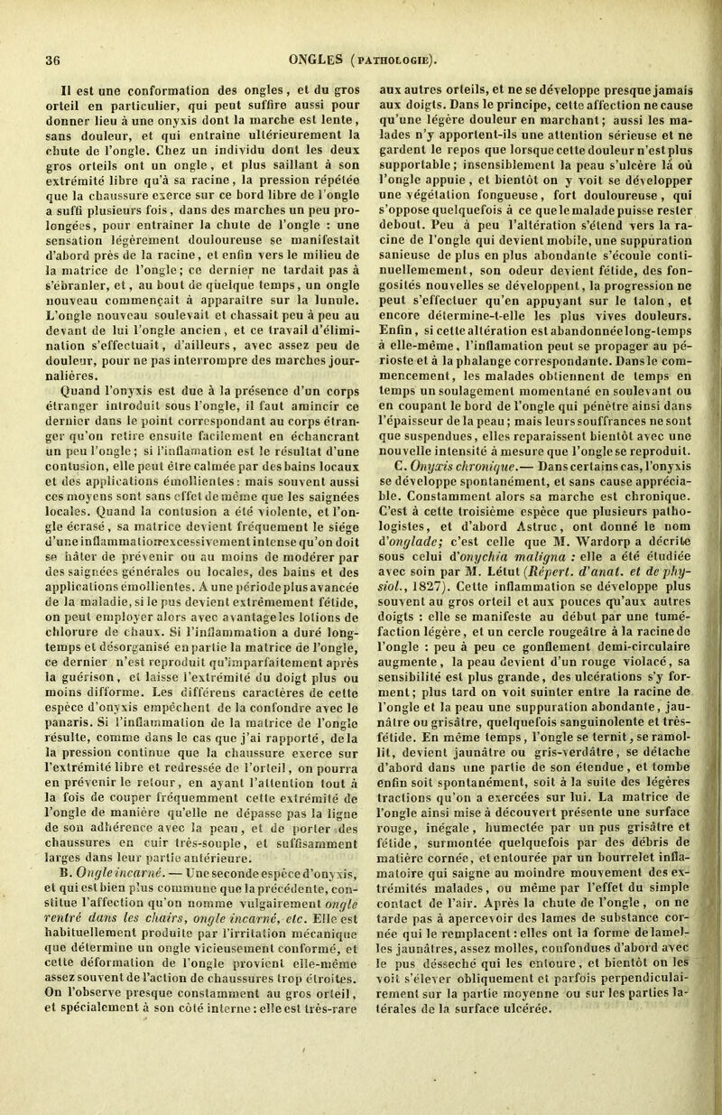 II est une conformation des ongles, et du gros orteil en particulier, qui pent suffire aussi pour donner lieu a une onyxis dont la marche est lente, sans douleur, et qui entraine ullerieurement la chute de I’ongle. Chez un individu dont les deux gros orleils ont un ongle, et plus saillant a son extremite libre qu’a sa racine, la pression repelee que la chaussure exerce sur ce bord libre de I’ongle a suffi plusieurs fois, dans des marches un peu pro- longees, pour entrainer la chute de I’ongle ; une sensation legcrement douloureuse se manifestait d’abord pres de la racine, et enfin vers le milieu de la matrice de I’ongle; cc dernier ne tardait pas a s’ebranler, et, au bout de qiielque temps, un ongle nouveau commenfait a apparaitre sur la lunule. L’ongle nouveau soulevait et chassait peu a peu au devant de lui I’ongle ancien, et ce travail d’elimi- nalion s’effectuait, d’ailleurs, avec assez peu de douleur, pour ne pas interrompre des marches jour- nalieres. Quand I’onyxis est due d la presence d’un corps elranger introduit sous I’ongle, il faut amincir ce dernier dans le point correspondant au corps etran- ger qu’on retire ensuite facilement en echancrant un peu I’ongle; si I’inflaniation est le resultat d’une contusion, ellepeut elrc calmeepar des bains locaux el des applications emollientes; mais souvent aussi ces moycns sent sans effet de meme que les saignees locales. Quand la contusion a ete violente, etl’on- gle ecrase, sa matrice devient frequemenl le siege d’une inflammatioirexcessivement intense qu’on doit se hater de prevenir ou au moins de moderer par des saignees generales ou locales, des bains et des applications emollientes. A une periode plus avancee de la maladie, si le pus devient extremement felide, on pent employer alors avec avantageles lotions de chlorure de chaux. Si I’inllammation a dure long- temps et desorganise enpartie la matrice de I’ongle, ce dernier n’est reproduit qu’imparfaitement apres la guerison, et laisse I’extremite du doigt plus ou moins difforme. Les differeus caracteres de cette especc d’onyxis einpechent de la confondre avec le panaris. Si I’inflammation de la matrice de I’ongle resulte, comme dans le cas que j’ai rapporte, dela la pression continue que la chaussure exerce sur I’extremite libre et redressee de I’orteil, on pourra en prevenir le retour, en ayant ratlenlion tout a la fois de couper frequemment cette extremite de I’ongle de maniere qu’elle ne depasse pas la ligne de son adherence avec la peau, el de porter des chaussures en cuir tres-souple, et suffisamment larges dans leur parlie anferieure. B. Ongle incar ne. — Une secondeespece d’onyxis, et quiestbien plus commune que laprecedente, con- stitue I’affeclion qu’on nomme vulgairemenl ongle ventre dans les chairs, ongle incarnc, etc. Elle est habituellement produite par I’irritalion mecanique que determine un ongle vicieusement conforme, et cette deformation de I’ongle provient elle-meme assez souvent de Taction de chaussures trop etroites. On Tobserve presque constamment au gros orteil, et specialcment a son cote interne: elle est tres-rare aux autres orleils, et ne se developpe presque jamais aux doigts. Dans le principe, cette affection ne cause qu’une legere douleur en marchant; aussi les ma- lades n’y apportent-ils une attention serieuse et ne gardent le repos que lorsque cette douleur n’est plus supportable; inscnsiblement la peau s’ulcere la ou Tongle appuie, et bientot on y voit se ddvelopper une vegetation fongueuse, fort douloureuse , qui s’oppose quelquefois a ce quelemaladepuisse rester debout. Peu a peu Talteration s’elend vers la ra- cine de Tongle qui devient mobile, une suppuration sanieuse de plus en plus abondantc s’ecoule conti- i nuellemement, son odeur devient fetide, des fon- ; gosites nouvelles se developpent, la progression ne ; pent s’effecluer qu’en appuyant sur le talon, et ] encore determine-t-elle les plus vives douleurs. i Enfin, si cette alteration est abandonneelong-lemps a elle-meme, Tinflamation pent se propager au pe- riosle et a la phalange correspondante. Dansle com- mencement, les malades obtiennent de temps en temps un soulagemenl momentane en soulevant ou en coupanl le bord de Tongle qui penetre ainsi dans Tepaisseur de la peau; mais leurssouffrances ne soul que suspendues, elles reparaissent bientot avec une nou velle intensite a mesure que Tongle se reproduit. C. Onyxis chronigue.— Dans certains cas, Tonyxis se developpe spontanemenl, et sans cause apprecia- ble. Constamment alors sa marche est chronique. C’est a cette troisieme espece que plusieurs patho- logistes, et d’abord Astruc, ont donne le nom d’onglade; c’est celle que M. Wardorp a decrile sous celui A'onychia maligna : elle a ete etudiee avec soin par 31. Lelut {Reperl, d'anat. et de phy- siol., 1827). Celle inflammation se developpe plus souvent au gros orteil et aux pouces qu’aux autres doigts ; elle se manifeste au debut par une tume- faction legere, et un cercle rougeatre ala racine de Tongle : peu a peu ce gonflement demi-circulaire augmente, la peau devient d’un rouge violace, sa sensibilite est plus grande, des ulcerations s’y for- ment; plus tard on voit suinter entre la racine de Tongle et la peau une suppuration abondante, jau- natre ou grisatre, quelquefois sanguinolente et tres- fetide. En meme temps, Tongle se ternit, se ramol- j lit, devient jaunatre ou gris-verdatre, se detache a d’abord dans une partie de son etendue , et tombe I enfin soil spontanemenl, soil a la suite des legeres J tractions qu’on a exercees sur lui. La matrice de Tongle ainsi raise a decouveit presente une surface rouge, inegale, humectee par un pus grisatre et i felide, surmontee quelquefois par des debris de matiere cornee, etentouree par un bourrelet infla- matoire qui saigne au moindre mouvemenl des ex- tre'mites malades, ou meme par Teffet du simple contact de Tair. Apres la chute de Tongle, on ne .» tarde pas a apercevoir des lames de substance cor- nee qui le remplacent: elles ont la forme delamel- les jaunatres, assez molles, confondues d’abord avec le pus desseche qui les enloure, et bientot on les voit s’elever obliquement et parfois perpendiculai- rement sur la partie moyenne ou sur les parties la- terales de la surface ulceree.