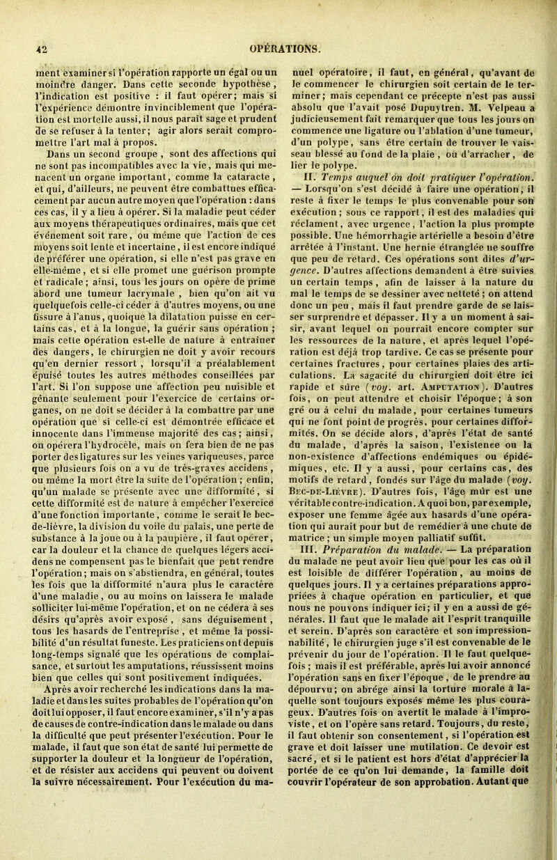 ment examiner si I’operation rapporte un egal ou un moindre danger. Dans cette seconde hypotliese, I’indication est positive : ii faut operer; mais si I’experiencc demonlre invinciblement que I’opera- tion est mortclle aussi, il nous parait sage et prudent de se reluser a la tenter; agir alors serait compro- mettre I’art mal a propos. Dans un second groupe , sont des affections qui ne sont pas incoinpatibles avec la vie, mais qui me- nacent un organe important, comme la cataracte , et qui, d’ailleurs, ne peuvent etre coinbattues effica- cement par aucun autre moyen que I’operation; dans ces cas, il y a lieu a operer. Si la maladie peut ceder aux moyens therapeutiques ordinaires, mais que cet evenement soil rare, ou meme que Taction de ces moyens soit lente et incertaine, il est encore indique de preferer une operation, si elle n’est pas grave en elle-meme, et si elle promet une guerison prompte et radicale; ainsi, tons les jours on opere de prime abord une tumeur lacrymale , bien qu’on ait vu quelquefois celle-ci ceder a d’autres moyens, ou une fissure a Tanus, quoique la dilatation puisse en cer- tains cas, et a la longue, la guerir sans operation ; mais cette operation est-elle de nature a entrainer des dangers, le chirurgien ne doit y avoir recours qu’en dernier ressort , lorsqu’il a prealablement epuise toutes les autres raetbodes conseillees par Tart. Si Ton suppose une affection peu nuisible et genante seulement pour Texercice de certains or- ganes, on ne doit se decider a la combattre par une operation que si celle-ci est demontree efficace et innocente dans Timmense majorite des cas ; ainsi, on operera Thydrocele, mais on fera bien de ne pas porter desligatures sur les veines variqueuses, parce que plusieurs fois on a vu de tres-graves accidens, ou meme la mort etre la suite de Toperalion ; enlin, qu’un malade se presente avec une difformite, si cette difformite est de nature a empecher Texercice d’une function importante, comme le serait le bec- de-lievre, la division du voile du palais, une perte de substance a la joue ou a la paupierc, il faut operer, car la douleur el la chance de quelques legers acci- dens ne compensent pas le bienfait que pent rendre Toperation; mais on s’abstiendra, en general, toutes les fois que la difformite n’aura plus le caractere d’une maladie, ou au moins on laissera le malade solliciter lui-meme Toperation, et on ne cedera a ses desirs qu’apres avoir expose , sans deguisement, tons les hasards de Tentreprise , el meme la possi- Lilite d’un resultat funeste. Les praticiens ont depuis long-temps signale que les operations de complai- sance, et surtout les amputations, reussissent moins bien que celles qui sont positivement indiquees. Apres avoir recherche les indications dans la ma- ladie et dans les suites probables de Toperation qu’on doitlui opposer, il faut encore examiner, s’il n’y a pas de causes de contre-indication dans le malade ou dans la difficulte que peut presenter Texecution. Pour le malade, il faut que son etat de sante lui permette de supporter la douleur et la longueur de Toperation, et de resister aux accidens qui peuvent ou doivent la suivre necessairement. Pour Texecution du ma- nuel operatolre, il faut, on general, qu’avant de le commencer le chirurgien soit certain de le ter- miner; mais cependant ce precepte n’est pas aussi absolu que Tavait pose Dupuytren. M. Velpeau a judicieusement fait remarquerque tous les jours on commence une ligature ou Tablation d’une tumeur, d’un polype, sans etre certain de trouver le vais- seau blesse au fond de la plaie , ou d’arracher, de lier le polype. II. Temps anquel on doit praliquer Voperation. — Lorsqu’on s’est decide a faire une operation, il reste a fixer le temps le plus convenable pour son execution ; sous ce rapport, il est des maladies qui rcclament, avec urgence, Taction la plus prompte possible. Une hemorrhagie arterielle a besoin d’etre arretee a Tinstant. Une hernie etranglee ne souffre quo peu de retard. Ces operations sont dites d’ur- gence. D’aulres affections demandent a etre suivies uncertain temps, afin de laisser a la nature du mal le temps de se dessiner avec nettete ; on attend done un peu , mais il faut prendre garde de se lais- ser surprendre et depasser. Il y a un moment a sai- sir, avant lequel on pourrait encore compter sur les ressources de la nature, et apres lequel Tope- ration est deja trop tardive. Ce cas se presenle pour certaines fractures, pour certaines plaies des arti- culations. La sagacite du chirurgieii doit etre id rapide et sure {voy. art. Amputation). D’autres fois, on pent attendre et choisir Tepoque; a son gre ou a celui du malade, pour certaines tumeurs qui ne font point de progres, pour certaines diffor- mite's. On se decide alors, d’apres Tetat de sante du malade, d’apres la saison, Texistenee ou la non-existence d’affections endemiques ou epide- miques, etc. Il y a aussi, pour certains cas, des motifs de retard, fondes sur Tage du malade [voy. Bec-de-Lievre). D’autres fois, Tage miir est une veritable contre-indication. A quoi bon, par exemple, exposer une femme agee aux hasards d’une opera- tion qui aurait pour but de remedier a une chute de matrice; un simple moyen palliatif suffit. III. Preparation du malade. — La preparation du malade ne peut avoir lieu que pour les cas ou il est loisible de differer Toperation , au moins de quelques jours. Il y a certaines preparations appro- priees a chaque operation en particulier, et que nous ne pouvons indiquer ici; il y en a aussi de ge- nerales. Il faut que le malade ait Tesprit tranquille ct serein. D’apres son caractere et son impression- nabilite, le chirurgien juge s’il est convenable de le prevenir du jour de Toperalion. Il le faut quelque- fois ; mais il est preferable, apres lui avoir annonce Toperation sans en fixer Tepoque , de le prendre an depourvu; on abrege ainsi la torture morale d la- quelle sont toujours exposes meme les plus coura- geux. D’autres fois on avertit le malade a Timpro- viste, el on Topere sans retard. Toujours, du reste, il faut obtenir son consentement, si Toperation est grave et doit laisser une mutilation. Ce devoir est sacre, et si le patient est hors d’etat d’apprecier la portee de ce qu’on lui demande, la famille doit couvrir Toperateur de son approbation. Autant que