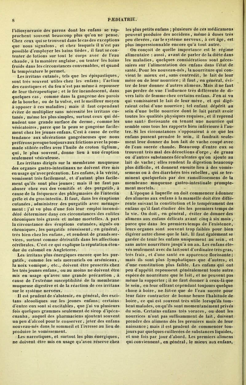 PJJDIATIUE. l’idiosyncvasie des parens dont les enfans se rap- prochent souvent beaucoup plus qu’on ne pense. Chez ceux qui se trou vent dans le cas des exceptions que nous signalons, et chez lesquels il n’est pas possible d’employer les bains tiedes , il faut se con- tenter de lotions sur lout le corps avec do l’eau chaude , a lamaniere anglaise, ou tenter les bains froids dans les circonslances convenables, etquand la temperature le permet. Les irritans cutanes, lels que les epispastiques, sont ties souvent utiles chez les enlans; l’action des causliques et du feu n’est pas meme a repousser de leur therapeulique ; et le fer incandescent, dans quelques cas, comme dans la gangrene des parois de la bouche, ou de la vulve, est le meilleur moyen a opposer a ces maladies; mais il faut cependant eviter de multiplier sans necessity les irritans cu- tanes, meme les plus simples, surtoul ceux qui de- nudent une grande surface du derme , comme les vesicatoires, parce que la peau se gangrene facile- ment chez les jeunes enfans. C’est a cause de cette tendance aux ulcerations gangreneuses que nous preferons presque toujoursaux frictions avec la pom- made slibiee celles avec l’huile de croton tiglium , qui, le plus souvent, donne lieu h une eruption seulement vesiculeuse. Les irritans diriges sur la membrane muqueuse des organes gastro-intestinaux ne doivent etre mis en usage qu’avecprecaution. Les enfans, a la verile, vomissent tres facilement, et d’autant plus facile- ment qu’ils sont plus jeunes; mais il ne faut pas abuser chez eux des vomitifs et des purgatifs, a cause de la frequence des phlegmasies de l’intestin grele et du gros intestin. Il faut, dans les eruptions cutanees, administrer des purgatifs avec inenage- ment: j’ai vu plus d’une fois leur emploi inconsi- dere determiner dans ces circonstances des colites chroniques tres graves et meme mortelles. A part la circonslance des eruptions cutanees, aigues ou chroniques, les purgatifs reussissent, en general, tres bien chez les enfans, et rendent de grands ser- vices, surtout comme d6rivatifs dans les affections cerebrales. C’est ce qui explique la reputation eten- due du calomel en Angleterre. Les irritans plus energiques encore que les pur- gatifs, comme les sels mercuriels ou arsenicaux, la noix vomique , etc., doivent etre proscrits chez les Ires jeunes enfans, ou au moins ne doivent etre mis en usage qu’avec une grande precaution , a cause de l’extreme susceptibility de la membrane muqueuse digestive et de la reaction de ces irritans surle systeme nerveux. Il est prudent de s’abstenir, en general, des exci- tans alcooliques sur les jeunes enfans; certains d’entre eux sont si excitables, que j’ai vu plusieurs fois quelques grammes seulement de sirop d’ipeca- cuanlia, auquel des pharmaciens ajoutent souvent un peu d’alcool pourle conserver, jeter des enfans nouveau-nes dans le sommeil et l’ivresse au lieu de produire le vomissement. Les narcotiques, et surtout les plus energiques, ne doivent etre mis en usage qu’avec reserve chez les plus petits enfans; plusieurs de ces mddicamens peuvent produire des accidens , meme a doses tres peu elevees, carle systeme nerveux, a cet age, est plus impressionnable encore qu’a tout autre. On conpoit de quelle importance est le regime alimentaire : aussi, avant de parler de la diete dans les maladies, quelques considerations sont oeces- saires sur l’alimentation des enfans dans I’etat de sante. Pour les nouveau-nes, lanourriture qui con- vient le mieux est, sans contredit, le lait de leur mere ou de leur nourrice; il faut, en general, evi- ter de leur douner d’aulres alimens. Mais il ne faut pas perdre de vue l’influence tres differente de di- vers laits de femme chez certains enfans. J’en ai vu qui vomissaient le lait de leur mere, et qui dige- raient celui d’une nourrice; tel enfant deperit au sein d’une belle nourrice dont le lait parait avoir toutes les qualites physiques requises, et il reprend une sante llorissanle en tenant une nourrice qui semble sous tous les rapports bien inferieure a l’au- tre. Si les circonstances s’opposaieut a ce que les enfans pussent prendre le sein, il faudrait seule- ment leur donner du bon lait de vache coupe avec de l’eau sucree chaude. Beaucoup d’entre eux se trouvent tres mal des decoctions d’orge , de gruau ou d’autres substances feeulentes qu’on ajoute au lait de vache; elles rendent la digestion beaucoup plus difficile, et donnent ensuitelieu a des vomis- semens ou a des diarrhees tres rebelles, qui se ter- minent quelquefois par des ramollissemens de la membrane muqueuse gastro-inteslinale prompte- ment mortels. L’epoque a laquelle on doit commencer adonner des alimens aux enfans a lamamelle doit etre diffe- rente suivant la constitution et le temperament des enfans qu’il faut etudier des les premiers temps de la vie. On doit, en general, eviter de donner des alimens aux enfans delicats avant cinq a six mois , parce que dans les premiers temps de l’exislence, leurs organes sont souvent Irop faibles pour bien digerer autre chose que le lait. 11 faut egalement se garder de tenir les enfans uniquement au sein, et sans autre nourriture jusqu’a un an. Les enfans ele- ves seulement avec du laitsont d’ordinaire tresgras, tres frais , et d’une sante en apparence florissante; mais ils sont plus lymphatiques que d’autres, el d’une constitution plus faible. Les enfans qui ont peu d’appetit repousseut generalement toule autre especede nourriture que le lait, et ne peuvent pas meme la supporter ; il ne faut donner a ceux-laque le sein, en leur offrant cependant toujours quelque chose a boire, ne fiit-ce que de l’eau sucree pour leur faire contracler de bonne lieure l’habitude de boire, ce qui est souvent tres utile lorsqu’ils tom- bent malades, ou qu’ils sont momentanement prives du sein. Certains enfans ties voraces, ou dont les nourrices n’ont pas suffisamment de lait, doivent prendre des alimens des les premiers mois de leur naissance ; mais il est prudent de commencer tou- jours par quelques cuillerees de substances liquides, et une fois par jour d’abord. Les premiers alimens qui conviennent, en general, le mieux aux enfans,