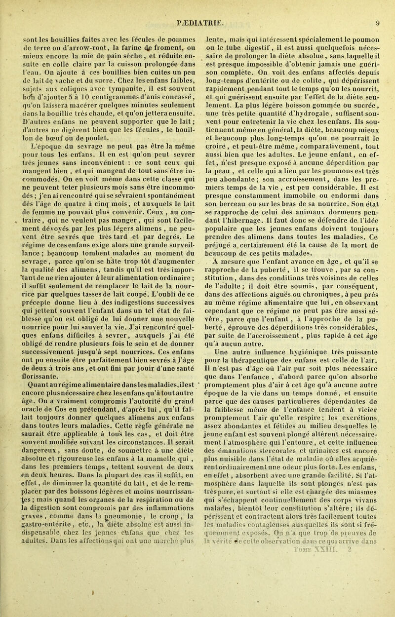 sont les boitillies failes avec les fecules de pommes dc terre on d’arroxv-root, la farine flp froment, ou micux encore la mie de pain seche , et reduite en- suite en colie claire par la cuisson prolongee dans 1’eau. On ajoute a ces bouillies bien cuites un peu de laitdQ \ache et du sucre. Chez lesenfans faibles, sujets aux coliques avec tjmpanite, il est souvent bcdi d’ajouter5a 10 centigrammes d’anis concasse, qu’on laissera macerer quelques minutes seulement dans la bouillie tresehaude, et qu’on jetteraensuite. D’autres enfans ne peuvent supporter que le lait; d’autres ne digerent bien que les fecules , le bouil- lon de boeuf ou de poulet. L’epoque du sevrage ne peut pas etre la memo pour tous les enfans. II en est qu’on peut sevrer ties jeunes sans inconvenient : ce sont ceux qui mangent bien , etqui mangent de tout sans etre in- commodes. On en voit meme dans cette classe qui ne peuvent teter plusieurs mois sans etre incommo- des ; j’en ai rencontre qui se sevraient spontanement des l’age de quatre a cinq mois, et auxquels le lait de femme ne pouvait plus convenir, Ceux , au con- traire, qui ne veulent pas manger, qui sont facile- ment devoye's par les plus legers alimens , ne peu- vent etre sevres que tres tard et par degre's. Le regime de ces enfans exige alors nne grande surveil- lance ; beaucoup tombent malades au moment du sevrage, parce qu’on se hate trop tot d’augmenler la qualite des alimens, tandis qu’il est tres impor- tant de ne rienajouter a leur alimentation ordinaire ; il suffil seulement de remplacer le lait de la nour- rice par quelques lasses de lait coupe. L’oubli de ce precepte donne lieu a des indigestions successives qui jellent souvent l’enfant dans un tel etat de fai- blesse qu’on est oblige de lui donner une nouvelle nourrice pour lui sauver la vie. J’ai rencontre quel- ques enfans difficiles a sevrer, auxquels j’ai ete oblige de rendre plusieurs fois le sein et de donner successivement jusqu’a sept nourrices. Ces enfans ont pu ensuile etre parfaitement bien sevres a l’age de deux a trois ans , et ont fini par jouir d’une sante florissante. Quant au regime alimentaire dans les maladies, ilest encore plus necessaire chez les enfans qu’a tout autre age. On a vraiment compromis l’autorite du grand oracle de Cos en pretendant, d’apres lui, qu’il fal- lait toujours donner quelques alimens aux enfans dans toutes leurs maladies. Cette regie generate ne saurait etre applicable a tous les cas, et doit etre souvent modiliee suivant les circonstances. II serait dangereux , sans doute , de soumeltre a-une diete absolue et rigoureuse les enfans a la mamelle qui , dans les premiers temps, tettent souvent de deux en deux heures. Dans la plupart des cas il suffll, en effet, de diminuer la quantile du lait, et de le rem- placer par des boissons legeres et moins nourrissan- j,es; mais quand les organes de la respiration ou de la digestion sont compromis par des inflammations graves , comme dans la jineumonie , le croup , la gastro-enterile, etc., la diete absolue est aussi in- dispensable chez les jeunes etafans que chez les aduites. Dans les affections qui ont une marche plus lente, mais qui inleressent specialement le poumon ou le tube digestif, il est aussi quelquefois neces- saire de prolonger la diete absolue, sans laquelle il est presque impossible d’obtenir jamais une gueri- son complete. On voit des enfans affectes depuis long-temps d’enterite ou de colite, qui deperissent rapidement pendant lout le temps qu’on les nourrit, et qui guerissent ensuite par l’effet de la diete seu- lement. La plus legere boisson gommee ou sucree, une ties petite quantile d’hydrogale, suffisent sou- vent pour entretenir la vie chez lesenfans. Ils sou- tienrient meme en general, la diete, beaucoup mieux et beaucoup plus long-temps qu’on ne pourrait le croire, et peut-etre meme, comparativement, tout aussi bien que les aduites. Le jeune enfant, en ef- fet, ri’est presque expose a aucune deperdition par la peau , et celle qui a lieu par les poumons est Ires peu abondanle; son accroissement, dans les pre- miers temps de la vie , est peu considerable. Il est presque constamment immobile ou endormi dans son berceau ou sur les bras de sa nourrice. Son etat se rapproche de celui des animaux dormeurs pen- dant l’hibernage. Il faut done se defendre de l’idee populaire que les jeunes enfans doivent toujours prendre des alimens dans toutes les maladies. Ce prejuge a certainement ete la cause de la mort de beaucoup de ces petits malades. A mesure que l’enfant avance en age, et qu’il se rapproche de la puberte, il se trouve , par sa con- stitution , dans des conditions ties voisines de celles de l’adulte ; il doit etre soumis, par consequent, dans des affections aigues ou chroniques, a peu pres au meme regime alimentaire que lui, en observant cependant que ce regime ne peut pas etre aussi se- vere , parce que l’enfant , a l’approche de la pu- berte, eprouve des deperditions Ires considerables, par suite de l’accroissement, plus rapide a cel age qu’a aucun autre. Une autre influence hygienique ties puissante pour la therapeutique des enfans est celle de l’air. Il n’est pas d’age ou l’air pur soit plus necessaire que dans l’enfance , d’abord parce qu’on absorbe promptement plus d’air a cet age qu’a aucune autre epoque de la vie dans un temps donne, et ensuite parce que des causes particulieres dependantes do la faiblesse meme de l’enfance tendent a vicier promptement l’air qu’elle respire; les excretions assez abondantes et fetides au milieu desquelles le jeune enfant est souvent plonge alterenl necessaire- rnenl 1’almosphere qui l’entoure, et cette influence des emanations slercorules et urinaires est encore plus nuisible dans l’etat de maladie ou elles acquie- rentordinairemenlune odeurplus forte. Les enfans, eneffet, absorbent avec une grande faeilite. Si l’at- mosphere dans laquelle ils sont plonges n’est pas trespure,et surtout si elle est chargee des miasmes qui s’echappent continuellement des corps vivans malades, bientol leur constitution s’altere; ils de- perissent et conlractent alors tres facilement toutes les maladies contagieuses auxquelles ils sont si fre'- qtieminen.t exposes. On n’a que trop de preuves dc Sa verite 4e cette observation dans cequi arrive dans , . To>n? XXIII. 2 t