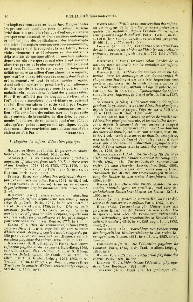les hopitaux consacrds au jeune ago. Malgre toutes les precautions possibles pour enlretenir la salu- brile dans ces grandes reunions d’enfans, ily regne presque constainmenl, et d’une marliere ehdemique et epidemique, des ophlhalmies, des blepharoph- thalmies, desangines couenneuses; despneumonies, du muguet; ct si la rougeole, la scarlatine, la va- riole , viennent a sc developper sur des individus deja atleinls de quclque affection morbide antece- dente, on observe que ces maladies eruptives sont alors Ires graves et le plussouvent mortelles : e’est aussi sous l’influence de ces causes morbifiques et delibitanles, etau milieu d’une atmosphere impure, que les affections scrofuleuses se manifestent le plus ordinairement, et font de plus rapides progres. Aussi doit-on mettre en premiere ligne. l’influence de 1’air pur de la campagne pour la guerison des maladies chroniqueschezl’enfant des grandes cites. Plus il est affaibli par de longues maladies, plus l’effet d’une atmosphere plus vivifiante est puissant sur Ini. Bien convaincu de cette verite par l’expe- rience, j’ai fait transporter a la campagne , au mi- lieu de l’hiver meme, des enfans moribonds par suite de dysenterie, de bronchite, de diarrhee, de pneu- monies lobulaires, de coqueluche, qui n’ont du leur salut qu’a ce puissant moyen therapeutique, etqui, dansmon entiere conviction, auraientsuccombe s’ils elaientresle’s a Paris. Geersant. I. Hygiene des enfans. Education ■physique. Mercado ou Mercatus (Louis). De puero'rum cduca- tion'e et custodid. Valladolid, 1611, in-fol. Cadogan (Gui11.). An essay on the nursing and ma- nagement of children, from their birth to three yars of age. Londres, 1748, 1750, 1755, 1772,1779, in-8. Trad, en fr., a la suite de VEssai sur les ficvrcs, de Huxharn. Paris, 1768, in-12. Broezet. Essai sur l'education mcdicinale des en- fans, et sur leurs maladies. Paris, 1754, in-12, 2 vol. Vandermonde (Ch. Augustin). Essai sur la maniere de perfeclionner lespcce humatne. Paris, 1756, in-12, 2 vol. Ballexserd (Jacq.). Dissertation sur Veducalion physique des enfans, depuis leur naissance jusqu'd I’dge de puberle. Paris, 1762, in-8“. Avec notes de David. Geneve et Paris, 1780, in-8°. — Biss, sur cette question : Quelles sont les causes principalcs de la mort d’un aussi grand nombre d’enfans,’el quels sorit ies preservatifs les plus cfficaces et les phis simples pour leur conserver la vie. Geneve, 1775, in-8°. Camper (P.). Diss. de regimine infantum (1762). Dans ses Biss., t. i, n° 1, reproduit dans ses OEuvrcs d'liistoirc nat.,dcphys., objets d’anat. comparde, pu- b!i6 par II. .). Jansen, sous le titre : Memoire sur Ve- ducation physique des enfans. 1805, t. hi, p. 217. Gatteniioff (G. M.). Kesp. J. P. Frank. Diss. curas infantum physico-medicas exibens. Heidelberg, 1766, in-4. Dans Coll. diss. Heidelb., t. i, n 5. Reimp. dans les Delect, opusc., de Frank, t. xn. Trad, en a 11 e rn. par J. G. Gruber. Leipzig, 1794, 1805, in-8. Trad, de 1 allern. en fran^ais, par Beehrcr, sousce litre: Traite sur la maniere d'clever sainement les enfans. Strasbourg, 1799, in-8°. Raiilin (Jos.). Trditd de la conservation des enfans, ou les moyerte de les fortifier et de les preserver ct guerir des maladies, depuis Vinstant de leur exis- tence jusqu’d V age de puberle. Paris, 1768-9, in-12, t. i etn (les4 vol. qui devaient suivre n’ont pas paru), 2e 6dit. Ibid., 1779, in-12, 5 vol. Foukcroy (Ant. Fr. de). Les enfans cloves dansI’or- dre de la nature, ou Abrege de I’hisloire naturelloules enfans du premier age, etc. Paris, 1774, Ibid.,'1785, in-12. Deleeryf. (Fr. Aug.). La mere selon I’ordre de la nature, avec un trade sur les maladies des enfans. Paris, 1772, in-12. Daignan (Guilt.). Tableau des varieles de la vie Itu ■ maine, avec les avanlagcs ct les desavantages de chaquc constitution; et des avis Irts imporlans aux peres et aux meres sur la sanle de leurs enfans de Tun el del’autre sexe, surlout d I’dge de puberle, etc. Paris, 1786, in-8, 4 vol. — Gymnustique des enfans convalescens, infirmes, faibles cl delicals. Paris, 1787, in-8. • * ■ . Saucerotte (Nicolas). De la conservation des enfans pdndanl la grossesse, ct de leur education physique, depuis la naissance jusqu d l'age de six d Iiuit ans. ■ Paris, 1797, in-16. Ibid., 1820, ih-8. Caielau (Jean Marie). Avis aux meres de famille sur Veducalion physique, morale, el les maladies des en- fans, depuis le moment de leur naissance jusqu'd Vdge de six ans. Bordeaux, 1796, in-12.— Journal des meres de famille, etc. Bordeaux et Paris, 1797-98, in-.8°, 4 vol.—Avis aux meres de famille, aux peres, aux institutcurs de Vun et de l’autre sexe, d lous ceux qui s’occupenl de Veducalion physique ct mo- rale, de Vinslruclion cl de la sanle des enfans. Bor- deaux, 1799, in-8°. SciiMiDTMEeller (J. Ant.). Taschcnbuch fiir die phy- sische Erzichung der Kinder zunachsl der Sauglinge. l’urth, 1805, in-12.—Taschcnbuch, ele. zunachsl vom erslen bis zum siebenlen Lebcnsjalire. Ibid., 1805, in-8. Ces deux ouvrages sont.r^unis sous le titre: Handbuch fur Mutter zur zweekmassigen Behand- lung der Kinder in den erslen Lebenjahren. Ibid., 1804, in-8. Hecker (A. F.). Die Kunsl unsere Kinder zu ge- sunden Slaalsbiirgern zu erzeihen, und Hire ge- wohnUchslen Kinderkrankheiten zu heilen. Erfurt , 1805, in-8. Leroy (Alph.). Medecine malernclle, ou 1 ’Art d e- lever ct de conserver les enfans. Paris, 1805, in-8°. Henke (Ad.). Taschcnbuch fiir Muller iiber die physische Erzieliung der Kinder in den erslen Lc- bensjahren, und iiber die Verhiilung. Erkcnntniss und Behandlung dcr gewohnlichslen Kinderkrank- heilcn. Francfort, 1810,- in-8“.I2dit. augm. Ibid., 1852, in-8?, 2 vol. Goelis (Loop. Ant.). Vorschlage zur Verbesserung der korperlichen Kindcrerziehung in den erslen Lc- bensperioden. Vienne, 1811, in-8“. Ibid., 1825, in-8°, Ogures. Frikdlaender ('Mich.). Be Veducalion physique de Vhomrne. Paris, 1815, in-8°. Trad, en allem. Leipzig, 1819, in-8. Ratier (F. S.). Essai sur Veducalion physique des enfans. Paris. 1821, in-8A Ladeveze (M. J.). Memoire sur Veducalion physique dcs enfans. Bordeaux, 1821, in-8. Spirzeim (G.). Essai sur les principes ele-
