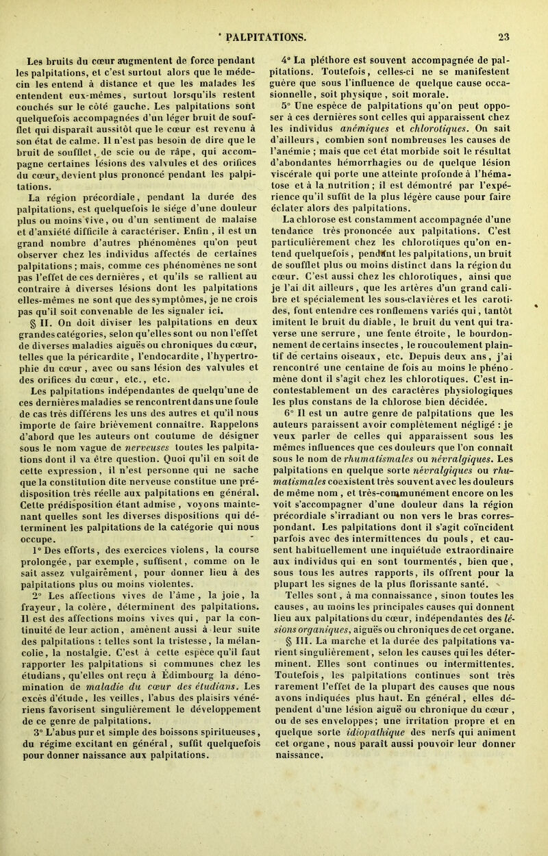 Les bruits du coeur augmenlent de force pendant les palpitations, et c’est surtout alors que le mede- cin les entend a distance et que les malades les entendent eux-inemes, surtout lorsqu’ils restent couches sur le cote gauche. Les palpitations sont quelquefois accompagnees d’un leger bruit de souf- tlct qui disparait aussilot que le coeur est revenu a son etat de calme. 11 n’est pas besoin de dire que le bruit de soufflet, de scie ou de rape, qui accom- pagne cerlaines lesions des valvules et des orifices du coeur, devient plus prononce pendant les palpi- tations. La region precordiale, pendant la duree des palpitations, est quelquefois le siege d’une douleur plus ou nioins Vive, ou d’un sentiment de malaise et d’anxiele difficile a caracteriser. Enfin , il est un grand nombre d’autres phenomenes qu’on peut observer chez les individus affectes de certaines palpitations ; mais, comme ces phenomenes ne sont pas l’effet de ces dernieres , et qu’ils se rallient au conlraire a diverses lesions dont les palpitations elles-memes ne sont que des symplomes, je ne crois pas qu’il soit convenable de les signaler ici. § II. On doit diviser les palpitations en deux grandes categories, selon qu’elles sont ou nonl’effet de diverses maladies aiguesou chroniques du coeur, telles que la pericardite, l’endocardite, l’hypertro- phie du coeur , avec ou sans lesion des valvules et des orifices du coeur, etc., etc. Les palpitations independantes de quelqu’une de ces dernieres maladies se rencontrent dans une foule de cas Ires differens les uns des autres et qu’il nous importe de faire brievement connaitre. Rappelons d’abord que les auteurs ont coutume de designer sous le nom vague de nervcuscs toutes les palpita- tions dont il va etre question. Quoi qu’il en soit de cette expression, il n’est personae qui ne sache que la constitution dite nerveuse constitue une pre- disposition tres reelle aux palpitations en general. Cette predisposition etant admise , voyons mainte- nant quelles sont les diverses dispositions qui de- terminent les palpitations de la categorie qui nous occupe. 1° Des efforts, des exercices violens, la course prolongee, parexemple, suffisent, comme on le sait assez vulgairement, pour donner lieu a des palpitations plus ou moins violentes. 2° Les affections vives de l’ame, la joie, la frayeur, la colere, determinent des palpitations. 11 est des affections moins vives qui, par la con- tinuity de leur action, amenent aussi a leur suite des palpitations : telles sont la trislesse, la melan- colie, la nostalgie. C’est a cette espece qu’il faut rapporler les palpitations si communes chez les etudians, qu’elles ont recu a Ediinbourg la deno- mination de maladie da coeur des cIndians. Les exces d’etude, les veilles, l’abus des plaisirs vene- riens favorisent singuliereinent le developpement de ce genre de palpitations. 3° L’abus pur et simple des boissons spirilueuses, du regime excitant en general, suffit quelquefois pour donner naissance aux palpitations. 4° La plethore est souvcnt accompagnee de pal- pitations. Toutefois, celles-ci ne se manifestent guere que sous l’influence de quelque cause occa- sionnelle, soit physique , soit morale. 5° Une espece de palpitations qu’on peut oppo- ser a ces dernieres sont celles qui apparaissent chez les individus anemiques et chloroliques. On sait d’ailleurs, combien sont nombreuses les causes de l’anemie ; mais que cet etat morbide soit le resultat d’abondantes hemorrhagies ou de quelque lesion viscerale qui porte une atleinte profonde a l’hema- lose eta la,nutrition; il est demontre par l’expe- rience qu’il suffit de la plus legere cause pour faire eclater alors des palpitations. Lachlorose est constamment accompagnee d’une tendance ties prononcee aux palpitations. C’est paiiiculieremenl chez les chloroliques qu’on en- tend quelquefois, pendant les palpitations, un bruit de soufflet plus ou moins distinct dans la region du coeur. C’est aussi chez les chloroliques, ainsi que je l’ai dit ailleurs, que les arteres d’un grand cali- bre et specialement les sous-clavieres et les caroti- des, font entendre ces ronflemens varies qui, tantot imitent le bruit du diable, le bruit du vent qui tra- verse une serrure , une fente etroite , le bourdon- nement de certains insectes, le roucoulement plain- tif de certains oiseaux, etc. Depuis deux ans, j’ai rencontre une centaine de fois au moins le pheno- mene dont il s’agit chez les chlorotiques. C’est in- contestablement un des caracteres physiologiques les plus constans de la chlorose bien decidee. 6° Il est un autre genre de palpitations que les auteurs paraissent avoir completement neglige : je veux parler de celles qui apparaissent sous les memes influences que ces douleurs que l’on connait sous le nom de rhumalismales ou nevralgiques. Les palpitations en quelque sorte nevralgiques ou rhu- malismales coexistent tres souvent avec les douleurs de meme nom , et tres-contmunement encore on les voit s’accompagner d’une douleur dans la region precordiale s’irradianl ou non vers le bras corres- pondant. Les palpitations dont il s’agit coincident parfois avec des intermittences du pouls, et cau- sent habituellement une inquietude extraordinaire aux individus qui en sont tourmentes, bien que, sous tous les autres rapports, ils offrent pour la plupart les signes de la plus florissante sante. - Telles sont, a ma connaissance, sinon toutes les causes, au moins les principales causes qui donnent lieu aux palpitations du coeur, independantes des le- sions organiques, aigues ou chroniques de cet organe. § III. La marche et la duree des palpitations va- lient singulierement, selon les causes qui les deter- minent. Elies sont continues ou intcrmittentcs. Toutefois, les palpitations continues sont tres rarement 1’effet de la plupart des causes que nous avons indiquees plus haut. En general, elles de- pendent d’une lesion aigue ou chronique du coeur , ou de ses enveloppes; une irritation propre et en quelque sorte idiopalhique des nerfs qui animent cet organe, nous parait aussi pouvoir leur donner naissance.