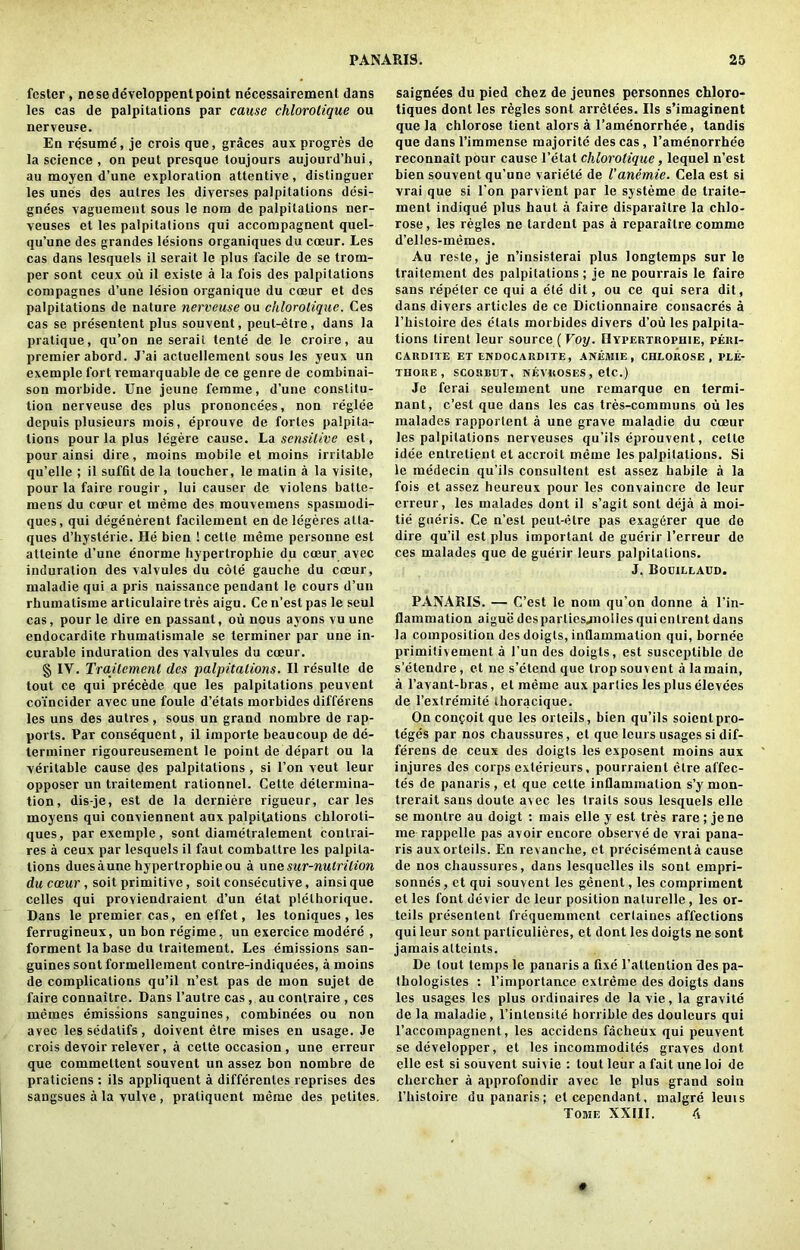 fester, nesedeveloppent point necessairement dans les cas de palpitations par cause chlorolique ou nerveuse. En resume, je crois que, graces aux progres de la science , on peut presque toujours aujourd’hui, au moyen d’une exploration attentive, distinguer les unes des autres les diverses palpitations desi- gnees vaguement sous le nora de palpitations ner- veuses et les palpitations qui accompagnent quel- qu’une des grandes lesions organiques du coeur. Les cas dans lesquels il serait le plus facile de se trom- per sont ceux ou il existe a la fois des palpitations corupagnes d’une le'sion organique du cceur et des palpitations de nature nerveuse ou chlorolique. Ces cas se presentent plus souvent, peut-etre, dans la pratique, qu’on ne serail tente de le croire, au premier abord. J’ai actueliement sous les yeux un exemple fort remarquable de ce genre de combinai- son morbide. Une jeune femme, d’une constitu- tion nerveuse des plus prononcees, non reglee depuis plusieurs mois, eprouve de fortes palpita- tions pour la plus legere cause. La sensitive est, pour ainsi dire, moins mobile et moins irritable qu’elle ; il suffit de la toucher, le matin a la visile, pour la faire rougir, lui causer de violens battc- mens du co>ur et memo des mouvemens spasmodi- ques, qui degenerent facilement endelegeres atla- ques d’hysterie. He bien ! cette meme persoune est atteinte d’une enorme hypertrophie du cceur avec induration des valvules du cole gauche du cceur, maladie qui a pris naissance pendant le cours d’un rhumalisme articulaire tres aigu. Cen’estpas le seul cas, pour le dire en passant, ou nous ayons vu une endocardite rhumalisinale se terminer par une in- curable induration des valvules du coeur. § IY. Trajlement des palpitations. Il resulle de tout ce qui precede que les palpitations peuvent coincider avec une foule d’etats morbides differens les uns des autres, sous un grand nombre de rap- ports. Par consequent, il importe beaucoup de de- terminer rigoureusement le point de depart ou la veritable cause des palpitations , si l’on veut leur opposer un traitement rationnel. Cette determina- tion, dis-je, est de la derniere rigueur, car les moyens qui conviennent aux palpitations chloroli- ques, par exemple, sont diametralement contrai- res a ceux par lesquels il faut combaltre les palpita- tions dues aune hypertrophie ou a une sur-nutrilion du coeur , soit primitive, soit consecutive, ainsi que celles qui proviendraient d’un etat plelhorique. Dans le premier cas, en effet, les toniques , les ferrugineux, un bon re'gime, un exercice modere , forment la base du traitement. Les emissions san- guines sont formellement contre-indiquees, a moins de complications qu’il n’est pas de mon sujet de faire connaitre. Dans l’autre cas , au conlraire , ces memes emissions sanguines, combinees ou non avec les sedalifs , doivent etre mises en usage. Je crois devoir relever, a cette occasion , une erreur que commettent souvent un assez bon nombre de praticiens : ils appliquent a differenles reprises des sangsues a la vulve , praliquent meme des petites. saignees du pied chez de jeunes personnes chloro- tiques dont les regies sont arretees. Ils s’imaginent que la chlorose tient alors a l’amenorrhee, tandis que dans l’immense majorite des cas, l’amenorrhee reconnait pour cause l’etat chlorolique, lequel n’est bien souvent qu’une variete de Vanemie. Cela est si vrai que si l'on parvient par le systeme de traite- inent indique plus haut a faire disparailre la chlo- rose, les regies ne tardenl pas a reparaitre comme d’elles-inemes. Au reste, je n’insisterai plus longtemps sur le traitement des palpitations; je ne pourrais le faire sans repeler ce qui a ete dit, ou ce qui sera dit, dans divers articles de ce Dictionnaire consacres a l’histoire des dials morbides divers d’ou les palpita- tions tirent leur source ( Voy. Hypertrophie, peki- CARDIXE ET ENDOCARDITE, ANEMIE , CHLOROSE, PLE- THORE , SCORBUT, NEVKOSES , etc.) Je ferai seulement une remarque en termi- nant, e’est que dans les cas tres-communs ou les malades rapportent a une grave maladie du cceur les palpitations nerveuses qu’ils eprouvent, cello idee entretient et accroit meme les palpitations. Si le medecin qu’ils consultent est assez habile a la fois et assez heureux pour les convaincre de leur erreur, les malades dont il s’agit sont deja a inoi- tie gueris. Ce n’est peut-etre pas exagerer que do dire qu’il est plus important de guerir l’erreur de ces malades que de guerir leurs palpitations. J. Bouillaed. PANARIS. — C’est le nom qu’on donne a l’in- flammation aigue des part iesjnoiies qui entrent dans la composition des doigts, inflammation qui, bornee priinitbement a 1’un des doigts, est susceptible de s’etendre, et ne s’etend que trop souvent a lamain, a l’avant-bras, el memo aux parlies les plus elevens de l’extre'inite thoracique. On confoit que les orteils, bien qu’ils soientpro- teges par nos chaussures, et que leurs usages si dif- ferens de ceux des doigts les exposent moins aux injures des corps exlerieurs, pourraienl etre affec- tes de panaris, et que cette inflammation s’y mon- trerait sans doute avec les trails sous lesquels elle se monlre au doigt : rnais elle y est tres rare; jene me rappelle pas avoir encore observe de vrai pana- ris aux orteils. En revanche, et precisementa cause de nos chaussures, dans lesquelles ils sont einpri- sonnes, et qui souvent les genent, les compriincnt et les font devier de leur position naturelle, les or- teils presentent frequeminent cerlaines affections qui leur sont parliculieres, et dont les doigts ne sont jamais alteints. De tout temps le panaris a fixe l’attention des pa- thologistes : rimportan.ee extreme des doigts dans les usages les plus ordinaires de la vie, la gravite de la maladie , l’intensite horrible des douleurs qui l’accompagnent, les accidens facheux qui peuvent se developper, et les incommodites graves dont elle est si souvent suivie : tout leur a fait une loi de cliercher a approfondir avec le plus grand soin l’histoire du panaris; etcependant, malgre leuis Tome XXIII. 4