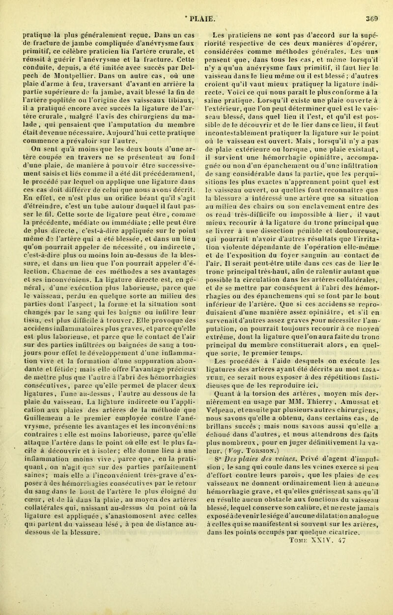 pratique la plus gendralenient re^ue. Dans un cas de fracture de jarnbe compliquee d’anevrysme faux priraitif, ce celebre praticien lia l’artere crurale, et reussit a guerir I’anevrysme et la fracture. Cette conduite, depuis, a ele itnilee avec succes par Del- pech de Montpellier. Dans un autre cas, ou une plaie d’arme a feu, traversanl d’avant en arriere la parlie superieure dc la jarnbe, avait blesse la fin de l’arlere poplitee ou l’origine des vaisseaux libiaux, il a pratique encore avec succes la ligature de l’ar- lere crurale, malgre 1’avis des chirurgiens du ma- lade, qui pensaient que i’araputalion du merabre etait devenue necessaire. Aujourd’hui cettc pratique commence a prevaloir sur l’autre. On sent qu’a moinsque les deux bouts d’une ar- tere coupde en travers ne se presentent au fond d’une plaie, de maniere a pouvoir etre successive- ment saisis et lies comma il a ete dit precedemment, le procede par lequel on applique une ligature dans ces cas doit differer do celui que nous avons decrit. En effet, ce n’est plus un orifice beant qu’il s’agit d’etreindre, c’est un tube autour duquel il faut pas- ser le fil. Cette sorte de ligature peat etre, coimnc la precedente, mediate ou immediate; elle pout etre de plus direcle, c’est-a-dire appliquee sur le point menie do l’artere qui a ete blessee, et dans un lieu qu’on pourrait appeler de necessite , ou indirecle , c’est-a-dire plus ou moins loin au-dessus de la bles- sure, et dans un lieu que l’on pourrait appeler d’e- lection. Chacune de ces methodes a ses avantages et ses inconveniens. La ligature dirccte cst, en ge- neral, d’une execution plus laborieuse, parce que le vaisseau, perdu en quelque sorte au milieu des parties dont l’aspect, la forme et la situation sont changes par le sang qui les baigne ou infillre leur tissu, est plus difficile a trouver. Elle provoque des accidens inflaminaloires plus graves, etparce qu’elle est plus laborieuse, et parce que le contact dc l’air sur des parties infiltrees ou baignees de sang a tou- jours pour effet le developpement d’une inflamma- tion vive el la formation d’une suppuration abon- danle el fetide; mais elle offre i’avantage precieux de rnellre plus que I’aulre a i’abri des licniorrhagics conseculives, parce qu’elle peruiet de placer deux ligatures, l’une au-dessus , l’autre au dessous de la plaie du vaisseau. La lighture indirecte ou 1’appli- cation aux plaies des arleres de la melhode que Guillemeau a le premier employee conlre l’ane- vrysme, prescnle les avantages et les inconveniens contraires : elle est moins laborieuse, parce qu’elle altaque l’artere dans le point ou elle est le plus fa- cile a decouvrir et a isoler; ello donne lieu a une inflammation moins vive, parce que, en la prali- quant, on n’agit qua sur des parties parfaitement saines; mais elle a 1’inconvenienl tres-grave d’ex- posera des hemorriiagies conseculives par le retour du sang dans le bout de 1’artere le plus eloigne du coeur, et de la daus la plaie, au moyen des arleres collaterales qui, naissant au-dessus du point ou la ligature est appliquee, s’anaslomosent avec celles qui partent du vaisseau lose , a peu de distance au- dessous dc la blessure. Les praticiens ne sont pas d’accord 6ur la supe- riorite respective de ces deux manieres d’operer, considerees comme methodes generates. Les uns pensent que, dans tous les cas, et meme lorsqu’ii n’y a qu’un anevrysme faux primilif, il faut Her !e vaisseau dans to lieu meme ou il est blesse ; d’aulres croient qu’il vaut mieux praliquer la ligature indi- recte. Yoici ce qui nous parait le plus confornie a la saine pratique. Lorsqu’ii existe une plaie ouverle a l’exlerieur, que l’on peut determiner quel est le vais- seau blesse, dans quel lieu il l’est, et qu’il est pos- sible de le decouvrir et de le lier dans ce lieu, il faut incontestablement pratiquer la ligature sur le point on le vaisseau est ouvert. Mais, lorsqu’ii n’y a pas dc plaie exlerieurc ou lorsqne , une plaie existant, il survient une hemorrhagic opiniatre, accompa- gnee ou non d’un epancheruent ou d'uno infiltration de sang considerable dans la partie, que les perqui- sitions les plus exactes n’apprcnnent point quel est le vaisseau ouvert, ou quelies font rcconnailre quo la blessure a inleresse une arlere que sa situation au milieu des chairs ou son enclavement entro des os rend tres-diffleife ou impossible a lier, i! vaut mieux recourir a la ligature du tronc principal que se livrer a une dissection penible et douloureuse, qui pourrait n’avoir d’autres rcsullals que 1 ’irrita- tion violente dependante de 1'operation elle-meme et de l’cxposition du foyer sanguin au contact de l’air. Il serait peut-elre utile dans ces cas de lier le tronc principal tres-haut, afin de ralentir aulant que possible la circulation dans les arleres collaterales, et de se mettre par consequent a l’abri des liemor- rbagies ou des epanchemens qui se font par le bout inferiour de l’arlere. Que si ces accidens se repro- duisaient d’une maniere assez opiniatre, et s'il en survenait d’aulres assez graves pour necessiter l’am- putation, on pourrait toujours recourir a ce moyen extreme, dont la ligature que 1’onaura faitedu tronc principal du membre constitucrait alors, en quel- que sorte, le premier temps. Les procedes a 1’aide desquels on execute les ligatures des arteres ayantete decrils au mot liga- tulse, ce serait nous exposer a des repetitions fasti- dieuses que de les reproduirc ici. Quant a la torsion des arteres, moyen mis der- nierement en usage par MM. Thierry, Amussat et Velpeau, etensuilepar plusieursaulres chirurgiens, nous savons qu’elle a obtenu, dans certains cas, de brillans succes ; mais nous savons aussi qu’elle a echoue dans d’autres, et nous altcndrons des fails plus nombreux, pour en jugcr definilivement la va- lour. (Voy. Tohsion.) 8° Des plaies des veines. Drive d’agent d’impul- sion , le sang qui coule dans les veines exerce si pen d’effort conlre leurs parois, que les plaies de ces vaisseaux ne donnent ordinairement lieu a aucune hemorrhagie grave, et qu’elles guerissent sans qu’il en resultc aucun obstacle aux fonclions du vaisseau blesse, lequel conserve son calibre, et ne reste jamais expose adevenirlesiege d’aucune dilatation analogue a celles qui se inanifestent si souvenl sur les arleres, dans les points occupcs par quehiiie cicalrice. Tome XX!V. 47