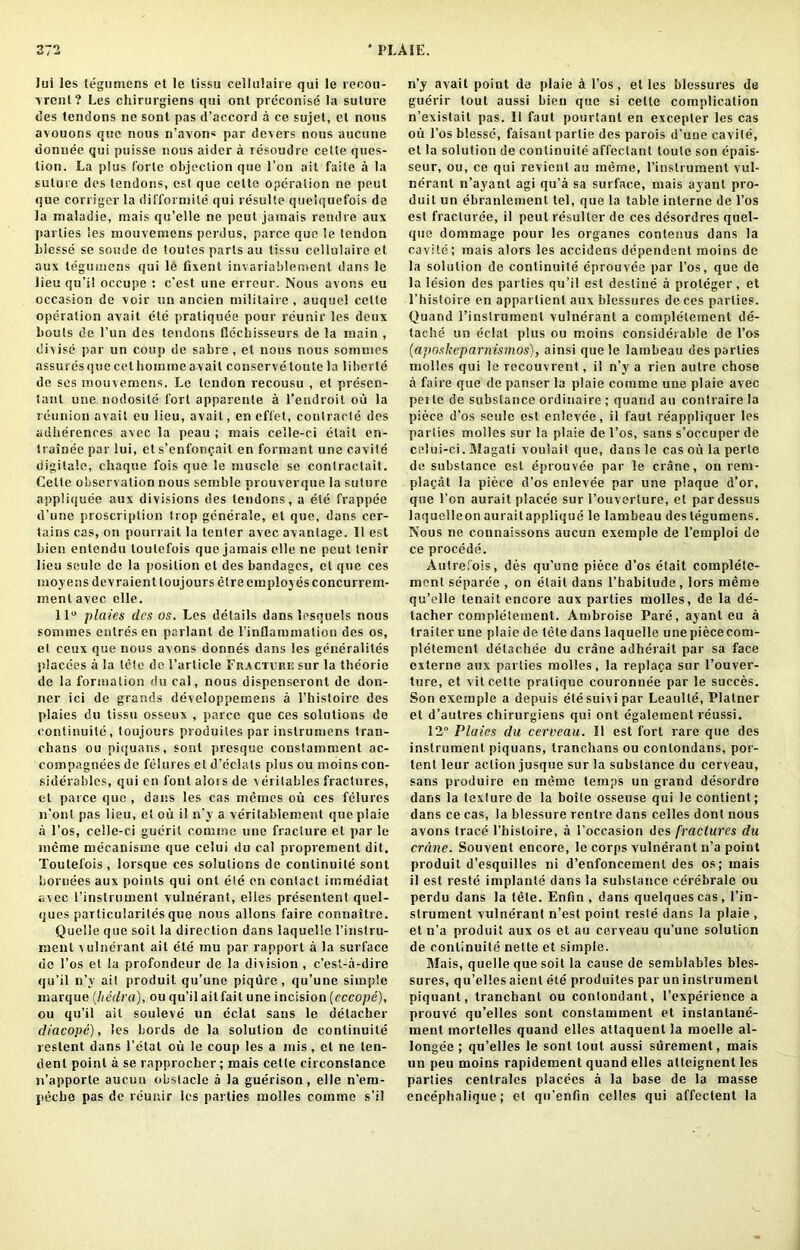 Jui les legumens et le tissu cellulaire qui le recou- vrent? Les chirurgiens qui ont preconise la suture ties tendons ne sont pas d’accord a ce sujet, el nous avouons quo nous n’avon* par devers nous aucune donnec qui puisse nous aider a resoudre celte ques- tion. La plus forte objection que Ton ait faile a la suture des tendons, cst que celte operation ne pent que corriger la difformile qui resulle quelquefois de la inaladie, mais qu’elle ne peut jamais rendre aux parties les mouvemens perdus, parce quo le tendon blesse se sonde de toutes parts au tissu cellulaire et aux legumens qui le fixent invariablement dans le lieu qu’il occupe : c’est une erreur. Nous avons cu occasion de voir on ancien militaire , auquel celte operation avait ele pratiquee pour reunir les deux bouts de l’un des tendons Occbisseurs de la main , divise par un coup de sabre , et nous nous somnies assures que cot hoinme avait conserve toute la liberie de ses tnouiemeus. Le tendon recousu , et presen- tanl une nodosile fort apparente a l’endroit ou la reunion avait eu lieu, avail, en effet, conlracte des adherences avec la peau ; mais celle-ci etait cn- trainee par lui, et s’enfonf.ait en formant une cavite digitale, ehaque fois que le muscle se conlractait. Cette observation nous semble prouverque la suture appliquee aux divisions des tendons, a ele frappee d’une proscription trop generate, et que, dans cer- tains cas, on pourrait la tenter avec avantage. II est bien entcndu loulcfois que jamais elle ne peut tenir lieu seule de la position el des bandages, et que ces inoyens devraient loujours elre employ esconcurrem- menl avec elle. 11° plaies des os. Les details dans lesquels nous somnies entresen parlant de l’inflammation des os, el ceux que nous avons donnes dans les generalites placees a la tele de 1’article Fracture sur la the'orie de la formation du cal, nous dispenseront de don- ner ici de grands developpemens a l’histoire des plaies du tissu osseux , parce que ces solutions de continuite, loujours produiles par inslrumens tran- chans ou piquans, sont presque constamment ac- compagnees de felures et d’eclals plus ou moins con- siderables, qui en font alors de verilables fractures, et parce que , dans les cas memos ou ces felures n’ont pas lieu, et ou il n’y a verilablement que plaie a l’os, celle-ci gueril comme une fracture el par le mcme mecanisme que celui du cal proprement dit. Toutefois , lorsque ces solutions de continuite sont bornees aux points qui ont ele en contact imraediat avec I’inslrument vulneranl, elies presenlent quel- ques paTticulariles que nous allons faire connaitre. Quelle que soit la direction dans laquelle l’instru- raent vulnerant ait etc mu par rapport a la surface de l’os el la profondeur de la division , c’esl-a-dire qu’il n’y ait produit qu’une piqiire, qu’une simple inarque (he dr a), ou qu’il aitfait une incision (cccope), ou qu’il ail souleve un eclat sans le detacher diacope), les bords de la solution de continuite reslent dans Fetal ou le coup les a mis, et ne ten- dent point a se rapprochcr; mais cette cireonstance n’apporle aucun obstacle a la guerison, elle n’em- peebe pas de reunir les parties molles comme s’il n’y avait point de plaie h l’os, et les blessures de guerir tout aussi bien que si celte complication n’existait pas. II faut pourtant en excepler les cas ou l’os blesse, faisanl partie des parois d’une cavite, et la solution de continuite affeclant toute son epais- seur, ou, ce qui revient au merne, l’inslrument vul- nerant n’ayant agi qu’a sa surface, mais ayanl pro- duit un ebranlement tel, que la table interne de l’os est fracturee, il peutresuller de ces desordres quel- que dommage pour les organes contenus dans la cavite; mais alors les accidens dependent moins de la solution de continuite eprouvee par 1’os, que de la lesion des parties qu’il est destine a proteger, et l’histoire en appartienl aux blessures de ces parlies. Quand i’inslrument vulneranl a complelement de- tache un eclat plus ou moins considerable de l’os (aposkeparnismos), ainsi quele lainbeau des parlies molles qui le recouvrent, il n’y a rien autre chose a faire que de panser la plaie comme une plaie avec per tc de substance ordinaire ; quand au conlraire la piece d’os seule est enlevee, il faut reappliquer les parties molles sur la plaie de l’os, sans s’occuper de celui-ci. Magali voulait que, dans le cas ou la perte de substance est eprouvee par le crane, on rem- placat la piece d’os enlevee par une plaque d’or, que l’on aurait placee sur 1’ouverture, et pardessus laqueileon auraitapplique le lambeau des legumens. Nous ne connaissons aucun exemple de l’emploi de ce procede. Autrefois, des qu’une piece d’os etait complele- ment separee , on etait dans l’babitude , lors memo qu’elle lenait encore aux parties molles, de la de- tacher complelement. Ambroise Pare, ayant eu a traiter une plaie de lete dans laquelle unepiececom- pletement detachee du crane adherait par sa face externe aux parties molles, la replaca sur 1’ouver- ture, et vit cette pratique couronnee par le succes. Son exemple a depuis etesuivipar Leaulle, Platner et d’autres chirurgiens qui ont egalement reussi. 12° Plaies du cerveau. Il est fort rare que des instrument piquans, tranchans ou contondans, por- tent leur action jusque sur la substance du cerveau, sans produire en merne temps un grand desordre dans la texlurc de la boile osseuse qui le contient; dans ce cas, la blessure rentre dans celles dont nous avons trace l’hisloire, a Foccasion des fractures du crane. Souvent encore, le corps vulnerant n’a point produit d’esquilles ni d’enfoncement des os; mais il est reste implanle dans la substance eerehrale on perdu dans la tele. Enfm , dans quelquescas, l’in- slrument vulnerant n’est point resle dans la plaie , et n’a produit aux os et au cerveau qu’une solution de continuite netle et simple. Mais, quelle que soit la cause de semblables bles- sures, qu’elles aient ete produites par un instrument piquant, tranchant ou contondant, l’experience a prouve qu’elles sont constamment et instantane- ment morlelles quand elles attaquent la rnoelle al- longee ; qu’elles le sont tout aussi surement, mais un peu moins rapidement quand elles atleignent les parties centrales placees a la base de la masse encephalique; et qu’enfin celles qui affectent la