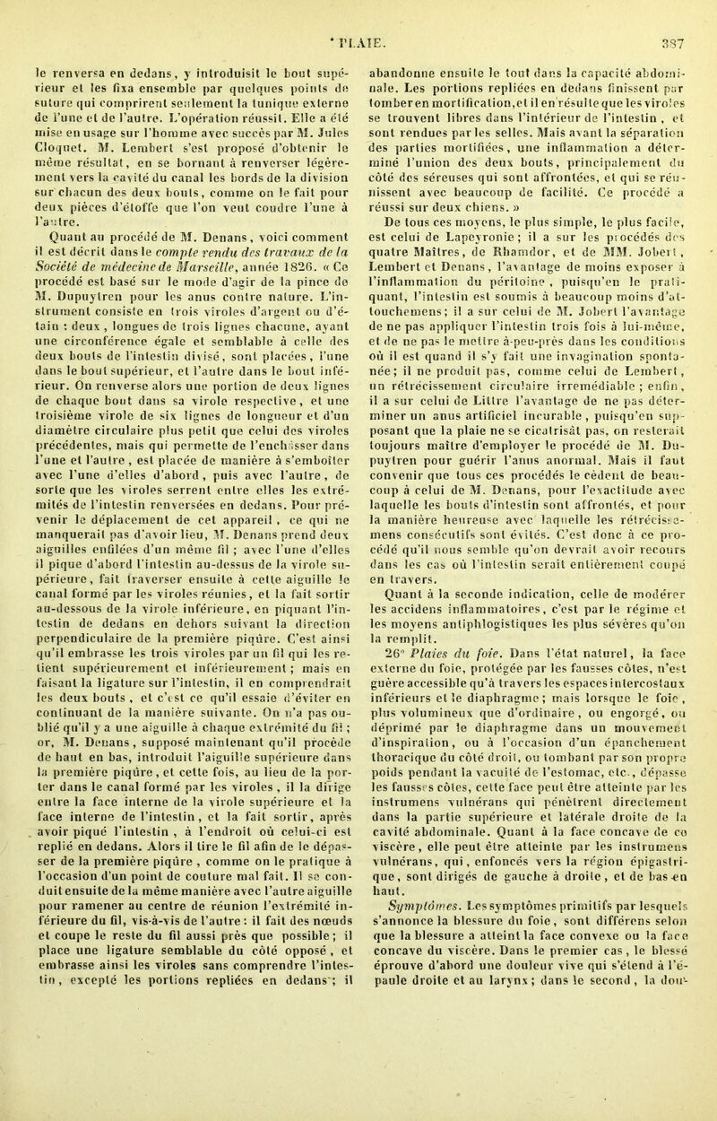 le renversa en dedans, y inhoduisit le bout supe- rieur el les fixa ensemble par quelqties points de suture qui comprirent seulement la tunique exlerno de 1’une et de 1’aulre. ^’operation reussil. Elle a ele rniseen usage sur l’homme avec succes par M. Jules Cloquet. 31. Leniberl s’esl propose d’obtenir le merae resullat, en se bornant a renverser legere- ment vers la cavile du canal les bords de la division sur cltacun des deux bouts, comme on le fait pour deux pieces d’eloffe que Ton veut coudre l’une a 1’aulrc. Quant au procede de 31. Denans , voici comment il est decril dans le compte rendu des travaux de In Sociele de medccincde Marseille, annee 1826. « Ce procede est base sur le mode d’agir de la pince de 31. Dupuylren pour les anus contre nature. L’in- strument consiste en trois viroles d’argent ou d’e- tain : deux , longues de trois lignes chacune, ayant une circonference egale et semblable a celle des deux bouts de l’intestin divise, sont placees, I’uno dans le bout superieur, et l’autre dans le bout infe- rieur. On renversc alors une portion de deux lignes de cliaque bout dans sa virole respective, et une troisieme virole de six lignes de longueur et d’uu diametre circulairc plus petit que cclui des viroles precedentes, mais qui permette de l’enchasser dans l’une et l’aulre , est placee de maniere a s’emboiler avec l’une d’eiles d’abord , puis avec l’aulre, de sorle que les viroles serrenl enlre elles les extre- mites de l’intestin renversees en dedans. Pour pre- venir le displacement de cet apparei! , ce qui ne manquerait pas d’avoir lieu, 31. Denans prend deux aiguilles enfilees d’un me me fil ; avec l’une d’clles il pique d’abord 1'intestin au-dessus de la virole su- perieure, fait traverser ensuite a cetle aiguille !o canal forme par les viroles reunies, el la fait sortir au-dessous de la virole inferieure, en piquant l’iri- te s t i n de dedans en dehors suivant la direction pcrpcndiculaire de la premiere piqure. C’esl ainsi qu’il embrasse les trois viroles par un HI qui les re- lient superieurement el inferieurement; mais en faisanl la ligature sur 1’intestin, il en comprendrait les deux bouts , et e’est ce qu’il essaie d’eviter en continuant de la maniere suivante. On n’a pas ou- blie qu’il y a une aiguille a chaque exlremite du fil; or, 31. Denans, suppose mainlenant qu’il procede de haut en bas, introduit l’aiguille superieure dans la premiere piqure, et cette fois, au lieu de la por- ter dans le canal forme par les viroles , il la dit ige enlre la face interne de la virole superieure el la face interne tie 1’intestin, et la fait sortir, apres avoir pique l’inlestin , a l’endroit oil celui-ci est replie en dedans. Alors il lire le fil afin de le depas- ser de la premiere piqure , comme on le pratique a l’occasion d’un point de couture rnal fail. Il se con- duitensuite de la meme maniere avec 1’aulre aiguille pour ramener au centre de reunion l’exlremile in- ferieure du fil, vis-a-vis de l’autre : il fait des noeuds et coupe le reste du fil aussi pres que possible; il place une ligature semblable du cote oppose , et embrasse ainsi les viroles sans comprenclre 1’inles- tin, exceple les portions repliees en dedans'; il abandonee ensuile le tout dans la capacite abdomi- nale. Les portions repliees en dedans finissent par tomberen morlificatiori,et il en resuile que les viroles se trouvent fibres dans l’interieur tie 1’intestin , et sont renducs paries selles. 3Iais avant la separation des parlies morlifiees, une inflammation a deter- mine l’union des deux bouts, principaiement du cote tics sereuses qui sont affronlecs, el qui se reu- nissent avec beaucoup de facilite. Ce procede a reussi sur deux chiens. » De tous ces moyens, le plus simple, le plus facile, est celui tie Lapevronie; il a sur les piocedes des quatre Slaitres, de Rliamdor, et do 3131. Jobert, Lembcrt et Denans, 1’avantage de moins exposer a rinflammation du peritoine , puisqn’en le praii- quant, I’intestin est soumis a beaucoup moins d’at- toucheuiens; i! a sur celui de 31. Jobert l’avantage de ne pas appliquer 1’intestin trois fois a lui-meme, et de ne pas le meltre a-peu-pres dans les conditions ou il est quar.d il s’v fait une invagination sponia- nee; il ne produit pas, comme celui de Lembert, nn relrecissement circulaire irremediable ; enfin, il a sur celui tie Littre l’avantage de ne pas deter- miner un anus artificiel incurable , puisqu’en sup- posant que la plaie ne se cicalrisat pas, on resterail loujours mailre d’employer le procede de 35. Du- puylren pour guerir l’anus anormal. 31ais il faut convenir que tous ces proeedes le cedent de beau- coup a celui tie 31. Denans, pour I’exactilude avec laquelle les bouls d’intestin sont affronles, et pour la maniere heureuse avec laquelle les retrecisss- mens conseculifs sont evites. C’est done a ce pro- cede qu’il nous semble qu’on devrait avoir recours dans les cas ou 1’intestin serait enlierement coupe en havers. Quant a la scconde indication, celle de moderer les accidens inflammatoires, c’est par le regime et les nioyens anliplilogisliques les plus severes qu’on la remplit. 26° Plaies da foie. Dans 1’etat nalurel, la face exlerne du foie, protegee par les fausses cotes, n’est guere accessible qu’a travel's les espaces intercoslaux inferieurs et le diaphragmc; mais lorsque lc foie, plus volumineux que d’ordinaire, ou engorge, ou deprime par le diaphragme dans un mouvement d’inspiralion, ou a 1’occasion d’un epanchement thoraciquc du cote droit, ou tombanl par son propre poids pendant la vacuile tic- l’cstomae, elc., depasse les fausses coles, cette face pent etre alteinle par les instrumens vulnerans qui penelrenl direclement dans la partie superieure el iaterale droite de la cavite abtlominale. Quant a la face concave tie co viscere, elle peul etre atlcinte par les instrumens vulnerans, qui, cnfonces vers la region epigaslri- que, sont diriges tic gauche a droile, et de lvas-en haut. Syynplomes. Lcssymptomesprimilifs par lesquels s’annoncela blessure du foie, sont differens selon que la blessure a atteinlla face convexe ou la face concave du viscere. Dans !e premier cas , le blesse eprouve d’abord une douleur vive qui s’etenii a l’e- paule droite ct au larynx; dans le second , la dou-