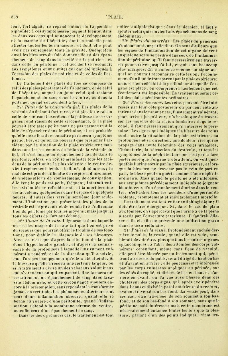 33S ‘ PLAIE. leur, fort algue , se lepand autour do l’appendico xiphoide; a ces symptomes se joignenl bienlot dans los deux cas ceux qtii annoncenl le developpement et la marche de l’hcpatile, dont la maladie peut affecter loules les terrninaisons, et dont elle peut avoir par consequent toute la gravite. Quelquefois aussi les blessures du foie donnent lieu a des epan- chernens de sang dans la cavite de la poilrine, et dans celle du periloine : cel accident se reconnait aux symplomes et aux suites qui ont ete indiques a roccasion des plaies de poilrine et de celles de 1’es- tomac. Le traitement des plaies du foie se compose de celui des plaies penetrantes de 1’abdomen, et de celui de 1’hepatile, auquel on joint celui qui reclame l’epanchemenl du sang dans le ventre, ou dans la poilrine, quand cet accident a lieu. 27 Pla/cs de la vesicule da fiel. Les plaies de la vesicule du fiel sont foi l rares, et a plus forte raison celle de son canal excreteur: lapetitesse de ces or- ganes rend raison de cette circonstance. Si la plaie pouvait cite assez petite pour ne pas permetlre a la bile des’epancher dans le peritoine, il est probable qu’elle ne se ferait reconnaitre par aucun symplome particular, et qu’on ne pourrait que prosumer 1’ac- ciderst par la situation de la plaie exterieure; mais dans tons les cas connus de le'sion de la vesicule du fiel, il s’esl forme un epanchement de bile dans le periloine. Alors, on voit se inanifester tous les acci- dens de la peritonite la plus violente : le ventre de- vient rapidement tendu , ballone, douloureux; le malade est pris de difficulte de respirer, d’insomnie, de violens efforts de vomissemens, de constipation, d’iclere; le pouls est petit, frequent, intermittent; les exlremites se refroidissent, et la inort terinine ces accidens, quelquefois dans I’espace de quelques heures, d’autres fois vers le septieme jour scule- inent. L’indication que presenlent les plaies de la vesicule est de prevenir el de combattre l’inflainma- tion du periloine par tous les moyens ; mais jusqu’ici tous les efforts de l’art out echoue. 28 Plaies de la rate. L’ignorance dans laquclle on est des usages de la rate fait que l’on est prive du secours que pourrait offrir le trouble de ses fonc- Vions, pour etablir le diagnostic de ses blessures. Aussi ce n’est que d’apres la situation de la plaie dans rhypoebondre gauche , el d’apres la connais- sance de la profondeur a laquclle I’inslrument vul- nerant a penetre, el de la direction qu’i! a suivie, (pie Ton peut soupponner qu’elle a ete atleinte. Si la blessure qu’elle a repue a une cerlaine largeur, ou si l’instrurnent a di vise un des vaisseaux volumineux qui s’y resident ou qui en partenl, il se formera ne- cessairement un epanchement de sang dans la ca- vite abdominale, et cette circonstance ajoutera en- core a la presomption, sans cependanl la transformer jamais en certitude. Les phenomenes ulterieurs sont ceux d’une infiammation obscure, quand elle se borne an viscere; d’une peritonite, quand l’inflam- mation s’etend a la membrane sereuse du ventre, ou enfin ceux d’un epanchement de sang. Dans les deux premiers cas, le traitement est lout entier anliphlogistique; dans le dernier, il faut y ajouler celui qui convient aux epancheroens de sang abdoininaux. 29° Plaies du pancreas. Les plaies du pancre'as n’ont aucun signe parliculier. On sent d’ailleurs que les signes do l’inllammalion de cet organe doivent en quelque sorle se perdre dans ceux de l’inflamma- lion du periloine, qu’il faut necessairement traver- ser pour arriver jusqu’a lui, et qui sont beaucoup plus marques. On a annonce comme un signe au- quel on pourrait reconnaitre cette lesion, l’ecoule- ment d’unliquide transparent par la plaie exterieure; mais si l’on retlecbit a la profondeur a laquelle l’or- gane est place, on comprendra facilement que cet ecoulement est impossible. Le traitement serait ce- lui des plaies penetrantes ordinaires. 30 Plaies des reins. Les reins peuvenl elre intc- resses par leur cote posterieur ou par leur cote an- terieur ; dans le premier cas, l’instrument vulnerant, pour arriver jusqu’a eux, n’a besoin que de traver- ser les muscles de la region lombaire; daqs le se- cond , il faut necessairement qu’il interesse le peri- toine. Les signes qui indiquent la blessure des reins sont, oulre la situation de la plaie exterieure, sa profondeur et sa direction, une douleur vive qui se propage dans toute 1’etendue des voies urinaires, l’hematurie, la retraction du testicule, et tous les symplomes de la nephrite. Lorsque e’est par sa face posterieure que 1’organe a eteatteint, on voit quel- quefois l’urine sorlir par la plaie exterieure, et lors- que la blessure ne traverse pas le rein de part en part, le blesse peut en guerir comme d’une nephrito ordinaire. Mais quand le peritoine a ete interesse, aux symplomes prc'cedemmenl indiques se joignent bienlot ceux d’un epanchement d’urine dans le ven- tre, e’est-a-dire tous les accidens d’une peritonite violente, promptemenl et inevilablement mortelle. Le traitement est lout entier antiphlogistique ; il doit elre tres-energique. Si, dans le cas de plaio aux lombes, on s’apercevait que l’urine a de la peine a sorlir par l’ouverture exterieure, il faudrail dila- ter celle-ci, afin de prevenir une infiltration grave dans le lissu cellulaire. 31 “Plaies de la vessie. Profondement cachee der- riere le pubis, la vessie, quand elle est vide, sem- blerait devoir etre, plus que tous les autres organes splancbniques , a I’abri des atteintes des corps vul- nerans; cependant, meme dans l’elat de vacuite, elle peut etre blessee par un instrument qui, pene- trant au-dessus du pubis, serait dirige de haul en bas et d’avant en arriere ; elle peut aussi etre interessee paries corps vulnerans appliques au perinee, sur les coles du raphe, et diriges de bas en haut et d’ar- riere en avant; on l’a vue aussi blessee dans des chutes sur des corps aigus, qui, apres avoir penefro dans l’anus et divise la paroi anterieure du rectum , avaient traverse son bas-fund. La vessie peut, dans cos cas, etre Iravcrsee de son sommet a son bas- fond, et de son bas-fond a son sommet, sans que le periloine soit interesse; mais celle membrane est necessairement enlamee toules les fois que la bles- sure, partant d’un des points indiquds, vienl Ira-