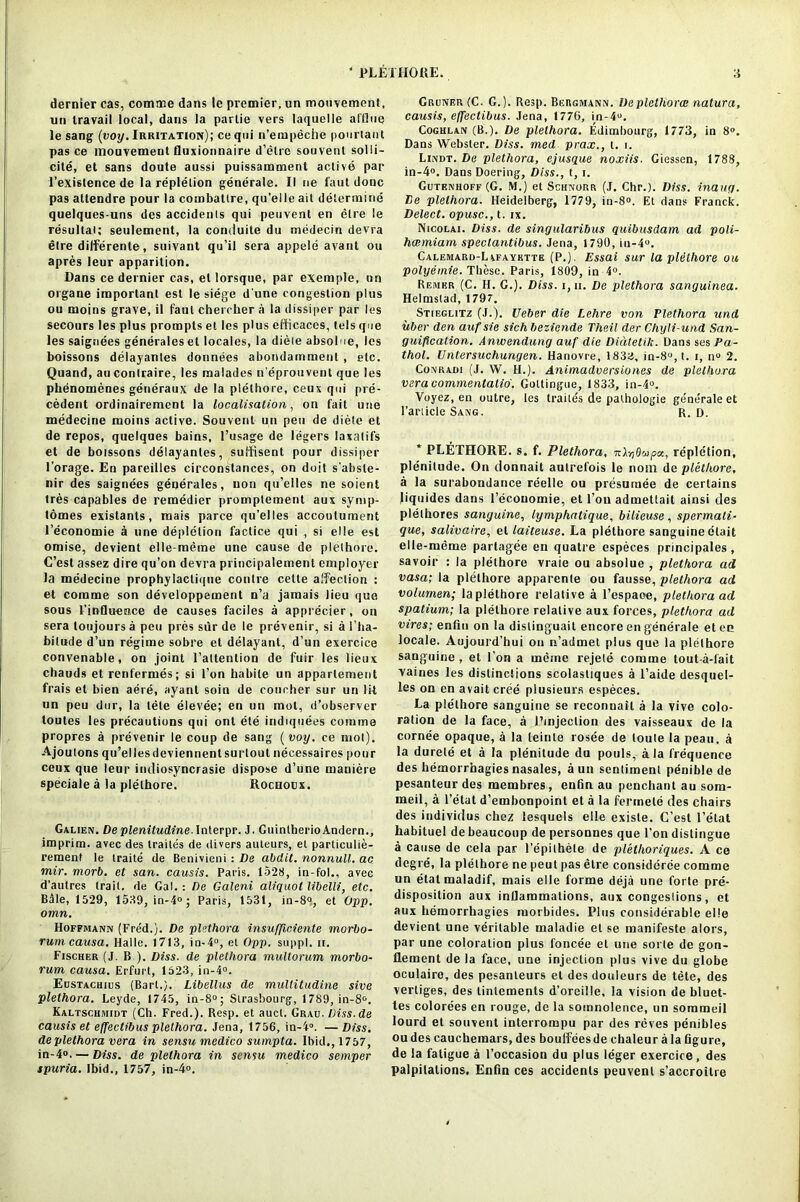 dernier cas, comme dans le premier, un mouvement, un travail local, dans la parlie vers laquelle alllue le sang (voy. Irritation); ceqtii n’empeche pourtant pas ce mouvement fluxionnaire d’etre souvent solli- cite, et sans doute aussi puissamment active par l’existence de la repletion generale. II ne l'aut done pas attendre pour la combatlre, qu’eile ait determine quelques-uns des accidents qui peuvent en elre le resultai; seulement, la conduite du medecin devra elre dilferente, suivant qu’il sera appele avant ou apres leur apparition. Dans ce dernier cas, el lorsque, par exeraple, on organe important est le siege d une congestion plus ou moins grave, il faul chercher a la dissiper par Ies secours les plus prompts el les plus efficaces, tels que les saignees generaleset locales, la diele absolue, les boissons delayanles donnees abondamment , etc. Quand, au contraire, les malades n'eprouvent que les phenomenes generaux de la plelhore, ceux qui pre- cedent ordinairement la localisation, on fait une medecine moins active. Souvent un pen de diete et de repos, quelques bains, 1’usage de legers laxatifs et de boissons delayantes, sulfisent pour dissiper l’orage. En pareilles circonstances, on doit s’absle- nir des saignees generates, non qu’elles ne soient Ires capables de remedier promptement aux symp- tomes existants, mais parce qu’elles acconlument l’economie a une depletion factice qui , si elle est omise, devient elle-meme une cause de plethore. C’est assez dire qu’on devra principalement employer la medecine prophylaclique contre celte affection : et comme son developpement n’a jamais lieu que sous 1’influence de causes faciles a apprecier, on sera toujours a pen pres sur de le prevenir, si a l’ha- bitude d’un regime sobre et delayant, d’un exercice convenable, on joint l’altention de fuir les lieux chauds et renfermes; si l’on habile un appartement frais et bien aere, ayant soin de concher sur un lit un peu dur, la tele elevee; en un mot, d’observer toutes les precautions qui ont ete iridiquees comme propres a prevenir le coup de sang ( voy. ce mol). Ajoulons qu’ellesdeviennentsurtout necessaires pour ceux que leur intliosyncrasie dispose d’une maniere speciale a la plelhore. Rocnocx. Galien. De plenitudine \nlerpr. J. GuintherioAndern., imprim. avec des trailes de divers auteurs, el particulie- rement le traite de Benivieni : De abdit. nonnull, ac mir. morb. et san. causis. Paris. 1528, in-fol., avee d’autres trail, de Gal.: De Galeni aliquot libelli, etc. Bile, 1529, 1539, in-4°; Paris, 1531, in-8°, et Opp. omn. Hoffmann (Fred.). De plethora insufficiente morbo- rum causa. Halle. 1713, in-4°, el Opp. suppl. ii. Fischer (J. B ). Diss. de plethora multorum morbo- rum causa. Erfurt, 1523, in-4°. Eustachius (Bart.). Libellus de multitudine sive plethora. Leyde, 1745, in-8°; Strasbourg-, 1789, in-8°. Kaltschmidt (Ch. Fred.). Resp. et auct. Grau. Diss.de causis et effectibus plethora. Jena, 1756, in-4“. —Diss. de plethora vera in sensu medico sumpta. Ibid., 1757, in-4°. — Diss. de plethora in sensu medico semper spuria. Ibid., 1757, in-4°. Gruner(C. G.). Resp. Beiigmann. De plethora; natura, causis, effectibus. Jena, 1776, in-4u. Coghlan (B.). De plethora. Edimbourg, 1773, in 8°. Dans Webster. Diss. med prax., t. i. Lindt. De plethora, ejusque noxiis. Giessen, 1788, in-4°. Dans Doering, Diss., t, i. Gutenhoff (G. M.) el Schnorr (J. Chr.). Diss. inaug. De plethora. Heidelberg, 1779, in-8°. Et dans Franck. Delect, opusc., t. ix. Nicolai. Diss. de singularibus quibusdam ad poli- hanniam spectantibus. Jena, 1790, in-4u. Calemard-Lafayktte (P.). Essai sur la plelhore ou polyemie. These. Paris, 1809, in 4°. Remkr (C. H. G.). Diss. i, ii. De plethora sanguinea. Helmslad, 1797. Stif.glitz (J.). Ueber die Lehre von Plethora und uber den aufsie sich beziende Theil der Chyli-und San- guification. Anwendung auf die Didtetih. Dans ses Pa- thol. Untersuchungen. Hanovre, 183a, in-8°,t. i, n° 2. Conradi (J. W. H.). Animadversiones de plethora veracommentalio. Goltingue, 1833, in-4°. Voyez, en outre, les traitds de palhologie generale et Panicle Sang. r. d. * PLETHORE. s. f. Plethora, nXybupcc, repletion, plenitude. On donnait autrefois le nom de plethore, a la surabondance reelle ou presumee de certains Jiquides dans l’ecouomie, et Toil admettait ainsi des plelhores sanguine, lymphntique, bilieuse , spermati- que, salivaire, el laiteuse. La plethore sanguine ctait elle-meme partagee en quatre especes principales , savoir : la plelhore vraie ou absolue , plethora ad vasa; la plethore apparente ou fausse, plethora ad volumen; la plethore relative a l’espaoe, plethora ad spatium; la plelhore relative aux forces, plethora ad vires; enfin on la dislinguait encore en generale eten locale. Aujourd’hui on n’admet plus que la plethore sanguine , et Ton a meine rejele comme tout-a-fait vaines les distinctions scolastiques a l’aide desquel- les on en avaitcree plusieurs especes. La ple'thore sanguine se reconnail a la vive colo- ration de la face, a I’mjeclion des vaisseaux de la cornee opaque, a la leinle rosee de loule la peau. a la durete et a la plenitude du pouls, ala frequence des hemorrhagies nasales, aun sentiment penible de pesanteur des membres, enfin au penchant au som- ineil, a Petal d’embonpoint et a la fermete des chairs des individus chez lesquels elle exisle. C’est l’etat habituel de beaucoup de personnes que l’on distingue a cause de cela par l’epithele de pletlioriques. A ce degre, la plethore ne peut pas elre considerce comme un etatmaladif, mais elle forme deja une forte pre- disposition aux inflammations, aux congestions, et aux hemorrhagies morbides. Plus considerable elle devient une veritable maladie et se manifeste alors, par une coloration plus foncee et une sorte de gon- llement de la face, une injection plus vive du globe oculaire, des pesanleurs et des douleurs de tete, des vertiges, des lintements d’oreille, la vision de bluet- tes colorees en rouge, de la somnolence, un sommeil lourd et souvent interrompu par des reves penibles ou des caucheraars, des boulfees de chaleur a la figure, de la fatigue a 1’occasion du plus leger exercice, des palpitations. Enfin ces accidents peuvent s’accroitre