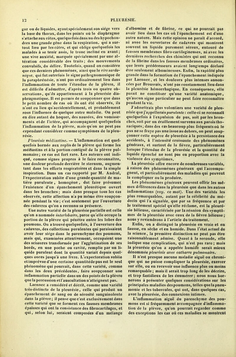 gaz ou de liquides, ayant specialeincnl eon siege vers la base du thorax, dans les points ou le diaphragme s’attache aux cotes, quelquefois dans on des hypochon- dres une grande gene dans la respiration, qui a sur- 1 out lieu par les coles, et qui oblige quelquefois les malades a se tenir assis, le tronc incline en avant; une vive anxiete, marque’e specialement par une al- teration considerable des trails; des mouvements convulsifs,dn delire. Toulefois, quand onconsidere que ccs derniers phenomenes, ainsi que le riresardo- nique, qui fut autrefois le signe palhognomonique de la parapbrenesie, n ont pas ordinairement lieu dans 1’inflammation de toute l’etendue de la plevre, il est difficile d’admettre, d’apres trois ou qualre ob- servations, qu’ils appartiennent a la pleuresie dia- phragmatique. II est permis de soupponner que dans le petit nombre de cas ou ils ont ete observes, ils n’ont eu lieu qu’accidenlellement, et probablement sous l’influence de quelque autre maladie. On peut en dire aulant du hoquet, des nausees, des vomisse- incnts etde l’ictere, qui accompagnent quelquefois l’inllammation de la plevre, mais qu’on ne peut pas cependant eonsiderer comme symptomes de la pleu- resie. 1’leuresie mediastinc. — L’inflammation est quel- quefois bornee aux replis de la plevre qui forme les mediaslins et a la portion contigue de la plevre pul- monaire; ce cas est fort rare. Les auteurs ont indi- que, comme signes propres a le faire reconnailre, line douleur profonde derriere le sternum, augmen- lant dans les efforts respiratoires et dans la simple inspiration. Dans un cas rapporte par M. Andral, 1’expectoration subile d’une grande quaulite de ma- tiere purulenle , homogene , dut faire presumer, 1’existence d'un epanchement pleuretique ouvert dans les bronches; mais dans presque lous les cas observes, celte affection n’a pu meme etre soupcon- nee pendant la vie; c’esl seulement par l’ouverture des cadavres qu’on a reconnu sa presence. Une autre variete de la pleuresie partielle est celle qu'on a nominee interlobaire, parce qu’elle occupe la portion de la plevre qui penelre enlre les lobes des poumons. On a trouve quelquefois, a l’ouverture des cadavres, des collections purulentes qui paraissaient avoir leur siege dans le parenchyme des poumons, mais qui, examinees attenlivement, occupaient une des scissures transformee par ragglulination de ses bords, en une poche ou cavite, remplie par un li- quide purulent donl la quanlite variait depuis quel- ques onces jusqu’a une livre. L’expectoration subile etimpievue d’une certaiue quantitede pus est le seul phenomene qui pourrait, dans cette variete, comme dans les deux precedentes, faire soupfonner une inflammation partielle dansun des points dela plevre que la percussion etl’auscultation n’alteignent pas. Laennec a considere et decrit, comme une variete tres-dislincte de la pleuresie, celle qui produit un epanchement de sang ou de serosite sanguinolente dans la plevre; il pense que c’est exclusivement dans cette variete que se forment ces fausses membranes epaisscs qui ont la consistance des fibrocartilages, et qui, selon lui, seraient composees d’un melange d’albumine et de fibrine, ce qui ne pourrait pas avoir lieu dans les cas oh l’epanchement est d’une autre nature. Mais cette opinion ne parait d’accord, ni avec les ouverlures de cadavres qui montrent souvent un liquide purement sereux, entoure de fausses membranes fibro-carlilagineuses, niavec les dernieres recherches des chimisles qui ont reconnu de la fibrine dans les l'ausses membranes ordinaires, que leurs predecesseurs avaient longlemps declare etre seulement albumincuses. Enfin, la rapidite plus grande dans la formation de l’epancbemenl indiquee par Laennec, et les douleurs plus inlenses annon- cees par Broussais, n’ont pas constammenl lieu dans la pleuresie hemorrhagique. En consequence, elle parait ne constituer qu’une variete analomique, qu'aucun signe parliculier ne peut faire reconnaitre pendant la vie. J'admeltrais plus volonliers une variete de pleu- resie que j’appclleraispMrufe»i<e : celle-ci se reconnait quelquefois a l'expulsion de pus, soil paries bron- ches, soit par un eraillement survenu aux paroistho- raciques; dans des cas beaucoup plus frequents ou le pus ne se fraye pas une issue au dehors, on peut soup- fonner cette espece de pleuresie a la persistance des accidents, a I’inlensite croissante des phenomenes generaux, et surtout de la fievre, particulierement lorsque l’etendue de la pleuresie et la quantile de liquide epanche ne sonl pas en proportion avec la violence des symptomes. La pleuresie offre encore de norabreuses varieles, a raison des phenomenes generaux qui l'accompa- gnent, et particulierement des maladies qui peuvent la compliqner ou la produire. Les phenomenes generaux peuvent offrir les me- mes differences dans la pleuresie que dans lesaulres inflammations (voy. ce mot). Une des varieles les plus remarquables, aulant par la celebrite du me- decin qui l’a signalee, que par sa frequence et par le trailement special qu'elle reclame, est la pleure- sie bilieuse, caraclerisee par la re'nnion des symplo- mes de la pleuresie avec ceux de la fievre bilieuse ; nous y reviendrons a l’article du trailement. Enfin, on a distingue la pleuresie en vraie et en fausse, en seche et en huraide. Dans l’etat acluel de la science, la premiere distinction ne peut pas etre raisonnablement admise. Quant a la seeonde, elle indique une complication, qui n’est pas rare; mais la pleuresie qu’on a appelee humide serait mieux denommee pleuresie avec catharre pulmonaire. II n’est presque aucune maladie aigue ou chroni- que qui ne puisse compliquer la pleuresie, exercer sur elle, ou en recevoir une influence plus ou moins remarquable; maisil serait trop long deles decrire, et trop fastidieux de les enumerer; nous nous bor- nerons a presenter quelques considerations sur les principales maladies despoumons, telles quela pneu- monie et les tubercules, qui ont, dans quelques cas, avec la pleuresie, des connexions intimes. L’inflammation aigue du parenchyme des pou- mons est si frequemment accompagnee d’inflamma- tion de la plevre, qu’on pourrait regarder comme dcs exceptions les cas oh ces maladies se montrent