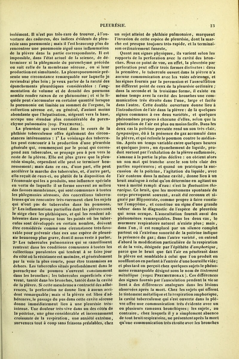 isole'ment. II n’est pas tres-rare de trouver, al’ou- verlure des cadavres, des indices evidents de pleu- resie sans pneumonie; mais il Test beaucoup plus de renconlrer une pneumonie aigue sans inflammation de la plevre dans la parlie corrcspondante. II est impossible, dans l’elat actuel de la science, de de- terminer si la pblegmasie du parenchyme precede ou suit celle de la membrane sereuse, ou si leur production est simullanee. La pleuropneumouie prd- senle une circonstance remarquable sur laquelle je reviendrai plus loin ; je veux parler de la rarete des epanchemenls pleureliques considerables : I’aug- mentation de volume et de densile des poumons semble rendre raison de ce phenomene; ct si le li- quide peut s’accumuler en cerlaine quantile lorsque la pneumonie est limitee au soinmet de l’organe, la collection sereuse est, en general, d'autant moins abondanle que I’hepatisatiou, siegeant vers la base, occupe une elendue plus considerable du paren- chyme pulinonaire (voy. Pneumonie). La pleuresie qui survient dans le cours de la phthisie tuberculeuse offre egalement des circon- slances interessanles : 1° Le voisinage des lubercu- les peut concourir a la production d’une pleuresie gdnerale qui, coramenpant par le point qni corres- pond aux lubercules, se propage peu a peu vers le resle de la plevre. Elle est plus grave que la pleu- resie simple, cependant elle peut se terminer heu- reusement; mais dans ce cas, d’une part, elle peut accelerer la marche des tubercules, et, d’autre part, elle repoit de ceux-ci, ou plulot de la disposition de l’economie qui les a produits, une influence speciale en vertu de laquelle il se forme souvent au milieu des fausses membranes, qui sonl communes a toutes les phlegmasies sereuses, des concretions tubercu- leusesqu’on rencontre tres-rarement chez les sujets qui n’ont pas de tubercules dans les poumons. 2° Les inflammations partielles dont les plevressont le siege cbez les phthisiques, el qui les rendent ad- herenles dans presque tous les points ou les tuber- cules sont developpes en certain nombre, doivent etre consideres comme une circonstance tres-favo- rable pour prevenir chez eux une espece de pleure- sie beaucoup plus grave, dont il nous resle a parler. 3° Les tubercules pulmonaires qui se ramollissent rentrent dans les conditions communes a toutes les collections purulentes qui lendent a se faire jour du cote ou la resistance est rnoindre, et generalement par la voie la plus courte, pour etre transmises au dehors. Les lubercules silues profondement dans le parenchyme du poumou s’ouvrent constamment dans les bronches ; les lubercules superficiels s’ou- vrent, lantot dans les bronches, tanlot dans la cavile de la plevre. Si celte membrane a contracts des adhe- rences, la perforation ne donne lien a aucun acci- dent remarquable; mais si la plevre est libre d’ad- herences, le passage du pus dans celte cavite sereuse donne immediatement lieu a une pleuresie tres- inlense. Une douleur tres-vive dans on des cotes de la poitrine, une gene considerable et incessamment croissanlc de la respiration, une anxiete extreme, survenues tout a coup sans frissons prealablcs, chez un sujet alteint de phthisic pulmonairc, marquent l’invasion de celte espece de pleuresie, dont la mar- che est presque toujours tres rapide, et la terminal- son ordinairemenl funeste, Quant aux signes physiques , ils varient selon les rapports de la perforation avec la cavite des bron- ches. Sous ce point de vue, en elfet, la pleuresie par perforation peut offrir trois formes dislincles : dans la premiere, le tubercule ouvert dans la pleyre n’a aucune communication avec les voies aeriennes, et les signes fournis par la percussion et l'ausculfation ne different point de ce.ux de la pleuresie ordinaire ; dans la seconde et la troisieme forme, il exisle en ineme temps avec la cavite des bronches une com- munication Ires etroite dans l’une, large el facile dans l'autre. Cette double ouverture donne lieu a l’introduclion de l’air dans la plevre : de la quelques signes communs a ces deux varietes, ct quelques phenomenes propres a chacune d’elies, selon que la penetration de l’air est plus ou moins facile. Dans les deux cas la poitrine perculee rend un son tres clair, tympanique, du a la presence du gaz accumule dans la plevre, et qui refoule le poumon contre le medias- tin. Apres un temps variable entre quelques heurcs et quelques jours , un epanchement de liquide, pro- duit surlout par l’exhalalion de la plevre enflammee, s’amasse a la parlie la plus declive : on obtient alors un son mat qui tranche avecle son Ires clair des parlies superieures; et quand on pratrique la suc- cession de la poitrine, l’agilation du liquide , avec l’air contenu dans la meine cavile , donne lieu a un bruit analogue a celui qu’on determine en agitantun vase a moitie rempli d’eau : c’est la fluctuation tho- racique. Ce bruit, que les mouvemens sponlanes du corps provoquent souvent, avait ete reconnu et si- gnals par Hippocrate, comme propre a faire consta- ter l’empyeme, et constilue un signe d’une grande valeur dans le diagnostic de l’espece de pleuresie qui nous occupe. L’auscultalion fournit aussi des phenomenes remarquables. Dans les deux cas, le murmure respiraloire naturel n’exisle plus; mais, dans l’un, il est remplace par un silence complet partout ou i’extreme sonorite de la poitrine indique la presence du gaz; dans l’autre variete , on entend d’abord la modification parliculiere de la respiration et de la voix, designee par l’epithete d'amphorique , parce que le bruit que fait l’air en penetrant dans la plevre est semblable a celui que Ton produit en soufflanton en parlanl a l’enlree d’une bouleille vide; el plus lard on percoitchez quelques sujets le pheno- mene remarquable dcsigne sous le nom de tintement metallique (voyez Pneumothorax ). Ces differences des signes fournis par 1’ausculalion pendant la vie se lient a des differences analogues dans les lesions observees apres la mort. Chez les sujets qui offrent le tintement metallique et la respiration amphorique, la cavite tuberculeuse qui s’est ouverte dans la ple- vre offre une communication tres evidenle avec un ou plusieurs rameaux bronchiqnes; les sujets, au contraire, chez lesquels il y a simplemcnt absence de tout bruit respiraloire, ne presententapres la mort qu’une communication Ires etroite avec les bronches