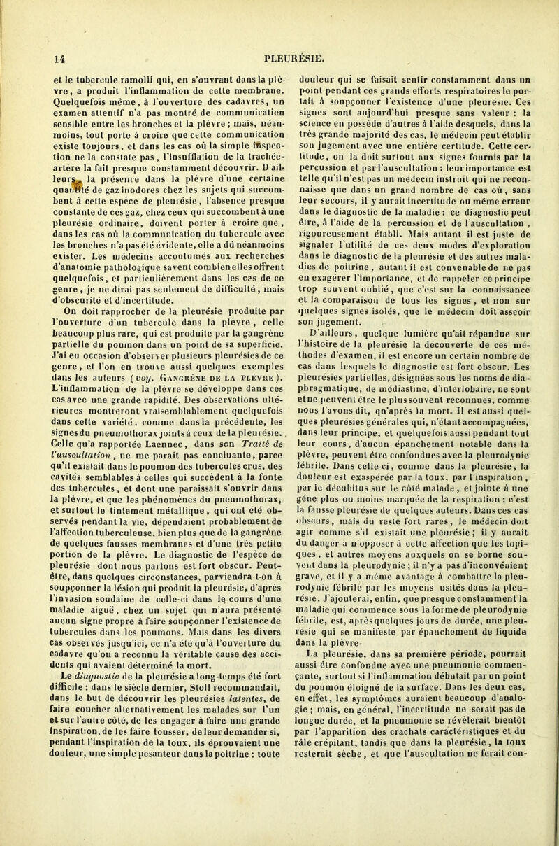 et le tubercule ramolli qui, en s’ouvrant dans la ple- vre, a produit l’inflammation de cette membrane. Quelqnefois meme, a l’ouverlure des cadavres, un examen atlenlif n’a pas monlre de communication sensible entre les bronches et la plevre ; mais, nean- moins, tout porte a croire que cette communication existe toujours, et dans les cas ou la simple inspec- tion ne la constate pas, l’insufllation de la trachee- artere la fait presque constamment decouvrir. D'aib leurs^. la presence dans la plevre d'une cerlaine quaiHrle de gazinodores chez les sujels qui succoru- bent a cette espece de pleuresie, l’absence presque constante de ces gaz, chez ceux qui succombeut a une pleuresie ordinaire, doivent porter a croire que , dans les cas ou la communication du lubercule avec les bronches n’a pasele evidente, elle a du ncanmoins exister. Les medecins accoulumes aux recherches d’anatomie palhologique savent corubienellesoifrent quelquefois, et parliculieremont dans les cas de ce genre , je ne dirai pas seulement de diflieulle , mais d’obscurite et d’incertitude. On doit rapprocher de la pleuresie produite par l’ouverture d’un tuberculc dans la plevre , celle beaucoup plus rare, qui est produite par la gangrene parlielle du poumon dans un point de sa superficie. J’ai eu occasion d’observer plusieurs pleurdsies de ce genre, et Ton en trouve aussi quelqucs exemples dans les auteurs (voy. Gangkene de la plevke). L’inflammalion de la plevre se developpe dans ces cas avec une grande rapidilc. Des observations ulte- rieures montreront vraisemblablement quelquefois dans cette variele, comme dans la precedeule, les signesdu pneumothorax jointsa ceux de la pleuresie., Celle qu’a rapportee Laennec, dans son Trails de l’auscultation, ne me parait pas concluanle, parce qu’ii existait dans le poumon des tuberculcs crus, des cavites semblables a celles qui succedent a la fonte des tubercules, et dont une paraissait s’ouvrir dans la plevre, et que les phenomenes du pneumothorax, et surtout le tinlement melallique, qui out ele ob- serves pendant la vie, dependaient probablement de l’affection tuberculeuse, bien plus que de la gangrene de quelques fausses membranes et d’une tres petite portion de la plevre. Le diagnostic de l’espece do pleuresie dont nous parlous est fort obscur. Peut- etre, dans quelques circonstances, parviendra-t-on a soupconner la lesion qui produit la pleuresie, d'apres l’invasion soudaine de celle-ci dans le corns d’une maladie aigue, chez un sujet qui n’aura presente aucun signepropre a faire soupconner l’existence de tubercules dans les poumons. Mais dans les divers cas observes jusqu’ici, ce n’a ele qu’a I’ouverture du cadavre qu’ou a reconnu la veritable cause des acci- dents qui avaient determine la mort. Le diagnostic de la pleuresie a long-temps ete fort difficile : dans le siecle dernier, Stoll recommandait, dans le but de decouvrir les pleuresies latentes, de faire coucher alternalivement les malades sur l’un etsur l'autre cote, de les engager a faire une grande Inspiration, de les faire tousser, de leur demander si, pendant l’inspiralion de la toux, ils eprouvaient une douleur, une simple pesanteur dans la poilriuc : toute douleur qui se faisait sentir constamment dans un point pendant ces grands efforts respiraloires le por- tait a soupconner l’exislence d’une pleuresie. Ces signes sonl aujourd’hui presque sans valeur : la science en possede d’autres a l’aide desquels, dans la ties grande majorile des cas, le medecin pent etablir son jugemenl avec une entiere certitude. Cette cer- titude, on la doit surtout aux signes fournis par la percussion el par 1’auscullalion : leur importance est telle qu'il n’est pas un medecin inslruil qui ne recon- naisse que dans un grand nombre de cas ou, sans leur secours, il y aurait incertitude ou meme erreur dans le diagnostic de la maladie : ce diagnostic peut etre, a l’aide de la percussion el de rauscullalion , ligoureusement etabli. Blais aulant il est juste de signaler 1’utilite de ces deux inodes d’exploration dans le diagnostic de la pleuresie et des aulres mala- dies de poilrine, aulant il est convenablede ne pas en exagerer l’importance, et de rappeler ce principe trop souvent oublie, que e’est sur la connaissance el la comparison de tous les signes , et non sur quelques signes isoles, que le medecin doit asseoir son jugemeut. D’ailleurs, quclque himiere qu’ail repandue sur l’hisloire de la pleuresie la decouverte de ces rae- thodes d’examcn, il est encore un certain nombre de cas dans lesquels le diagnostic est fort obscur. Les pleuresies partielles, designees sous les noms de dia- phragmatique, de mediasline, d’inlerlobaire, ne sont etne peuvent etre le plus souvent reconnues, comme nous l’avons dit, qn’apres la mort. Il est aussi quel- ques pleuresies generates qui, n’etantaccompagnces, dans leur principe, et quelquefois aussi pendant tout leur cours, d’aucun epanchement notable dans la plevre, peuvent etre confondues avec la pleurodynie febrile. Dans celle-ci, comme dans la pleuresie, la douleur est exasperee par la toux, par l’inspiralion , par le decubitus sur le cole malade, el jointe a une gene plus ou moins marquee de la respiration : e’est la fausse pleuresie de quelques auteurs. Dans ces cas obscurs, mais du reste fort rares, le medecin doit agir comme s’ll existait une pleuresie; il y aurait du danger a n’opposer a cette affection que les topi- ques, et autres moyerts auxquels on se borne sou- vent daus la pleurodynie ; il n’ya pas d'inconvenient grave, et il y a meme avaulage a combattre la pleu- rodynie febrile par les rnoyens usites dans la pleu- resie. J’ajoulerai, enfiu, que presqueconstamment la maladie qui commence sous la forme de pleurodynie febrile, est, apres quelques jours de duree, une pleu- resie qui se manifeste par epanchement de liquide dans la plevre- La pleuresie. dans sa premiere periode, pourrait aussi etre confondue avec une pneumonie commen- Cante, surtout si l’inllammation debulait par un point du poumon eloigne de la surface. Dans les deux cas, en effet, les symplomcs auraient beaucoup d’analo- gie ; mais, en general, l’incertilude ne seraitpasde longue duree, et la pneumonie se revelerait bientot par 1’apparition des crachats caracleristiques et du rale crepitant, tandis que dans la pleuresie, la toux resterait seche, et que l’auscultation ne ferait con-