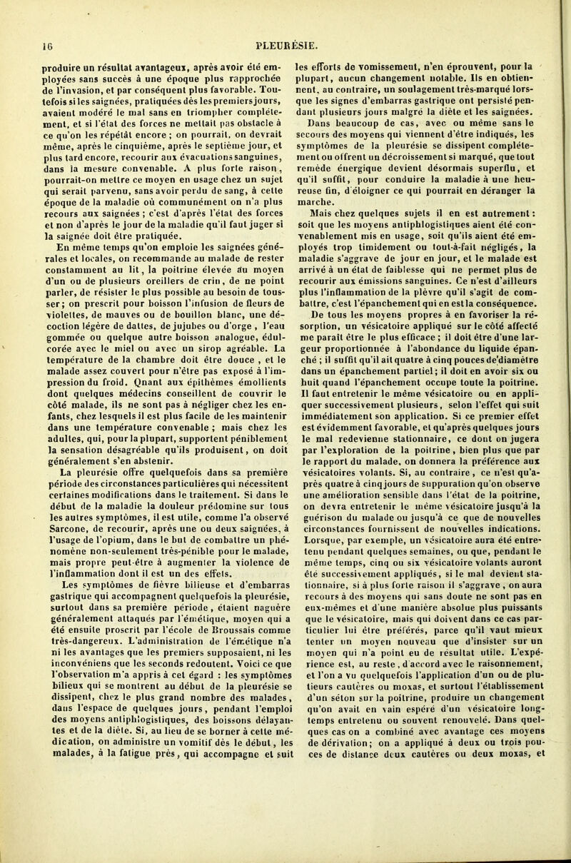 produire un resultat avantagcux, apres avoir ele em- ployees sans succes a une epoque plus rapprochee de l’invasion, et par consequent plus favorable. Tou- tefoissiles saignees, pratiquees des les premiers jours, avaient modere le mal sans en Iriompber complete- ment, et si fetal des forces ne meltait pas obstacle a ce qu’on les repelat encore ; on pourrait, on devrait meme, apres le cinquieme, apres le seplieme jour, ct plus lard encore, recourir aux evacuations sanguines, dans la mesure convenable. A plus forte raison, pourrait-on mellre ce moyen en usage chez un sujet qui serail parvenu, sans avoir perdu de sang, a cetle epoque de la inaladie ou communement on n’a plus recours aux saignees ; e’est d’apres 1’elat des forces et non d’apres le jour de la maladie qu’il faut juger si la saignee doit etre praliquee. En meme temps qu'on emploie les saignees gene- rates et locales, on recommande au inalade de rester constamment au lit, la poitriue elevee au moyen d’un ou de plusieurs oreillers de crin, de ne point parler, de resister le plus possible au besoin de lous- ser; on prescril pour boisson l’infusion de fleurs de violeltes, de mauves ou de bouillon blanc, une de- coction legere de dalles, de jujubes ou d’orge , l’eau gommee ou quelque autre boisson analogue, edul- coree avec le miel ou avec un sirop agreable. La temperature de la ebambre doit etre douce , et le malade assez couvert pour n’etre pas expose a l’im- pression du froid. Qnant aux epilhemes emollients dont quelqucs medecins conseillcnt de couvrir le cote malade, ils ne sont pas a negliger cbez les en- fants, cbez lesqnels il est plus facile de les mainlenir dans une temperature convenable; mais chez les adullcs, qui, pourlaplupart, supportent peniblement la sensation desagreable qu’ils produisent, on doit generaiement s’en abstenir. La pleuresie offre quelquefois dans sa premiere periode des circonstances particulieres qui necessitent certaines modifications dans le traitement. Si dans le debut de la maladie la douleur predomine sur tous les autres symptomes, il est utile, comme l’a observe Sarcone, de recourir, apres une ou deux saignees, a l’usage de l’opium, dans le but de combattre un phe- nomene non-seulement tres-penible pour le malade, mais propre peut-etre a augmenter la violence de l’inflammalion dont il est un des elfets. Les symptomes de fievre bilieuse et d’embarras gaslrique qui accompagnent quelquefois la pleuresie, surtout dans sa premiere periode , etaient naguere generaiement allaques par l’emelique, moyen qui a ete ensuile proscrit par l'ecole de Broussais comiue tres-dangereux. L’administration de l’emelique n’a ni les avantages que les premiers supposaient, ni les inconveniens que les seconds redoutent. Yoici ce que l’observalion m'a appris a cel dgard : les symptomes bilieux qui se monlrent au debut de la pleuresie se dissipent, chez le plus grand nombre des raalades, dans l’espace de quclques jours, pendant l’emploi des moyens anlipblogisliques, des boissons delayan- les el de la diete. Si, au lieu de se borner a cetle me- dication, on administre un vomilif des le debut, les malades, a la fatigue pres, qui accompagne el suit les efforts de vomissemeut, n'en eprouvent, pour la plupart, aucun changement notable. Ils en obtien- rent. au contraire, un soulagement tres-marque lors- que les signes d’embarras gaslrique ont persisle pen- dant plusieurs jours malgre la diete et les saignees. Dans beaucoup de cas, avec ou meme sans le secours des moyens qui viennent d’etre indiques, les symptomes de la pleuresie se dissipent coraplele- raentou offrent un decroissemenl si marque, que tout remede energique devient desormais superflu, et qu'il soffit, pour conduire la maladie a une heu- reuse bn, d eloigner ce qui pourrait en deranger la marche. Mais chez quelques sujets il en est autrement: soil que les moyens anlipblogisliques aient ete con- venablement mis en usage, soil qu’ils aient ete em- ployes trop timidement ou tout-a-fait negliges, la maladie s’aggrave de jour en jour, et le malade est arrive a un etal de faiblesse qui ne permet plus de recourir aux emissions sanguines. Ce n’est d’ailleurs plus l’inflammalion de la plevre qu'il s’agit de com- batlre, e’est l’epanchementqui en estla consequence. De tous les moyens propres a en favoriser la re- sorption, un vesicaloire applique sur le cote affecle me parail etre le plus efficace; il doit etre d’une lar- geur proportionuee a l’abondance du liquide epan- che ; il suffil qu'il ait quatre a cinq pouces de’diametre dans un epanchement parliel; il doit en avoir six ou huit quand l’epanchement occupe toute la poitriue. Il faut enlretenir le meme vesicatoire ou en appli- quer successivement plusieurs, selon 1’effet qui suit immediatement son application. Si ce premier effet est evidemmenl favorable, et qu’apres quelques jours le mal redevienue stationnaire, ce dont on jugera par l’exploralion de la poilrine, bien plus que par le rapport du malade, on donnera la preference aux vesicatoires volants. Si, au contraire , ce n’est qu’a- pres quatre a cinq jours de suppuration qu’on observe une amelioration sensible dans l’etat de la poilrine, on devra enlretenir le meme vesicaloire jusqu’a la guerison du malade ou jusqu’a ce que de nouvelles circonstances fournissenl de nouvelles indications. Lorsque, par cxemple, un vesicatoire aura ele enlre- lenu pendant quelques semaines, ou que, pendant le meme temps, cinq ou six vesicaloire volants auront ele successivement appliques, si le mal devient sla- tionnnire, si a plus forte raison il s’aggrave , on aura recours a des moyens qui sans doute ne sont pas en eux-inemes et d une maniere absolue plus puissants que le vesicatoire, mais qui doivent dans ce cas par- ticulier Ini elre preferes, parce qu’il vaut mieux lenler un moyen nouveau que d’insister sur un moyen qui n’a point eu de resultat utile. L’expe- rience est, au reste , d accord avec le raisonnement, et l’on a vu quelquefois l’application d’un ou de plu- tieurs cauleres ou moxas, et surtout l'etablissement d’un seton sur la poilrine, produire un changement qu’on avait en vain espere d’un vesicatoire long- temps entretenu ou souvent renouvele. Dans quel- ques cas on a combine avec avanlage ces moyens de derivation; on a applique a deux ou trpis pou- ces de distance deux cauleres ou deux moxas, et