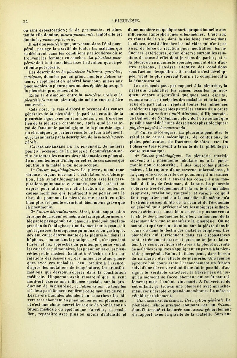 ou sans expectoration; 2° de pneumonia, et alors tantol elle domine, pleuro-pneumonie, lantotelle est domince, pneumo-pleuresie. II est onepleuresie qui, survenanl dans 1'elat puer- peral , partage la gravile de toutes les maladies qui se declarent dans les conditions parliculieres ou se trouvenl les femmes en couches. Ea pleuresie puer- perale doit lout aussi bien fixer l’attention que la pc- ritonile puerperale, Les descriptions de pleuresies bilieuses, putrides , malignes, donnees par on grand nombre d’obsei va- teurs, s’appliquent en general beaucoup mieux aux pneumoniesou pleuro-pneumonies cpidemiques qu’a la pleuresie proprement dite. Enfin la distinction entre la pleuresie vraie et la pleuresie fausse ou pleurodynie merile encore d’etre conservee, Cela pose, je vais d’abord m’occtiper des causes generales de la pleuresie: je parlerai ensuite de la pleuresie aigue avec ou sans douleur ; en troisieine lieu de la pleuresie chronique, apres quoi je traile- rai de l’analomie pathologique de la pleuresie aigue ou chronique : je parlerai ensuite de leur traitement, et jeterminerai par la description de la pleuresie puer- perale. Causes genebales de la pleuresie. Je ne ferai point a (’occasion de la pleuresie renumeration ste- rile de toutes les causes des phlegmasiesen general. Je me conlenterai dindiquer celles de ces causes qui ont trait a la maladie qui nous occupe. 1° Causes physiologiqucs. La plevre, membrane sereuse, organe incessant d’exhalation et d’absorp- tion, liee sympalhiquement d’action avec les pers- pirations pulmonaire et cutanee, semble ereee tout cxpres pour attirer sur elle Taction de toutes les causes morbides qui tendraient a so porter sur le tissu du poumon. La pleuresie me parait en effet bien plus frequente et surtout bien moins grave que la pneumenie. 2° Causes determinates. Ainsi, loule suppression brusquede la sueur ou memo de transpiration insensi- ble par le passage subit du chaud an froid, soil que l'im- pression du froid agisse primitivement sur la peau, soil qu’il agisse sur la muqueuse pulmonaire ou gastrique, devient causedeterininante de la pleuresie: dans les hopitaux, commedans la pratique civile, c’est pendant 1’hiver et aux approches du prinlemps que se voient les catarrhes pulmonaires, les pneiimoniesclles pleu- resies ; et le medecin habitue a reflechir sur les cor- relations des saisons et des influences almospheri- ques avec ces maladies, peul predire a l’avance , d’apres les mutations de temperature, les transfor- mations qui devront s’operer dans la constitution medicale. Hippocrate avail reinarque que le vent nord-est exerce one influence speciale sur la pro- duction de la pleuresie, et Pobservation de tous les siecles a parfaitement confirme cette maniere de voir. Les hivers humides abondent en catarrhes : les hi- vers secs abondent en pneumonies ou en pleuresies : et c’est une chose merveilleuse que de voir la consti- tution medicale ou epidcmique s’arreter, se modi- fier, reparailre avec plus ou moins d’inlensite et d’une maniere en quelque sorle proporlionnelle aux influences atmospheriques elles-memes. C’est aux extremes de la vie, dans la vieillesse comme dans lenfance, c’est-a-dire chez les individus qui n’onl pas assez de force de reaction pour neutraliser les in- fluences exterieures, qu’on observe surtout les rela- tions de cause a effet dont je viens de parler; et si la pleuresie se manifeste sporadiquemcnl dans d’au- tres saissons, l’analyse attentive des conditions sons Paction desquelles cette maladie s’est develop- pee, vient le plus souvent fournir le complement a la demonstration. Je ne conpois pas, par rapport a la pleuresie, la necessile d'admeltre les causes occultes qu’invo- quent encore aujourd’hui quelques bons esprils , comme causes principals des maladies et dela pleu- resie en particulier, rejetant toutes les influences exterieures appreciates parmi les causes d’un ordre inferieur. Le to Oeiov ( qxiid divinum) d’Hippocrate , de Baillou , de Sydenham, etc., doit etre autanl que possible banni de l’etude des sciences physiologiqucs: physica physice demonstranda. 2° Causes mecaniqucs. La pleuresie peut etre le resullat de causes mecaniques, de contusions, de plaies penetranleB, de fractures de cotes , etc. On l’observe ties souvent a la suite de la phlebile par cause traumatique. 4° Causes pathologiques. La pleuresie succedc souvent a la pneumonie lobulaire ou a la pneu- monie non circonscrite , a des tubercules pulmo- naires , a la rupture d’une cavernc luberculeuse , a la gangrene circonscrite des poumons; a un cancer de la mamelle qui a envahi les cotes; a une ma- ladie du foie , de Pestomac , de la rate. La pleuresie s’obscrve tres-frequemmenl a la suite des maladies eruptives, scarlatine, rougeole et variole, ce qu’il faut rapporter moins a la maladie elle-meme qu’a l’extreme susceplibilite de la peau et de l’economie en general qui apprecient alors les moindres influen- ces exterieures ; aussi bien est-ce le plus souvent a la chute des plienomenes febriles, au moment de la desquamation que se manifeste la pleuresie. On ne saurail trop fixer son attention sur la plevre flans le cours ou dans le declin des maladies eruptives. Les pleuresies qui surviennent dans ces circonslances sont extremement graves et presque toujours laten- les. Ces considerations relatives ala pleuresie, suite de maladies eruptives s appliquent en parlie a la pleu- resie puerperale. Enfin , le foatus peut, dans le sein de sa mere, etre affecte de pleuresie. Une femme eprouve huit jours avant l’accouchement un frisson suivi d’une fievre vive dont il me fut impossible d’as- signer le veritable caractere, la fievre persisla jus- qu’au moment de l’accouchement qui se fit naturel- lement; mais l’enfant vint inort. A l’ouverlure de cet enfant, je trouvai une pleuresie avec epanche- ment considerable et pseudo-membrane. La mere sc retablit parfaitement. Pli uresie aigue simple. Description generate. La pleuresie debate presque toujours par un frisson dont 1’inlensile et laduree sont assez generalement en rapport avec la gravile de la maladie. Survient