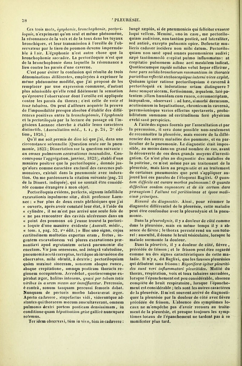 Ccs Irois niols, egophonie, bronchophonie, pectori- loquie, n’expriment qu’un seul et meme phenomene, la resonnancede la voix et de la toux dans lcs luyaux bronchiqiies, et leur transmission a 1’oreille de l’ob- servateur par le tissu du poumon devenn impermea- ble a 1 air. L’e'gophonie n’esl autre chose que la bronchophonie saccadee. La pecloriloquie n'est que de la bronchophonie dans laquelle la resounanee a lieu contre les parois d’une caverne. C’est pour eviler la confusion qui rdsulle de tr.ois denominations differenles, employees a exprimer le meme phenomene modifie, que j’ai propose de les remplacer par une expression commune, d’autant plus admissible qu’elle rend Gdelemenl la sensation qu’eprouve 1'obseryateur dont l’oreille est appliquee contre les parois du thorax; c’esl celle de voix et toux tubaires. On peut d'ailleurs acquerir la preuve de l'impossibilite presque absolue d’etablir des diffe- rences positives enlre la bronchophonie, Ycgoplionie et la pecloriloquie par la lecture du passage ou l’in- genieux Laennec cherche a elablir leuis caracteres distinclifs. (Auscultation mod., t. l, p. 24, 2e edi- tion, 1826.) Qu’il me soil permis de dire ici que j'ai, dans une circonslance solennelle (Question orale sur la pneu- monic, 1822 ; Dissertation sur la question suivante : an omnes pulmonum excavationes insanabiles. Con- courspour l’aggregalion, janvier, 1823), etabli d’une maniere positive que la pecloriloquie , donnee jus- qu’alors comme caraclere exclusif des cavernes pul- mouaires, existait dans la pneumonie avec indura- tion. On me pardonnerala citation suivante (pag. 21 de la Dissert, indiquee), qui ne saurait etre conside- ree comme elrangere a mon objet. Pectoriloquia evidens, perfecta, signum infallibile excavationis inpulraone sitae, dixit professor Laen- nec : « Sur plus de deux cents phthisiques que j’ai « ouverls, apres avoir constate leur etat, a l’aide du « cylindre, il ne m’est pas arrive une seule fois de « ne pas rencontrer des eavites ulcereuses dans un « point des poumons ou j'eusse trouve la pectori- « loquie d’une maniere evidente (Auscult. medic., « tom. i, pag. 52, edit.) » Hoc uno signo, cujus cerlitudinem multoties expertus eram , frelus, in- gentem excavationem vel plures excavationes prse- nuntiavi apud aegrotantem octava pneumoniae die enectum. Yir jam senescens, sed integia valetudine, pneumoniaacutacorreptus, tei tiaque ab invasione die cbservatus, inihi obtulit, a dextris ; pectoriloquiam quam inaxime sinceram, sonoram absque runco, absque crepitatione, omnqjn poslicam thoracis re- gionem occupnntem. Accedebat, quotiescumque ex- pirabat aeger, balilus inlensus, quasi per tuburn lotis viribus in aurcm mcam aer insitfflarctur. Percussio, e contra, sonum tanquam percussi femoris dabat. Nunquam de pectoris morbo laboraverat aeger. Aperto cadavere, slupefaclus vidi, videruntque ad- stantcs qui thoracem mecum auscullaverant, omnem pulmonis dextri partem posticam densissimam , in conditionc quam hepatisalion grisc gallice nuncupare solemus. Ter idem observavi, turn in vivo, turn in cadavere : lunge saepius, si de pneumonicis qui fcliciterevasere loqui vellem. Memini, uno in casu , me peclorilo- quiam audivisse, non tanlum poslice, sed lateraliter, sed anlice, excepto pulmonis opice. Defunctae mu- lieris cadaver incidere non rnihi datum. Pectorilo- quiam non sane apud omnes pneumonicos audivi; saepe tanlummodo crepitat pulmo inOammalus: at crepitatio pulmonem adhuc acri meabiiem indicat. Quotiescumque ra[>ide solidus velut hepar efficiiur , tunc pars solida bronchorum resonantiam in thoracis parietibus reflectit stethoscopiique interni vices explet. Quanarn igitur ralione pectoriloquiam e caverna a pectoriloquia ex induratione ortam distinguere ? hanc semper siccam, fortissimam, aequalem. late pa- tenlem \illam humidamcura runco, circumscriptam, inaequalem, observavi ; ad hiec, si morbi decursum, acutissimum in hepatisatione, chronicumin caverna, percussionisque varios effectus speclaveris, proba- bililalum summam ad cerlitudinem fere physicam evehi sane perspicies. A l’aidedes signes fournis par l'auscultation el par la percussion, it sera done possible non-seulement de reconnailre la pleuresie, mais encore de la (liffe- rcncier des autres maladies des poumons, el en par- ticular de la pneumonie. Le diagnostic etait impos- sible, au moins dans un grand nombre de cas, avant la decouverle de ces deux grands moyens d’invesli- galion. Ce n’est plus au diagnostic des maladies de la poitrine, ce n'est meme pas au trailement de la pleuresie, mais bien au prognostic et au trailement de certaines pneumonies que peut s’appliquer au- jourd'liui ces paroles de l'eloquent Baglivi. 0 quan- tum difficile est curare morbos pulmonum! 0 quanto difficilius eosdem cognoscere et de Us certum dare preesagium ! I'alluni vel peritissimos et ipsos medi- cince principcs. Resume du diagnostic. Ainsi, pour resumcr le diagnostic differenliel de la pleuresie, cette maladie peut etre confondue avec la pleurodynie et la pneu- monie. Dans la pleurodynie, il y a douleur de cote comme dans la pleuresie, mais en meme temps il y a ab- sence de Gevre; le thorax percuterend un sonnatu- rel: ausculte, ildonne le bruit vesiculaire, lorsque le malade surmonte la douleur. Dans la pleuresie, il y a douleur de cote, fievre , precedee de frisson ; et le frisson peut etre regarde comme un des signes caraclerisliques de cette ma- ladie. II n’y a, dit Baglivi, que les fausses pleuresies qui debutent sans frisson: Rigoriferat igitur pleuriti- des sunt veri inflammatori pleuritides. Matite du thorax, respiration, voix et toux tubaires saccadees, lorsque l'epanchementest peu considerable, absence complete de bruit respiratoire, lorsque l epanche- ment est considerable ; tels sont les autres caracteres de la pleuresie. Il m’est souvent arrive de diagnosti- quer la pleuresie par la douleur de cote avec Gevre precedee de frisson. L’absence des symptomes lo- caux ne m’empeche pas d’avoir recours au traite- mentde la pleuresie, et presque toujours les symp- tomes locaux de l’epanchemenl ne tardent pas a se manifester plus lard.