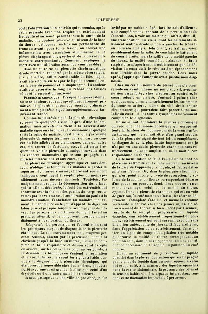 porlcl’obscrvalion d'un individu quisuccomba, apres avoir presenle avec uue respiration extremement frequenle et anxieuse, pendant toule la duree de la maladie, uue douleur tres-vive an niveau de la base du thorax, orthopnee, inclinaison perraanente du troDC en avant: pour loute lesion, on trouva une inflammation avec exsudalion albumineuse de la plevre diaphragmatique gauche ct de la plevre pul- monaire correspondanle. Comment expliquer la mort avec une alteration aussi peu considerable? Dans un autre cas de pleuresie diaphragmatique droile mortelle, rapporte par le meme observateur, il y eut iclere, saillie considerable du foie, lequel avail ete refoule en bas par le liquide accumule en- tre la base dupoumonet le diaphragme. La douleur avail ete excessive le long du rebord des fausses cotes el la respiration anxieuse. Pleuresie chroviqee. Presque toujours latente, ou sans douleur, souvent apyrelique, rarement pri- mitive, la pleuresie chronique succede ordinaire- roent a une pleuresie aigue incompletement ou lar- divement traitee. Comme la pleuresie aiguii, la pleuresie chronique se presenle quelquefois sous l’aspect d une inflam- mation intcrcurrentc qui vient a la traverse d'une maladie aigue ou chronique, et consomme enquelque sorte la ruine du maiade. C’est ainsi que j’ai vu une pleuresie chronique terminer, dans un cas, un can- cer du foie adherent au diaphragme, dans un autre cas, un cancer de l’estomac, etc.; il est assez fre- quent de voir la pleuresie chronique survenir dans les cancers mammaires qui se sonl propages aux muscles intcrcostaux el aux coles, etc. La pleuresie chronique, apyrelique el sans dou- leur, n’oblige pas toujours les malades a garder le repos au lit; plusieurs meme, se croyant seuleinent indisposes, continuent a remplir plus ou rnoins pe- niblement leurs devoirs habituels. Toutefois, l’a- maigrissement rapide, la decomposition de la face, qui est pale el decoloree, le froid des exlremites qui contrasle avec lachaleur des parlies du corps recou- verles par les vetements, 1'acceleration du pouls ala moindre emotion, 1’anhelation au moindre rnouve- ment, l’inappetence ou le peu d’appelit, la digestion laborieuse et presque toujours accompagnee de fie- vre, les paroxysrnes nocturnes donncnl 1 eveil au pralicien attenlif, et le conduisent presque imine- dialement a l’exploration du thorax. Diagnostic. La percussion el l'auscultalion sont les principaux mo^ens de diagnostic de la pleuresie chronique. Le son extremement mat, tanquam per- cussi femoris, obtenu par la percussion depuis la clavicule jusqu’a la base du thorax, 1'abscnce com- plete de bruit respiraloire ct de son vocal excepte en arriere, sur les cotes de la colonne vertebrale. a la division des bronebes ou s’entend la respiration ct la voix tubaires; tels sont les signes a I’aide des- quels le diagnostic de la pleuresie chronique, qui elait presque impossible chez les anciens, peut etre porte avec une aussi grande facilite que celui d’un erysipele ou d une autre maladie exterieure. A mon passage dans une ville de province, je fus invite par un medecin age, fort instruil d'ailleurs> mais compleleracnt ignorant de la percussion et de l’auscultation, a voir un maiade qui offrait, disail-il, une transposition du coeur, dont les baltements se faisaient senlir a droite et non a gauche. Je trouvai un individu amaigri, febricilant, se trainant assez peuiblemenl dans la salle. Je conslalai le batlement du coeur a droile, mais la saillie de la moitie gauche du thorax, la matite complete, l’absence du bruit respiraloire m’apprirent immedialemenl que la de- viation du coeur elait le resullal d un epanchement considerable dans la plevre gauche. Deux mois apres, j'appris que l’aulopsie avail juslifie mon diag- nostic. Chez un certain nombre de pleureliques.le coeur refoule en avant, donne un son clair, vif, avec im- pulsion assez forte; chez d’aulres, au conlraire, le coeur, refoule en arriere, s’entend a peine ; chez quelques-uns, on entend parfaitement les baltements du coeur en arriere, meme du cote droit, toules circonslances qui pourraienl faire penser a une ma- ladie du coeur, si les aulres symptoiues ne venaient completer le diagnostic. On ne saurait confondre la pleure'sie chronique qu’avec une pneumonie chronique qui occuperait toute la hauteur du poumon ; mais la mensuration du thorax, qui ne saurait etre d’un grand secours dans la pleuresie aigue devient ici un complement de diagnostic de la plus haute importance; car je n’ai pas vu une seule pleuresie chronique sans re- trecissemenl ou saus ampliation de la moitie cor- respondante du thorax. Cette mensuration se fail a l’aide d’un fil dont on place une extremile sur la ligne mediane, au niveau de la base de l’appendice xiphoi’de, et l’autre extie- mite sur l’epine. Or, dans la pleuresie chronique, qui n’est point encore en voie de resorption, le vo- lume de la moitie du thorax correspondanl depasse d’un pouce, un pouce el demi, deux pouces, rare- ment davanlage, celui de la moitie du thorax oppose. Dans la pleuresie chronique qui est en voie de guerison, le cole maiade s’affaisse, les coles se de- priment, romopiate s’abaisse, et meme la colonne vertebrate s’incurve chez les jeunes sujets. Ce re- trecissement du thorax si bien deceit par Laennec, resulte de la resorption progressive du liquide (ipanche, sans retablissement proporlionnel du pou- mon, retrecissemenl qui peut survenir avec ou sans dilatation antecedente du thorax. Il faut d’ailieurs, dans l’appreciatiou de ce relrecissement, faire en- trer en ligne de compte l’ampliation tres-notable qu'eprouve la moitie du thorax correspondanl au poumon sain, dont le developpement est une conse- quence necessaire de l alrophie du poumon du cold oppose. Quant au sentiment de fluctuation du liquide epanche dans la plevre, fluctuation qui scrail perdue par le chocdu liquide dans un point oppose a celui qui estpercute, a la maniere des liquides epanches dans la cavile abdomiuale, la presence des cotes et la tension habituelle des espaces inlercoslaux ren- dent cclle fluctuation impossible apercevoir.