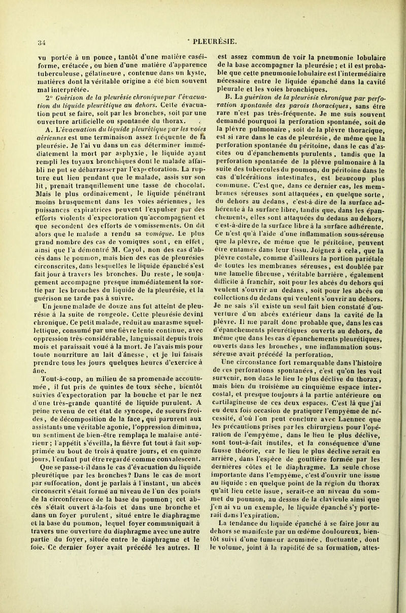 vu portec a un pouce, tanlol d’une maliere easei- forme, crelace'e, ou bien d’une matiere d’apparence luberculeuse, gelatineuse , conlenue dans un kyste, matieres dont la veritable origine a etc bien souvent mal interpretee. 2H Guerison de la pleuresie chroniquepar Vevacua- tion du liquide pleuretique au dehors. C e 11 e evacua- tion peut se faire, soit par les bronches, soil par une ouverture arlificielle ou spontanee du thorax. A. L’evacuation du liquide pleuretique par les voies aeriennes est une terminaison assez frcquenle de fa pleuresie. Je l’ai vu dans un cas determiner ininie- diatcmenl la mort par asphyxie, le liquide ayant rempli les tuyaux bronchiques dont le malade affai- bli ne put se debarrasserpar l’exp< ctoration. La rup- ture eut lieu pendant que le malade, assis sur son lit, prenail tranquillement une tasse de chocolat. Mais le plus ordinairement, le liquide penetrant moins brusqucmenl dans les voies aeriennes, les puissances expiratrices peuvent I'expulser par des efforts violcnts d'expectoralion qu'accompagnenl et que secondenl des efforts de voinissements. On dit alors que le malade a rendu sa vomiquc. Le plus grand nombre des cas de voiniques soul, cn el let, ainsi quo la demontre M. Cayol, non des cas d’ab- ces dans le poumon, mais bien des cas de pleuresies circonscritcs, dans lesquclles le liquide epanche s’esl fait jour a travels les bronches. Du reste , lesouja- gement accompagne presque immediatement la sor- tie par les bronches du liquide de la pleuresie, el la guerison ne tarde pas a suivre. Un jeune malade de douze ans fut atleinl de pleu- resie a la suite de rougeole. Cette pleuresie dcvinj. cbronique. Ce petit malade, rcduil au mai asme squel- lellique, consume par une fievre lenle continue, avec oppression tres-considerable, languissait depuis trois inois et paraissait voue a la mort. Je 1’avais mis pour loute nourrilure au lait d'ancsse, et je lui i'aisais prendre lous les jours quelques heures d’exercice a Sue. Tout-a-coup, au milieu de sa promenade accoulu- mee, il fut pris de quintes de toux scche, bienlot suivies d’expectoralion par la boucbe et par le nez d une tres-grande quantile de liquide purulent. A peine revenu de cet elat de syncope, de sueursfroi- des, de decomposition de la face, qui parurent auz assistants une veritable agonie, l’oppression diminua, un sentiment de bien-etre remplafa le malaise ante- rieur; lappetit s’eveilla, la fievre fut tout a fait sup- prirnee au bout de trois a quatre jours, et en quinze jours, l’enfant put etre regarde comme convalescent. Que se passe-l-il dans le cas d’evacuation du liquide pleuretique par les bronches? Dans le cas de mort par suffocation, dontje parlais a l instanl, un abces circonscrit s’etait forme au niveau de l'un des points de la circonference de la base du poumon; cet ab- ces s’etait ouvert a-la-fois et dans une bronche et dans un foyer purulent, situe entre le diapbragme el la base du poumon, lequel foyer communiquait a travers une ouverture du diapbragme avec une autre partic du foyer, siluce entre le diaphragme et le foie. Ce dernier foyer avail precede les autres. II est assez commun de voir la pneumonie lobulaire de la base accompagner la pleuresie; et il est proba- ble que cette pneumonielobulaire est l’inlermediaire necessaire entre le liquide epanche dans la cavite pleurale et les voies bronchiques. B. La guerison de la pleuresie chronique par perfo- ration spontanee des parois thoraciques, sans etre rare n’est pas tres-l'requente. Je me suis souvent demande pourquoi la perforation spontanee, soitde la plevre pulmonaire , soil de la plevre tboracique, est si rare dans le cas de pleuresie, de meme que la perforation spontanee du peritoine, dans le cas d’as- ciles ou d’epanchements purulents , tandis que la perforation spontanee de la plevre pulmonaire & la suite des luberculesdu poumon, du peritoine dans le cas d’ulcerations intestinales, est beaucoup plus commune. C’esl que, dans ce dernier cas, les mem- branes sqreuses sont attaquees, en quelque sorle, du dehors au dedans, c’esl-a dire de la surface ad- herentea la surface libre, tandis que, dans les epan- chements, elles sont altaquc'es du dedans au dehors, c est-a-dire de la surface libre a la surface adherente. Ce n’est qu a l’aide d’une infiammation sous-sereuse que la plevre, de meme que le pciitoine, peuvent etre entamds dans leur tissu. Joignez a cela, que la plevre costale, comme d’ailleurs la portion parielale de toutes les membranes sereuses, est doublee par une lamelle tibreuse , veritable barriere , egalement difficile a franchir, soit pour les abces du dehors qui veulent s’ouvrir au dedans , soil pour les abces ou collections du dedans qui veulent s’ouvrir au dehors. Je ne sais s’il exisle un seul fait bien constate d’ou- verture d un abces exlerieur dans la cavite de la plevre. Ii me parail done probable que, dans les cas d’epanchements pleuretiques ouverts au dehors, de meme que dans les cas d epanchements pleuretiques, ouverts dans les bronches, une inflammation sous- sereuse avail precede la perforation. Une circonstance fort remarquable dans l’hisloire de res perforations spontatiees, c’esl qu’on les voit survenir, non dans le lieu le plus declive du thorax, mais bien du Iroisieme au cinquieme espace inter- costal, et presque toujours a la partie anterieure ou carlilagineuse de ces deux espaces. C’est la que j'ai eu deux fois occasion de pratiquer 1’empyeme de ne- cessity, d’ou Ton peut conclure avec Laennec que les precautions prises paries chirurgiens pourl’ope- ralion de 1’empyeme, dans le lieu le plus declive, sont tout-a-fail inuliles, et la consequence d’une fausse theorie, car le lieu le plus declive serait en arriere, dans l’espece de gouttiere formee par les dernieres coles et le diaphragme. La seule chose importanle dans 1’empyeme, c’est d’ouvrir une issue au liquide : en quelque point de la region du thorax qu’ait lieu cette issue, serait-ce au niveau du som- raet du poumon, au dessus de la clavicule ainsi que j’en ai vu un exemple, le liquide epanche s’y porle- rail dans 1’expiration. La tendance du liquide epanche a se faire jour au dehors se manifeste par un cedeme douloureux, bien- lot suivi d’une (umeur acuminee, Ductuanlc , dont le volume, joint a la rapidile de sa formation, alles-