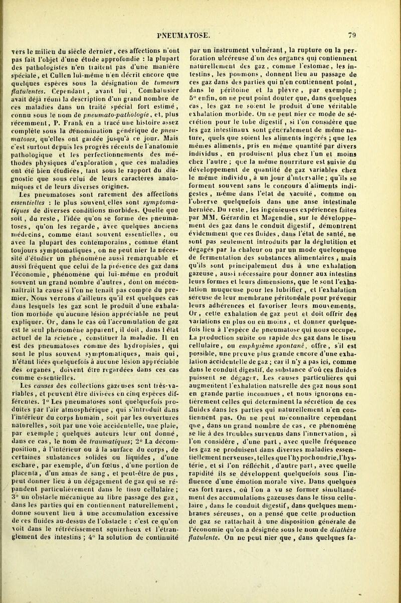 vers Ic milieu du siecle dernier, ces affections n’ont pas fait l’objet d'une dtude approfondie : la plupart des pathologisles n’en liaitent pas d’une maniere speciale, et Cullen lui-meme n en decrit encore que quelques especes sous la designation de tumeurs flalulentes. Cependaiil , avant lui , Combalnsicr avail deja reuni la description d’un grand nombre de ces maladies dans un traite special fort eslime, connu sous le nom de pneumato-patlioloyie. et, plus recemment, P. Frank en a trace une bisloire assez complete sous la denomination gbnerique de pneu- matoses, qu’elles onl gardee jusqu’a re jour. Mais c'est surloul depuis les progres recents de l’analomie pathologique et les perfeclionnemenls des me- thodes physiques d’exploration , que ces maladies ont ete bien eludiees, taut sous le rapport du dia- gnostic que sous celui de leurs caracleres anato- miques et de leurs diverses origines. Les pneumatoses sont rarement des affections essentielles : le plus souvent_elles sont symptoma- tiques de diverses conditions uiorbides. Quelle que soil, du reste , l’idee qu’on se forme des pneuma- toses, qu’on les regarde, avcc quelques anciens luedecins, comme elant souvenl essentielles, ou avec la plupart des contemporains , comme etant toujours symptomaliques , on ne peut nier la neces- sile d’etudier un phenomene aussi remarquable et aussi frequent que celui de la pie.-ence des gaz dans 1’economie, phenomene qui lui-meme en produit souvent un grand nombre d’aulres, dont on mecon- nailrait la cause si l’on ne tenait pas compie du pre- mier. Nous verrons d’ailleurs qu’il est quelques cas dans lesquels les gaz sent le produit d'une exhala- tion morhide qu'aucune lesion appreciable ne peut expliquer. Or, dans le cas ou l’accumulation de gaz est le seul phenomene apparent, il doit, dans 1 dial aclucl de la science , conslituer la maladie. II en est des pneumatoses comme des hydropisies, qui sont le plus souvent sy niplomatiques, mais qui, n’etaul liees quelquefois a aucunc lesion appreciable des organes, doivent etre regardees dans ces cas comme essentielles. Les causes des collections gazeuses sont tres-va- riahles , et pcuvenl etre divisees en cinq especes dif- fereules. 1° Les pneumatoses sont quelquefois pro- duces par l’air atmospherique , qui s’introduil dans 1’interieur du corps humain , soil par les ouvertures naturelles , soit par une voie accidenlelle, une plaie, par exemple ; quelques auteurs leur out donne, dans ce cas, le nom de traumatiques; 2° La decom- position, a 1’interieur ou a la surface du corps, de certaines substances solides ou liquides , d’une esebare, par exemple, d’un foetus , d’une portion de placenta, d’un amas de sang , et peut-elre de pus , peut donner lieu a un degagement de gaz qui se re- pandenl particulieiement dans le lissu cellulaire ; 3° un obstacle mecanique au libre passage des gaz, dans les parties qui en conliennent naturellement, donne souvent lieu a une accumulation excessive de res Ouides au-dessus de l’obstacle : c’est ce qu’on voil dans le retrecissement squirrheux et 1’elran- glemenl des inteslins; 4 la solution de continuite par un instrument vulnerant, la rupture ou la per- foration ulcercuse d'un des organes qui conliennent naturellement des gaz, comme l'eslomac, les in- teslins, les poumons , donnent lieu au passage de ces gaz dans des parlies qui n’en conliennent point, dans le peritoine el la plevre , par exemple ; 5° enfin, on ne peut point doulcr que, dans quelques cas, les gaz ne soient le produit d'une veritable exhalation morhide. On ne peut nier ce mode de se- cretion pour le tube digestif , si foil considere que les gaz intestinaux soul geccralemenl de meme na- ture, quels que soient les aliments ingeres ; que les memes aliments, pris en meme quantile par divers individus , en produisent plus chez fun el moins chez 1'aulre ; que la meme nourriture est suivie du developpement de quantite de gaz variables chez le meme individu, a un jour d’lnlcrvalle; qu’ils se forment souvent sans le concours d aliments indi- gestes , meme dans 1’etal de vacuile , comme on l’ubserve quelquefois dans une anse intestinale berniee. Du teste , les ingeuieuses experiences failes par MM. Gerardiu et Magendie, sur le developpe- ment des gaz dans le conduit digestif, demontrent evidemmeut que ces lluides , dans 1’etat de sanle, ne sent pas seulement introduits par la deglutition et degages par la chaleur ou par un mode quelconque de fermentation des substances alimentaires , mais qu’ils sont priucipalemenl dus a une exhalation gazeuse, aussi necessaire pour donner aux inteslins leurs formes et leurs dimensions, que le sont l’exha- lalion muqueuse pour les lubrifier, el I’exhalation sereuse de leur membrane peritoneale pour prevenir leurs adherences et favoriser leurs mouvements. Or, cette exhalation de gaz peut et doit offrir des vaiiations en plus ou en moins , et donner quelque- fois lieu a l’espece de pneumatose qui nous occupe. La pioduction suoite ou rapide des gaz dans le lissu cellulaire, ou emphyseme spontanc, offre, s'il est possible, une preuve plus grande encore d’une exha- lation accidenlelle de gaz ; car il n’y a pas ici, comme dans le conduit digestif, de substance d’ou ces Ouides puissent se degager. Les causes parliculieres qui augmentent I’exhalation naturelle des gaz nous sont en grande parlie iucounues , et nous ignorons en- tierement celles qui dclerminent la secretion de ces Ouides dans les parties qui naturellement n’en con- tiennent pas. On ne peut meconnaitre cependant que , dans un grand nombre de cas , ce phenomene se lie a des troubles survenus dans l’innervation, si l’on considere , d’une part , avec quelle frequence les gaz se produisent dans diverses maladies essen- tiellemcnt nerveuses, lelles que l’hy pochondrie.l’hys- terie, et si Ton reflechit , d’autre part, avec quelle rapidite ils se developpenl quelquefois sous l’in- flueuce d'une emotion morale vivc. Dans quelques cas fortrares, ou 1'ou a vu sc former simultanc- ment des accumulations gazeuses dans le tissu cellu- laire , dans le conduit digestif, dans quelques mem- branes sereuses, on a pense que cette production do gaz se rallaehail a une disposition generale de l’economie qu’on a designee sous le nom de diatliess flatulente. On ne peut nier que , dans quelques fa-