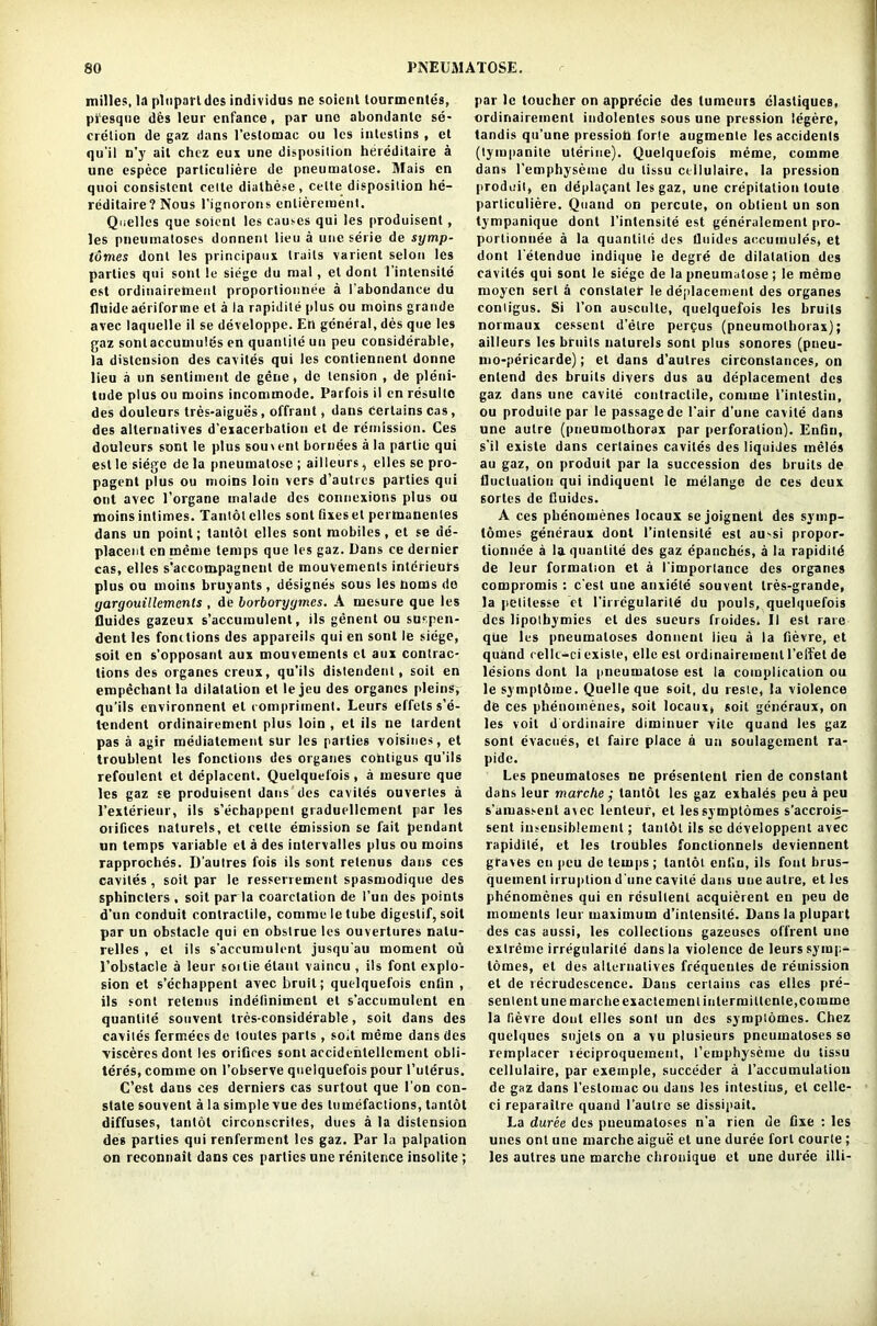 milles, la pluparldcs individus nc soient tourmentes, presque des leur enfance, par une abondanlc se- cretion de gaz dans l’estomac ou lcs inleslins , et qu'il n’y ait chez eux une disposition hereditaire a une espece parliculiere de pneumalose. Mais en quoi consistent cetle dialhese, celle disposition he- reditaire? Nous l'ignorons enliereroenl. Quelles que soient les causes qui les produisent, les pneumatoses donnent lieu a une serie de symp- lomes donl les principaux trails varient selon les parties qui soul le siege du mal, et dont 1 inlcnsite cst ordinairemenl proportionnee a I'abondance du fluide aeriforme et a la rapidile plus ou moins grande avec laquelle il se developpe. En general, des qne les gaz sontaccumultis en quantile un peu considerable, la distension des cavites qui les contiennent donne lieu a un sentiment de gene, de tension , de pleni- tude plus ou moins incommode. Parfois il en rcsulte des douleurs tres-aigues, offrant, dans certains cas, des alternatives d’exacerbation et de remission. Ces douleurs sont le plus soinent bornees a la partie qui est le siege de la pneumalose ; ailleurs, elles se pro- pagent plus ou moins loin vers d’autrcs parties qui out avec l’organe malade dcs connexions plus ou moins intimes. Tantotclles sont fixeset permanenles dans un point; tantot elles sont mobiles, et se de- placent en meme temps que les gaz. Dans ce dernier cas, elles s’accompagnenl de mouvements interieurs plus ou moins brUyants, designes sous les boms de yargouillemcnts , de borboryymcs. A mesure que les fluides gazeux s'accumulent, ils genent ou suspen- ded les fonctions des appareils qui en sont le siege, soil en s’opposant aux mouvements el aux contrac- tions des organes creux, qu’ils distendenl, soil en empecbantla dilatation et le jeu des organes pleins, qu’ils environnenl et compriment. Leurs effels s’e- tendent ordinairemenl plus loin , et ils ne tardent pas a agir mediatement sur les parlies voisines, et troubled les fonctions des organes cotitigus qu’ils refoulcnt et deplacent. Quelquefois, a mesure que les gaz se produisent dans des caviles ouvertes a l’exterieur, ils s’echappenl graduellcmenl par les orifices nalurels, et cette emission se fait pendant tin temps variable eta des intcrvalles plus ou moins rapproches. D’aulres fois ils sont relenus dans ces cavites, soil par le resserrement spasmodique des sphincters , soit par la coarctation de l’un des points d’un conduit contractile, comme le tube digestif, soit par un obstacle qui en obslrue les ouvertures nalu- relles , el ils s'accumulent jusqu'au moment ou 1’obstacle a leur soitie elanl vaincu , ils font explo- sion et s’echappent avec bruit; quelquefois entin , ils sont relenus indeliniment el s'accumulent en quantite souvent tres-considerable, soit dans des caviles fermees de toutes parts, soit meme dans des ■visceres dont les orifices sont accidedellcmed obli- teres, comme on l’observe quelquefois pour l’ulerus. C’est dans ces derniers cas surtout que Ton con- state souvent a la simple vue des tumefactions, tantot diffuses, tantot circonscrites, dues a la distension des parties qui renferment les gaz. Par la palpation on recommit dans ces parties une renilence insolite ; par le toucher on apprecie des tumours elastiques, ordinairemenl indolentes sous une pression legere, tandis qu’une pression forte augmente les accidents (tympanite uterine). Quelquefois meme, comme dans l'emphyseme du tissu cellulaire, la pression produil, en ddplafant les gaz, une crepitation loule parliculiere. Quand on percule, on obtient un son tympanique dont l’intensite est generalement pro- portionnee a la quantile des fluides accumules, et dont l'etenduc indique ie degre de dilatation des cavites qui sont le siege de la pneumalose; Ie meme moycn serl a constate!- le deplacemeut des organes contigus. Si Ton ausculle, quelquefois les bruits normaux cessent d’etre perpus (pneumothorax); ailleurs les bruits nalurels sont plus sonores (pneu- mo-pericarde); el dans d'aulres circonstances, on enlend des bruits divers dus au deplacement des gaz dans une cavile contractile, comme l’inlestin, ou produite par le passage de l’air d’une cavile dans une autre (pneumothorax par perforation). Enfin, s’il existe dans certaines cavites des liquides raeles au gaz, on produit par la succession des bruits de fluctuation qui indiqucnl le melange de ces deux sortes de fluides. A ces phenomenes locaux se joignenl des symp- tomes generaux dont l’inlensile est au-si propor- tionnee a la quantile des gaz epanches, a la rapidild de leur formation et a I’importancc des organes compromis : c'est une anxiete souvent tres-grande, la petilesse et l’irregularitd du pouls, quelquefois dcs lipolhymies et des sueurs fioides. Il est rare que les pneumatoses donnent iieu a la fievre, et quand cellt-ci exisle, elle est ordinairemenl l’effet de lesions dont la pneumalose est la complication ou le symptome. Quelle que soit, du restc, la violence de ces phenomenes, soit locaux, soil generaux, on les voit d ordinaire diminuer vile quand les gaz sont evacues, et faire place a un soulagcment ra- pide. Les pneumatoses ne presenlent rien de constant dabs leur marche ; tantot les gaz exhales peu a peu s’amassent a\ec lenteur, el lessymptomes s’accrois- sent iuseusiblemenl; tanldl ils sc dcveloppent avec rapidile, et les troubles fonctionnels deviennent graves en peu de temps; tantot entiu, ils font brus- quemenl irruption d'une cavile dans une autre, et les phenomenes qui en rcsullenl acquicrent en peu de moments leur maximum d’inlensile. Dans la plupart des cas aussi, les collections gazeuses offrenl une extreme irregularile dans la violence de leurs symp- lomes, et des alternatives frequeules de remission et de recrudescence. Dans certains cas elles pre- senlent unemarcheexactementintermittenle, comme la fievre donl elles sont un des symptomes. Chez quelques sujets on a vu plusieurs pneumatoses se remplacer reciproquement, l’emphyseme du tissu cellulaire, par exeinple, succeder a 1’accumulation de gaz dans l’eslomac ou dans les intestius, el celle- ci reparaitre quand l’aulrc se dissipait. La duree des pneumatoses n’a rien de fixe : les unes ont une marche aigue et une duree fort courle ; les aulres une marche chronique et une duree illi-