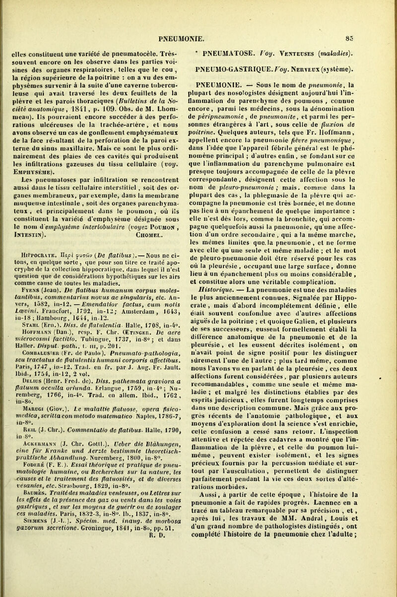 dies constituent une variete de pneumatocele. Tres- souvent encore on les observe dans les parties voi- sines des orgaues respiratoires, Idles que le cou , la region superieure de la poilrine : on a vu des em- pbysemes survenir a la suite d’une caverne Itibercu- leuse qui avail traverse les deux feuillets de la plevre et les parois thoraciques (Bulletins de la So- ciele anatomique , 1841, p. 109. Obs. de M. Lhoiu- lueau). Ils pourraient encore succeder a des perfo- rations ulcereuses de la trachee-arlere, et nous avons observe un cas de gonfleuient emphysemaleux de la face resultant de la perforation de la paroi ex- terne du sinus maxillaire. Mais ce sont le plus ordi- nairement des plaies de ces cavites qui produisent les infiltrations gazeuses du tissu cellulaire (voy. Emphysejme). Les pneumatoses par infiltration sc renconlrent aussi dans le tissu cellulaire interslitiel , soil des or- ganes membraneux, parexemple, dans la membrane muqueuse intestinale , soil des organes parenchyma- teux , et principalemcnt dans le puumon, ou ils constituent la variete d’emphyseme designee sous le noin d'emp'iysdme interlobulaire (voyez Poiimon , iNTESTIPf). ChOMEL. lIirpocRATH. IIspi foai'tv (De flatibus). — Nous ne ci- lons, en quelque sorle , que pour son titre ce traits apo- cryphede la colleciion hippocralique, dans lequel il n'est question que de considerations hypolheliques sur les airs comme cause de toutes les maladies. Fyens (Jean). De flatibus humanum corpus moles- tantibus, commenlurius hocus ac singular is, etc. An- vers, 1582, in-12.—Emendalior factus, cum noils Lav ini. Francfort, 1792, in-12; Amsterdam, 1643, in-18 ; Hambourg, 1644, in-12. Stahl (Ern.). Diss. de flatulentia Halle, 1708, in-4°. Hoffmann (Dan.), resp. F. Cbr. OEtingbr. De acre microcosmi factitio. Tubingue, 1737, io-8° j et dans Haller. Disput. path., t. hi, p. 201. Combalusier (Fr. de Paulo). Pneumato-pathologia, seu tractatus de flatulentis humani corporis affectibus. Paris, 1747, in-12, Trad, en fr. par J. Aug. Fr. Jault. Ibid., 1754, in-12, 2 vol. Delius (Henr. Fred. de). Diss. palhemata graviora a flatuum occulta oriunda. Erlangue, 1759, in-4°; Nu- remberg, 1766, in-4«. Trad, en allem. Ibid., 1762 , iu-8o. Marugi (Giov.). Le malattie flaluose. opera fisico- rnedica, scrilla conmetodo matemalico Naples, 1786-7, in-8°. Reil (J.Chr.). Commentatio de flatibus. Halle, 1790, in-8°. Ackermann (J. Chr. Gotti.). Ueber die Rlahungen, eine filr Jiranke und Aerzte bestimmte theorclisch- pruktische Abhandlung. Nuremberg, 1800, in-8°. Fodere (F. E.). Essai thiorique el pratique de pneu- matologie humaine, ou Recherches sur la nature, les causes et le trailement des flatuosilis, et de diverses vesanies, etc. Strasbourg, 1829, in-8°. Baumes. Traitddes maladies venteuses, ou Lettres sur les effels de laprdsence des gaz ou vents dans les voies gaslriques, el sur les moyens de guerir ou de soulager ces maladies. Paris, 1832-3, in-8°. lb., 1837, in-8°. Siemens (J.-[,.). Specim. med. inaug. de morbosa gazorum secretione. Groningue, 1841, in-8o, pp. 51. R. D. * PNEUMATOSE. Voy. Venteuses (maladies). PNEUMO-GASTRIQUE. Voy. Neuveex (systeme). PNEUAIONIE. — Sous le nom de pneumonie, la plupart des nosotogisles designent anjourd’hui l’in- tlammalion du parenchyme des poumous , counue encore, parmi les medeeins, sous la denomination de peripneumonie , de pneumonite, et parmi les per- sonnes elrangeres a 1’art, sous celle de fluxion de poitrine. Quelques auteurs, tels que Fr. Hoffmann, appellent encore la pneumonie fidvre pneumonique, dans l’idee que l’appareil febrile general est le phe- nomene principal ; d autres enfin , se fondant sur co que l'inliammation du parenchyme pulmonaire est presque toujours accompagnee de celle de la plevre correspondanle, designent celle affection sous le nom de pleuro-pneumonie ; mais. comme dans la plupart des cas, la phlegmasie de la plevre qui ac- compagne la pneumonie est tres bornee, et ne donne pas lieu a un epanchemenl de quelque importance : elle n’est des lors, comme la bronchite, qui accom- pague quelquefois aussi la pneumonie, qu’une affec- tion d’un ordre secondaire, qui a la memc marchc, les memes limites que. la pneuiuonic , et ne forme avec elle qu'une seule et ineme maladie ; et le mot de pleuro-pneumonie doit elre reserve pour les cas ou la plcuresie , occupant une large surface, donno lieu a un epanchemenl plus ou moins considerable , et constitue alors une veritable complication. Historique. — La pneumonie est une des maladies le plus ancicnneinent connues. Signalee par Hippo- crate , mais d’abord incomplelement definic , elle elail souvent confonrlue avec d’aulres affections aiguesde la poilrine ; et quoique Galien, el plusieurs de ses successeors, eussent formellement ctabli la difference anatomique de la pneumonic et de la plcuresie, et les eussent decriles isolement , on n’avait point de signe posilif pour les distinguer sureinenl l'une de I'aulre ; plus tard meme, comme nous l’avons vu en parlanl de la plcuresie , ces deux affections furenl considerees , par plusieurs auteurs recommandables , comme une seule et meme ma- ladie ; et malgre les distinctions etablies par des esprits judicieux , elles furenl lougtemps comprises dans une description commune. Mais grace aux pro- gres recents de 1’anatomie pathologique, et aux moyens d’exploration dont la science s’est enriebie, celle confusion a cesse sans retour. L’inspection attentive et repelee des cadavres a monlre que l’in- flammalion de la plevre , et celle du poumon lui— meme, peuvent exister isolement, et les signes precieux fournis par la percussion mediate cl sur- tout par rauscultation, permellenl de distinguer parfailemenl pendant la vie ces deux suites d’alte- ralious inorbides. Aussi, a partir de cette epoque , l’histoire de la pneumonie a fait de rapides progres. Laennec en a trace un tableau remarquable par sa precision , et, apres lui , les travaux de MAI. Andral, Louis et d’un grand nombre de palhologistes distingiics , ont complete l'histoire de la pneumonic chcz l’adulle ;