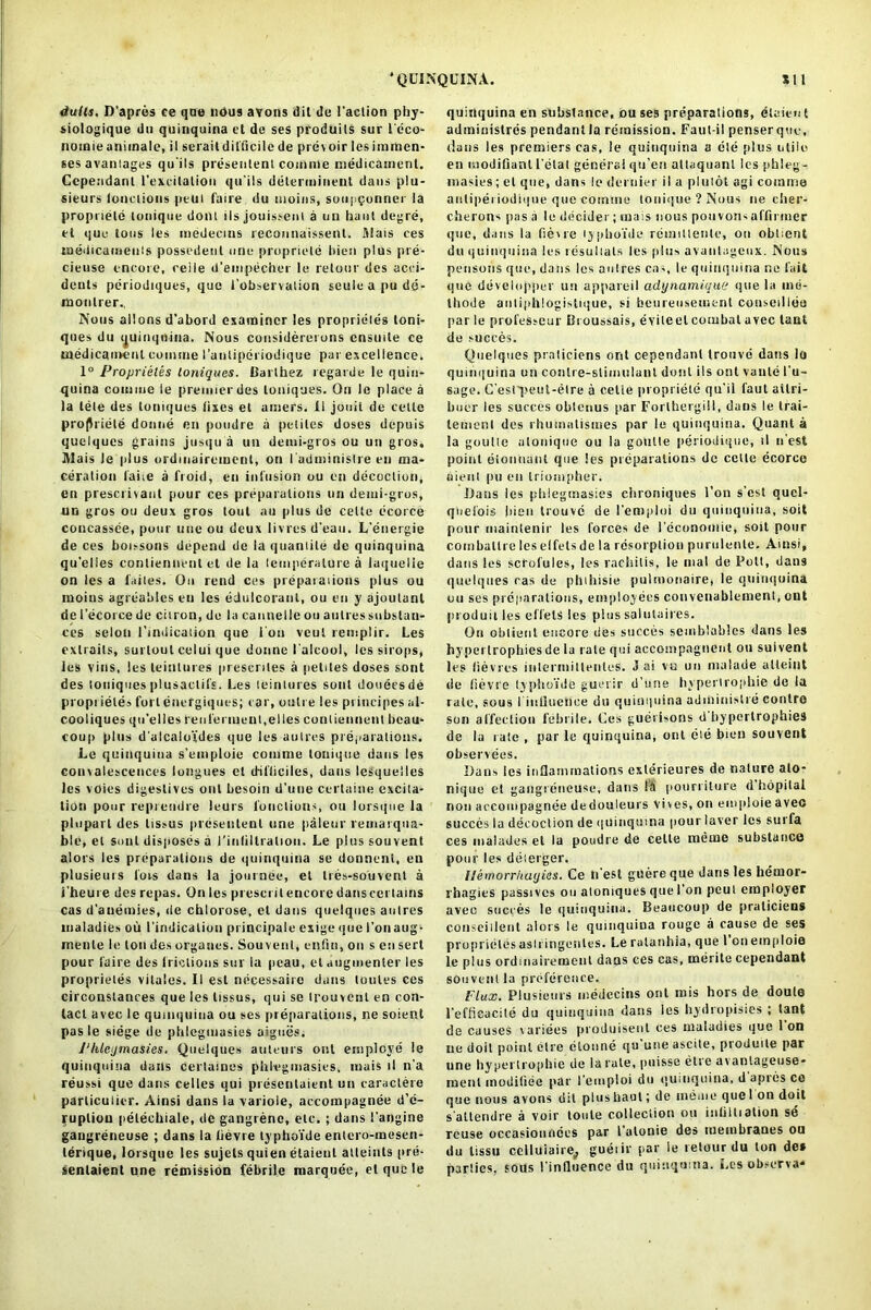 dulls. D’apros ee qne nous avons dil de 1’aclion pby- siologique do quinquina et de ses produils sur Feco- nomie uni male, il serail difficile de prevoir les im men- ses avaniages qu'ils presenlent comme medicament. Cependant l’excitatiou qu'ils determinent dans plu- sieurs lonclions peui faire du nioins, soupQunner la propriele lonique doni ilsjouissent a un haul degre, et que tons les medecins recannaissenl. filais ces taedicamenis possedent one propriele bien plus pre- cieuse encore, reile d’empecher le relour des acci- dents periodiques, que f observation seuluapude- monlrer., Nous allons d’abord examiner les proprieles toni- ques du quinquina. Nous considereions cnsuile ce medicament comme I’anliperiodique par excellence. 1° Proprieles loniques. Barlhez regarde le quin- quina comme le premier des loniques. On le place a la tele des tomqucs fixes el ainers. II jouil de cette prof) riele donne en poudrc a petiles doses depuis quclques grains jusqu a un demi-gros ou un gros, Alais Je plus ordmairemenl, on l adminislre en ma- ceration fane a froid, en infusion ou en decoclion, en prescrivant pour ces preparations un demi-gros, un gros ou deux gros lout au plus de celle ecorce concassee, pour line ou deux livres d’eau. L'energie de ces boissons depend de la quanlile de quinquina qu'elies conliennent et de la temperature a laquelie on les a faites. On rend ces preparations plus ou moins agreablcs en les edulcoranl, ou en y ajoutanl de 1’ecorce de citron, de la cannelle ou autres subslan- ces selon l'indicaiion que I on veut remplir. Les cxtraits, surloul celui que donne I’alcool, les sirops, les vins, les leintures prescriles a peltles doses sont des loniques plusactifs. Les leintures sont douecsde propi ieles fort energiques; car, outre les principes al- cooliques qu’elies renferiuent.elles conliennent beau- coup plus d alcaloides que les autres preparations. Le quinquina s’emploie comme lonique dans les convalescences longues el d-ifliciles, dans lesquelles les voies digestives out besoin d’une certaine excita- tion pour reprendre leurs lonclions, ou lorsque la plopart des lissus presenlent une paleur remarqua- ble, et soul disposes a riulillralioii. Le plussouvent alors les preparations de quinquina se donnenl, en plusieurs fors dans la journee, et tres-souvent a i'heute des repas. On les present encore dans certains cas d'auemies, de chlorose, el dans quelques autres maladies ou l’indicaiion pt incipale exige que I’onaug* menle le ton des organes. Souvent, enfin, on s en sert pour faire des frictions sur la peau, el augmenter les proprieles vitales. II esl necessairc dans loutes ces circonstances que les lissus, qui se trouvenl en con- tact avec le quinquina ou ses preparations, ne soient pas le siege de phlcgmasies aigues. Phlejmasies. Quelques auteurs out employe le quinquina dans certatnes phlcgmasies, mais tl n’a reussi que dans celles qui presenlaient un caraclere parliculier. Ainsi dans la variole, accompagnee d’e- rupliou petechiale, de gangrene, etc. ; dans I’angine gangreneuse ; dans la lievre typhoide entero-mesen- lerique, lorsque les sujels quien etaienl atleints pre- sentaient une remission febrile marquee, el que le quinquina en substance, ou ses preparations, elaien t adminislres pendant la remission. Faut-il penserque, dans les premiers cas, le quinquina a die plus utile en modifiant fetal general qu’en altaquanl les pbleg - masies; cl que, dans le dernier il a pluiot agi comme antipei iodique que cotntne lonique ? Nous ne cher- clierons pas a le decider ; mais nous pottvorts affirmer que, dans la fiewe lypboi'de remiltenle, on oblient du quinquina les resulials les plus avanlageux. Nous pensons que, dans les aulres cas, le quinquina ne fait que developper un appareil adynamique que la ino- thode autiphlogistique, si beureusemenl conseillee par le professeur Broussais, evileel combat avec tant de succes. Quelques praliciens orit cependant trouve dans lo quinquina uti conlre-stimulanl donl ils ont vante l'u- sage. C’esrpeut-elre a cetle propriele qu'il faut ailri- buer les succes obtenus par Forlbergill, dans le trai- lemenl des rhutnnlismes par le quinquina. Quant a la goulte alonique ou la goutte periodique, tl n est point eionoant que les preparations de cette ecorce oieiit pu en triompher. Dans les pltlegmasies clironiqnes l’on s’est qucl- qtiel'ois bien trouve de l'emploi du quinquina, soil pour maintenir les forces de feconomie, soil pour combatlre les elfets de la resorption purulenle. Ainsi, dans les scrofules, les rachitis, le ntal de Pott, dans quelques cas de phihisie pulmonaire, le quinquina ou ses preparations, employees convenablement, ont produit les effelS les plus salntaires. On oblient encore des succes semblables dans les hyperlrophicsde la rale qui accompagnent ou suivent les lievres intermillenles. J ai vu un ntalade alleiut de lievre lypboi'de guerir d’une hyperirophie de la rale, sous finUuetice du quinquina administre conlro son affection febrile. Ces guerisons d'bypertrophies de la rate , par le quinquina, ont eie bien souvent observees. Dans les inflammations exterieures de nature ato- nique et gangreneuse, dans la pourriture d hopilal non accompagnee dedouleurs vives, on emploie avec succes la decoclion de (|Uinquina pour laver les surfa ces malades et la poudre de cette meme substance pour les deierger. Ilemorrhayies. Ce ti est guereque dans les hemor- rhagies passives ou aloniques que I’on peui employer avec succes le quinquina. Beaucoup de praliciens conseitient alors le quinquina rouge a cause de ses proprielesasiringentes. Le rutanhia, que l’onemploie le plus ordmairemenl dans ces cas, merite cependant souvent la preference. Flux. Plusieurs medecins ont mis hors de doule l’efficacile du quinquina dans ies hydropisies ; tant de causes variees produisenl ces maladies que Ion ne doit point etre clonne qu une ascite, produile par une hyperirophie de la rale, puisse eli e av antageuse- ment moditiee par l’emploi du quinquina, d apres ce que nous avons dil plus haul; de memo quel on doit s altendre a voir toule colleclion ou infiltialion se reuse occasionnces par falonie des membranes ou du tissu celluiaire, gueiir par le retour du ton des parties, sous l’inlluence du quinquina. Les observa*