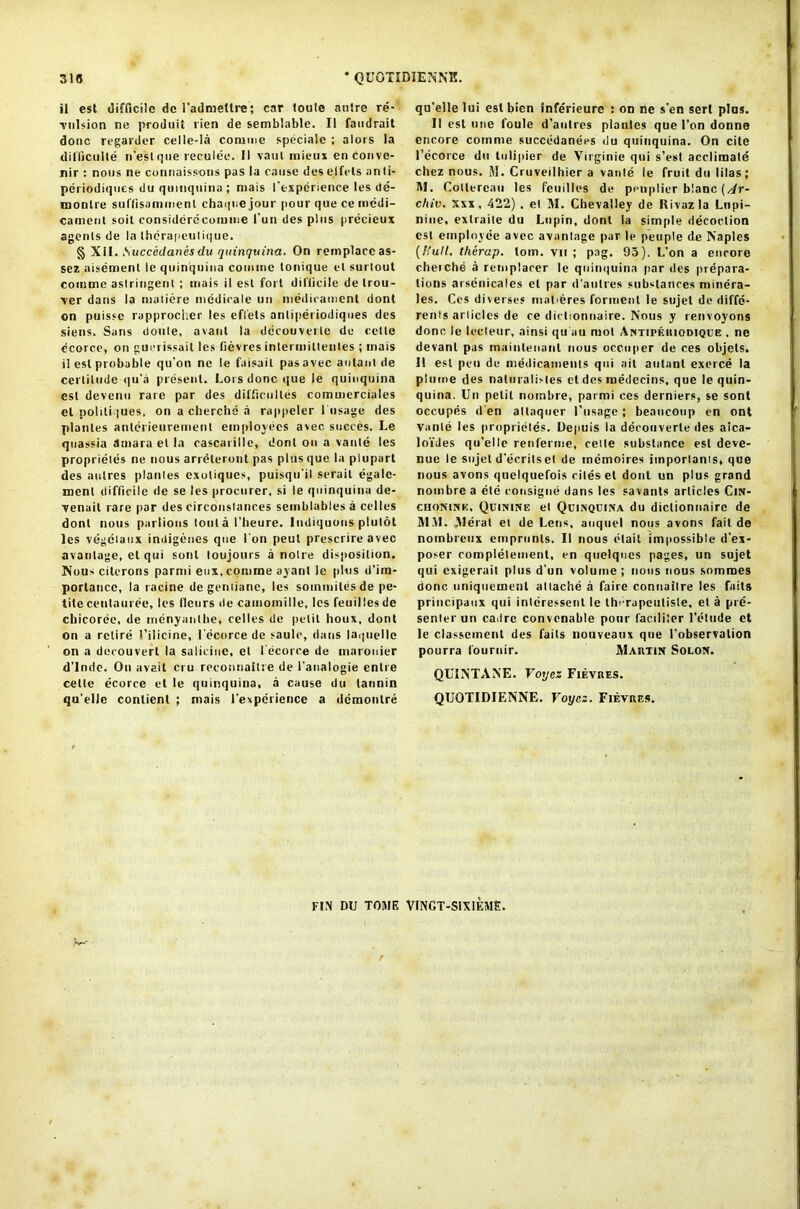 318 QUQTIDIENNK. il est difficile dc fadmellre; car toule autre re- vulsion ne produit lien de semblable. II faudrait done regarder celle-la comme speciale ; alors la difficulte n’est que reculee. II vaul inieux enConve- nir : nous ne connaissoiis pas la cause des elfels anli- periodiques du quinquina ; mais fexperience les de- monlre suffisammenl chaque jour pour que ce medi- cament soil considerecomme fun des plus precieux agents de la therapeulique. § XII. Succedanes du quinquina. On remplaccas- sez aisement le quinquina comme tonique et surlout comme astringent ; mais il est fort difficile de trou- ver dans la maticre medirale un medicament dont on puisse rapproclier les efl'els antiperiodiques des siens. Sans doule, avanl la decouverle de cette ccorce, on guerissail les fievres inlermittenles ; mais il est probable qu’on ne le faisail pas avec autant de certitude qu'a present. Lois done que le quinquina est devenu rare par des difftcultes commerciales cl poliliques, on a cherche a rappeler 1 Usage des plantes anlerieurement employees avec succes. Le quassia dmara el la cascarille, dont on a vante les proprietes ne nous arreteront pas plus que la plupart des aulres plantes exoliques, puisqu'il serait egalc- menl difficile de se les procurer, si le quinquina de- venait rare par des circonstances semblables a celles dont nous parlions tout a I’lieure. ludiquous plutot les vegeiaux indigenes que I on peul prescrire avec avantage, el qui soul loujours a noire disposition. Nous cilerons parmi eux, comme ayant le plus d’im- portancc, la racine degentiane, les sotnmiles de pe- tite ceutauree, les tleurs de camomille, les feuillesde chicoree, de menyanlbe, celles de petit houx, dont on a retire 1 ’ilicine, fecorce de saulo, dans laiguellc on a decouvert la salicine, et fecorce de rnarouier d'Inde. On avail ci u reconnaitre de l'analogie enlre cette ecorce el le quinquina, a cause du tannin qu elle conlienl ; mais fexperience a demontre qu’ellelui est bien inferieure : on ne s'en sert pins. II est une foule d'aulres plantes que Ton donne encore comme succedanees du quinquina. On cite fecorce du tulipier de Virginie qui s’est acclimate chez nous. M. Cruveilhier a vante ie fruit du lilas; M. Collereau les feuilles de penplier blanc (/lr- chiv. Xxx, 422) . el M. Chevalley de Rivazla Lupi- nine, exlraite du Lupin, dont la simple decoction est employee avec avantage par le people de Naples (Hull, thirap. tom. vit ; pag. 93). L’on a encore cheiche a remplacer le quinquina par des prepara- tions arsenicales el par d'aulres substances minera- les. Ces diverse* malieres Torment le sujet de diffe- rent articles de ce dictionnaire. Nous y renvoyons done le leeteur, ainsi qu ail mot Antipkiiiodique . ne devanl pas mainlenanl nous occuper de ces objets. 11 est pen de medicaments qui ait autant exerce la plume des naturalisles et des raedecins, que le quin- quina. Un petit nombre, parmi ces derniers, se sont occupes d en altaquer fusage; beaucoup en ont Vante les proprietes. Depuis la decouverle des aica- loides qu’elle renferme, cette substance est deve- nue le sujet d'ecrilsel de tnemoires imporiams, que nous avons quelquefois cites et dont un plus grand nombre a ele eonsigne dans les savants articles Cin- chonine, Quinine el Quinquina du dictionnaire de MM. .Merat et de Lens, auquel nous avons fail de notnbreux emprunls. II nous elait im|>ossible d’ex- poser completement, en qtielques pages, un sujet qui exigerait plus d’un volume; nous nous sommes done iiniquement attache a faire connaitre les faits principaux qui intcressent le thi-rapeutisle, et a pre- senter un cadre convcnable pour facililer 1’etude et le classement des fails liouveatix que l'observation pourra fournir. Martin Solon. QUINTANE. Voyes Fievres. QUOTIDIENNE. Voycz. Fievres. FIN DU TOME VINGT-SIXIEME.