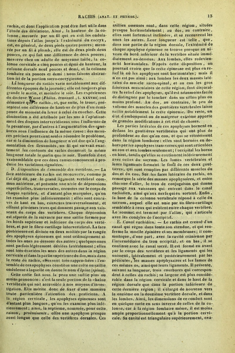 rachis,-el dont (’application poutelre fort utile dans 1 'etude des deviations. Ainsi, la hauteur de la co- lonne, inesuree par un fil qui en suit les ondula- tions depuis l’allas jusqu’a l’exlremile du coccyx , est, en general, de deux pieds qualre pouces; mesu- ree par un fil a ploirib, elle est de deux pieds deux pouces, ce qui fait one difference de deux pouces ; mesuree chez un adulle de moycnne laille, la co- lonne cervicale a cinq pouces cl dgmi de hauteur, la colonne dorsale neuf pouces et detni, et la colonno lombaire six pouces ej demi : nous faisons abstrac- tion ici de la portion sacro-coccygienne. La longueur du raciiis varie notablement aux dif- ferentes epoques de la journee; elle est toujours plus grande le matin, et luoindre le soir. Les experiences du doeleur Wasse (Philos. transact , t. xxxvm) ont deinonlre qi «he rachis, et, par suite, le tronc, pre- senlent one difference de hauteur de plus d’un demi- pouce du moment du lever a celui du coucher. Cette diminution a ete attribute par les uns a 1’aplatisse- nacnt des disques inlerverlebraux sous l'influencede la pesanteur, pard’aulres a l’augmenlalion des cjiur- bures sous l'inQuence de la memo cause: des mesu- res precises pourraient seules resoudre le problerae, car si la diminution de longneur n’esl due qu’a l’aug- menlation des Uexuosites, un fil qui suiviail exac- tement les contours du rachis donnerait la meme longueur lotale le matin quo le soir. Toulefois il est vraisemblable que ces deux causes concourent a pro- duire les variations signalees. D. Disposition de t'ensemble des vertebres. — La face antcrieure du rachis est recouverte, comme je 1’ai deja dit, par le grand ligament vertebral com- mun anlerieur, el presente one serie de depressions superficjelles, transversales, creusees sur le corps de chaque verlebre, et d’autant plus marquees, qu'on les examine plus inferieuremerit : elles sont conca- ves de haul en has, convexes trausvcrsalemeut, et offrent plusieurs Irons qui donnenl passage aux vais- seaux du corps des vertebres. Chaque depression est separee de la suivanle par tine saillie formee par les bords superieur et inferieur du corps des verte- bres, el par le fibro-cartilage intervertebral. La face poslerieureest divisee en deux moilies par la rangee des apophyses epineuses qui sont ordinai/einent si- luees les unes au-dessous des aulres ; quelques-unes sont parfois legerement deviees laleralement; elles sont tres-ecarlees les unes des autresdaus ia region cervicale etdans la parliesuperieuredu dos.inais dans le reste du rachis, eHessont tres-rapprochees : l’en- semblede cesapophyses conslitue une Crete on saillie onduleuse a laquelle on donne le nom d'epine (spina). Cette crete fail sous la peau une saillie plus ou moins prononcee : e’est la seule portion de la chaiue verlebrale qui soil accessible a nos moyens d’inves- tigalion. Elle merite done de fixer d’une maniere toute parliculiere l’attention des praticiens. A la region cervicale, les apophyses epineuses sont d’aulanl plus longues, qu’on les examine plus infe- rieurement ; ainsi, la seplieme, nominee, pourcelte. raison, proeminente, offre une apophyse presque aussi longue que celle des vertebres dorsales. Ces saillies osseuses sont, dans celte rdgion, situees presque horizontalement ; au dos.au contraire, elles sont fortement inclinees, et se recouvrenl les unes les aulres. Leur longyeur est telle, que, dans une parlie de la region dorsale, 1’extremile de chaque apophyse epineuse se tronve presque au ni- veau du bord inferieur de la vertebre situee imme- dialement au-dessous. Aux lombes, elles redevien- nent horizontales. D’apres celte disposition , on pourrail croirc que la Crete epineuse est plus en re- lief la ou les apophyses sont horizontales; mais il n’en est pas ainsi: aux lombes les deux masses late- rals du muscle sacro-spinal, et au con les gros faisceaux musculaires de celte region, font uisparai- Ire te relief des apophyses, qu’il est neanmoins facile dedislinguer par le toucher dans un sillon plus ou moins profond. Au dos, au contraire, le pou de volume des muscles des goutlieres vertebrales laisse saillir notablement la crele epineuse. Du reste, un etat d'embonpoint ou de maigreur extreme ppporle de grandes modifications a cel etat de choses. Les parlies lalerales de ces apophyses bornent en dedans les gouttieres vertebrales qui ont plus de profondeur au dos qu’au cou, el qui se relrecissent dans la region lombaire : elles sont bornees en de- hors par les apophyses Iransverses.qui sont arliculees au cou et aux lombes seulemenl; 1’occipital les borne en haul, landis qu’elles se continuant inferieurement avec ceiies du sacrum. Les lames vertebrales et leurs ligaments forment le fon'd de ces deux gout- tieres', qui sont remplies par different muscles du dos et du cou. Sur les faces lalerales du rachis, on remarque la serie des masses apophysaires, et enlre chaoune d’elles, le trou de conjugaison qui donne passage aux vaisseaux qui entrant dans le canal rachidien, ainsi qu’aux nerfsquien sortent. Enfin , Ja base de la colonne verlebrale repond a celieda sacrum, auquel elle est unie par un fibro-cartilage seuiblablc a ceux qui existentenlre chaque verlebre. Le soinmet est lermine par l’allas , qui s’articule avec les condyles de 1’occipital. E. Canal rachidien. — Le rachis est creuse d’un canal qui regne dans toute son etendue, et qui ren- ferme la moelle epiniere etses membranes; il com- munique, d’une part, avec la cavite cranienne par I’intenncdiaiie du trou occipital, et en has, il se continue avec le canal sacre. Il est forme en avant par le corps des vertebres el les ligaments qui les unissent, laleralement et posterieurement paries pedicules, tes masses apophysaires et les lames de ces memes os, ainsique leurs ligaments. Il presenle, suivanl sa longueur, trois coui bures qui correspon- dent a celles du rachis ; sa largeur esl plus conside- rable dans la region cervicale el dans le bant de la region dorsale que dans la portion inferieure de cette derniere region; il s’elargit de nouveau vers la onzieme ou la douzieme vertebre dorsale, et dans les lombes. Ainsi, les dimensions de ce conduit sont en quelque sorte en sens inverse de celles de la co- lonne, car a la region lombaire meme, il est moins ample proportionnellcraent qu’a la portion cervi- cale. Sa cavite est triangulaire superieurement, ova-