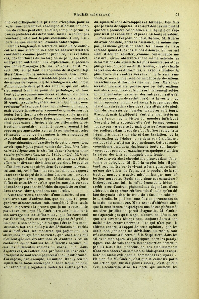 que cet orthopddiste a pris une exception pour la regie ; une phlegmasie chronique affcctanl une por- tion ilu rachis peut elre, en effet, complee partni les causes probables des deviations, mais il n’en fuut pas rondure qu’elle soil la plus commune. (Test, d’ail- leurs, ce que demo'ntre l’examen cadaverique. Depuis Ionglemps la retraction musculaire conse- cutive a une affection des centres nerveux avaitete cousideree comme pouvant produire, dans certains cas, des courbures du rachis; on no pent, en elfet, interpreter aulrement les explications si precises que donne Morgagni (De sed. et cans., epist. 27, sect. 33) en parlant de l’opinion de 51ayow. Deja Mery (Mem. de i Academic des sciences, aim. 1706) avail ernis une theorie semblablc pour expliquer les deviations de I’epine. Cette etiologie n’a ete 1’objet d'uucun doutc de la part des auteurs qui ont ulle- *‘rieurement traitii ce point de palliologie, el lous font adinise comme une de ces verites qui out cours dans la science. Mais, dans ces derniers temps, M. Guerin a voulu la generaliser, et l’appliquer, non- 6euleraen^a la plupart des incurvations du rachis, mais encore la presenter corainel’origine de presque loutes les difformites du sysleme osseux. La gravite des consequences d'une theorie qui, en admetlant ainsi pour cause principale de ces difformites la re- traction musculaire, conduit necessairement a lui opposer presque exclusivementla section des muscles rclractes , m’oblige a examiner ici serieusement et avec detail une sembiable opinion. Pour demontrer 1’exactitude de cette proposition, savoir, que le plus grand nombre des deviations late- rales de I'epine sont le resultut de la retraction rnus- c claire primitive (Gaz. med., 1840, n° 24), M. Gud- rin invoque d’abord ce qui existe chez des fcelus affectes de diverses deviations arliculaires, lesquelles coincident avec des alterations du sysleme nerveux ; suivant lui, ces difformites seraieut dans uu rapport exact avec le degre de la lesion des centres nerveux, et ce qui prouverait que ces deviations sont#bien l’effet de cette lesion, e’est que les muscles servant de eorde aux portions inflechiea.du squelette seraient, dans ceseas, dures, teudiies, raccourcies. A ces assertions, avancees d’une maniere si posi- tive, avec tant d’affirinalion, que manque-l il pour que leur demonstration soil complete? Une seule cbose, la preuve : la preuve que je ne trouve nolle part. Il est vrai que 51. Guerin renvoie le lecteur a son ouvrage sur les difformites, qui fut couronne par l’lnslitut, mais cet ouvrage n'a point ete publie. Eh bien, a son defaut, je dirai que l'etudc des mou- slruosites fait voir qu’il y a des deviations du rachis aussi bien chez les monslres qui presentent des alterations du sysleme nerveux, que chez ceux qui n’offrentque des eventrations et d’aulres vices de conformation porlant sur les differenls organes ou ■sur les differentes regions du corps; que, dans d'aplres cas, des alterations profondes de 1’axe cere- bro-spinal nesonlaccotnpagueesd'aucuue difformite. J’ai depose, par exemple, au musee Dupuytren un squelette de foetus anencephale, chez lequel on peut voir avec quelle regulable toutes les aulres parties du squelette sont developpees et formees. Des fails que je viens de rappeler, il ressort done evidemment que cede premiere coincidence sur laquelle on sap- puie n’est pas conslante, et perd ainsi loute sa valeur. Poursuivant l'exposition de sa theorie, M. Guerin dit avoir constate, apresla naissance, le meme rap- port, la meine gradatjon entre les lesions de l’axo cerebro-spinal et les deviations osseuses. S'il en est ainsi, il doit en resulter, comme consequence ne- cessaire, qu’on observera sur le meme individu les deformations du squelette les plus nombreuses et les plus graves, ou, comme dit M. Guerin, « la plus haute expression de ces difformites, » avec l'alleration la plus grave des centres nerveux : telle sera sans doute, il me semble, une coincidence de deviations du rachis avec difformites des meinbres. Mais l'ob- servalion journaliere prouve que ces deformations sont alors, au contraire, le plus ordinairement isolees et independantes les unes des autres (on sail qu'il n’est pas question de rachitiques). A la verite , on peut repondre qu’on voit assez frequemment des deviations du rachis chez des sujels atteints de pied- bot, de paralysie de l’un des membres inferieurs. D’accord, mais la gibbosite s’est-elle manifeslee en meme temps que la lesion du meinbre inferieur? Non; elle lui a succede, elle s’est formee comme nous avons vu que se forraaient assez frequemment des scolioses dans lecas de claudication ; retablissez l’equilibre dans la marche et dans la station, et la deformation de I’epine ne tardera pas a s’effacer , surtoul si elle n’est pas trop ancienne. Cette seconds coincidence perd done egalement toute son impor- tance, pour pen qu’on examine avecquelque attention la Valeur des fails sur lesquels on la foude. Apres avoir ainsi cherche des preuves dans l’ana- tomie pathologigue, M. Guerin va plus loin : il pre- tend reconnaitre sur le vivant, a des signes certains, qu’une deviation de I’epine est le produit de la re- traction musculaire active mise en jeu par une af- fection uerveuse. Quels sont done ces caracteres ? D’abord, suivant lui, la coincidence de la lesion du rachis avec d’aulres phenomenes dependant d’une alteration du sysleme cerebro-spinal, tels qu)un de- faut de symetrie dans les traits de la face, le strabisme, le torlicolis, le pied bot, une flexion permanente de la main, du coude, etc. Mais avant d’affirmer ainsi que la coexistence de quelques-uns de ces phenonxe- nes vient juslifier un pareil diagnostic, 51. Guerin ne s'apercoit pas qu'il s’agit d’abord de demontrer que ces diverses lesious sont toujours dues a une maladie des centres nerveux : ce qui n’est pas. 11 al'Grme encore, a l’appui de cette opinion, que les deviations, j’entends les deviations du rachis, sont Ires-communes a Bicelre et a la Salpetriere, dans les salles de maniaques, d’epilepliques, chez les paraly- liques, etc. Je yois encore la une assertion dementie par les fails : les mcdecins de ces elablissemenls n’ont rien observe deserablable. 51ais quand la cour- bure du rachis existe seule, comment l’expliquer ?... Eh bien, dit M. Guerin, e’est que la cause n’a porte son action que sur des points isoles , e’est qu’elle s’est circonscrite dans les nerfs qui animent les