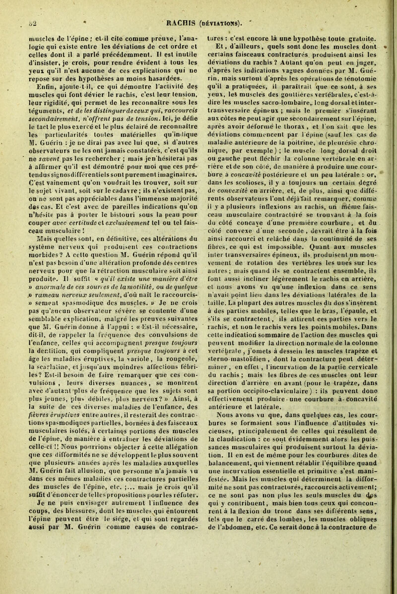 muscles de l’epine; el il cite comme preuve, 1’ana- logie qui exisle entre les deviations de cel ordre et celles donl il a parle precedemment. II est inutile d’insister, je crois, pour rendre evident a lous les yeux qu’il n’est aucunc de ces explications qui ne repose sur des hypotheses au rnoins hasardees. Endn, ajoule-t-il, ce qui demontre Tactivile de? muscles qui font devier le racliis, e’est lenr tension, leur rigidite, qui permet de les reconnaitre sous les teguments, et de les distinguerdeceux qui, raccourcis secondairemeht, n'offrenl pas de tension. Ici, je defie le tact le plus exerce et le plus eclaire de reconnaitre les parlicularites loules malerielles qu’inilique M. Guerin : je ue dirai pas avec lui que, si d’aulres observaleurs ne les ont jamais conslalees, e’est qu’ils ne savent pas les rechercber ; mais jen’hesilerai pas a affirmer qu’il est demontre pour moi que ces pre- tendus signesdifferenlielssont purement imaginaires. C’est vainement qu’on voudrait les trouver, soit sur le sujet \ ivant, soit sur le cadavre; ils n’existent pas, ou ne sent pas appreciables dans l'immense majorile des cas. Et e’est avec de pareilles indications qu’on n’hesite pas a porter le bislouri sous la peau pour couper avec certitude et exdusivement tel ou tel fais- ceau musculaire! Mais quelles sont, en definitive, ces alterations du sysleine nerveux qui produisent ces contractions morbides? A cello question M. Guerin repond qu’il n’est pas besoin d’une alteration profonde descenlres nerveux pour que la retraction musculaire soitainsi produite. II suffit « quit existe une maniere d'etre » anormale de ces sources de lamotilite, ou dequelque .n rameau nerveux seulement, d’ou nail le raccourcis- » semenl spasmodique des muscles. » Je ne crois pas qu'aucun observateur severe se contenle d’une semblable explication, malgre les preuves suivanies que M. Guerin donne a l’appui: « Est-il necessaire, dil-il, de rappeler la frequence des convulsions de 1’enfance, celles qui accompagnent presque toujours la der.titicn, qui compliquent presque toujours a cet age les maladies eruptives, la variole, la rougeole, la scarlaline, el j.usqu’aux moindres affections febri- les? Est-il besoin de faire remarquer que ces con- vulsions , leurs diverses nuances, se monlrent avec d’aulanl plus de frequence que les sujets sont plus jeunes, plus debiles, plus nerveux? » Ainsi, a la suite de ces diverses maladies de l’enfance, des fievres eruptives entreaulres, il resterait des contrac- tions spasmodiques partielles, bornees a des faisceaux musculaires isoles, a cerlainqs portions des muscles de l'epiue, de maniere a enlrainer les deviations de celle-ci 1! Nous ponrrions objecter a cetle allegation que ces difformites ne se developpenl le plus souvent que piusieurs- anuees apres les maladies auxquelles M. Guerin fait allusion, que personne n’a jamais vu dans ces memos maladies ces contractures partielles des muscles de l’epine, etc. ;... mais je crois qu’il suffit d’enoncerde telles propositions pour les refuler. Je ne puis envisager autrement linfluence des coups, des blessures, dont les muscles qui entourent 1’epine peuvent etre le siege, el qui sont regardes aussi par M. Guerin comme causes de contrac- tures : e’est encore la une bypothEse loule gruluile. Et, d’ailleurs, quels sont done les muscles dont cerlains faisceaux contractures produisent ainsi les deviations du rachis ? Aulant qu’on peut en j tiger, d’apres les indications vagues donnees par M. Gue- rin, mais surtoul d’apres les operations de tenotomie qu'il a praliquecs, il parailrait que ce sont, a ses yeux, let muscles des gouttieres vertebrales, e’est-.i- dire les muscles sacro-lombaire,. long dorsal et inler- transversaire epineux ; mais le premier s’inserant aux cotes ne peut agir que secondairemenl sur l'epine, apres avoir deforme le thorax , et 1’on sail que les deviations coramencent par l'epine (sauf les cas de maladie auterieure de la poilrine, de pleuresie chro- nique, par exemple); le muscle long dorsal droit ou gauche peut Uechir la colonne vertebrale en ar- riere etde son cote, de maniere a produire une cour- burg a concavite poslerieure et un peu lalerale : or, dans les scolioses, il y a toujours un certain degre de convexite en arriere, et, de plus, ainsi que diffe- rents observaleurs l’ont dejafait remarquer, comme il y a piusieurs inflexions au rachis, un merae fais- ceau musculaire contracture se (rouvant a la fois du cote concave d'une premiere courbure, et du cole convexe d une seconde , devrait etre a la fois ainsi raccourci et relache daus la continuile de ses fibres.ee qui est impossible. Quant aux muscles inter transversaires epineux, ils produisent un mou- vemenl de rotation des verlebres les unes sur les autres; maisquand ils se contraclenl ensemble, ils font aussi incliner legerement le rachis en arriere, cl nous avons vu qu'une inflexion dans ce sens n’avait point lieu dans les deviations laterales de la taille. La plupart des autres muscles d'u dos s'inserent a des parlies mobiles, telles que le bras, I’epaule, et s’ils se contraclent, ils attirent ces parties vers le rachis, et non le rachis vers les points mobiles. Dans cctte indication sommaire de Taction des muscles qui peuvent modifier la direction normale de la colonne vertebrate, j’omets a dessein les muscles trapeze et sterno inasloidicn , dont la contracture peut deter- miner, en effel , l incurvalion de la parlie cervicale du rachis; mais les fibres de ces muscles ont leur direction d'arriere en avant (pour le trapeze, dans sa portion occipito-claviculaire) : ils peuvent dono effectivement produire une courbure a-concavite auterieure et laterale. Nous avons vu que, dans quelq’ues cas, les cour- bures se formaient sous 1’influence d’attitudes vi- cieuses, piiucipalemcnt de celles qui resulient de la claudication : ce soul evidemmenl alors les puis- sances musculaires qui produisent surlout la devia- tion. Il en est de meme pour les courbures dites de balancement, qui viennent retablir Tequilibre quand une incurvation essentielle et primitive s’est mani- feslee. Mais les muscles qui determinent la diffor- mite ne sont pas contractures, raccourcis aclivemenl; ce ne sont pas non pdus les seuls muscles du 4ps qui y contribnent, mais bien lous ceux qui concou- rent a la flexion du tronc dans ses diflerents sens, tels que le cane des lombes, les muscles obliques de 1’abdomen, etc. Ce serait done a la contracture de