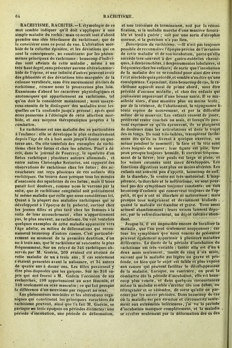 RACH1TISME, RACHITIS.—L’elymologie de ce mot scmble indiquer qu’il doit s’appliquer a une simple maladie du rachis; mais ce serait lout d'abord prendre une idee tres-fausse du rachilisme, que de le considerer sous ce point de vue. L’alteration mor- bide de la colonhe epiniere, et les deviations qui en sont la consequence, ne constituent par les pheno- menes principaux du rachilisme: beaucoup d’indivi- dus sont aHeints de cette maladie , meme a un tres haut degre,sans presenter aucune alterationmor- bide de 1’epine, et une infinite d’autres peuventavoir des gibbosites et des deviations tres-marquees de la colonne vertebrate, sans etre aucunement at to in (s de rachilisme , corame nous le prouverons plus loin. Examinons d'abord les caracleres physiologiques et anatomiques qui appartiennent au rachilisme, tel qu’on doit le considerer mainlenant; nous essaye- rons ensuite do le dislinguer des maladies avec les- quelles on l’a confondu jusqu'a present; apres quoi nous passerons a l’etiologie de cette affection mor- bide, et aux moyens tberapeuliques propres a la combatlre. Le rachilisme est une maladie des os parliculiere a l’enfance : clle se developpe le plus ordinairement depuis l’age de six a huit mois jusqu'a douze ou qua- torzeans. On cite toutefois des exemples de rachi- tisme chez les foetus et chez les adultes. Pinel a de- cril, dans le journal de Fourcroy, le squelelte d’un foetus rachitique ; plusieurs auteurs allemands , et entre aulres Christophe Sertorius, ont rapporle des observations de rachitismc chez les foetus ; des ac- coucheurs ont repu plusieurs de ces enfants dils rachitiques. On trouve dans presque tous les musces d’analomie des squeletles de ces foetus ; mais il nous parail fort douteux , comme nous le verrons par la suite, queJe rachitisme congenital soit precisement la mdme maladie que celle que nous considerons ici. Quant a la plupart des maladies rachitiques qui se developpent a I’cpoqne de la puberle, surtout chez les jeunes filles et plus tard chez les femmes a la suite de leur accouchement, elles n’appartiennent pas, le plus souvent, au rachitisme. On voit toutefois quelques exemples de cette maladie apparaiire vers 1’age adulle, au milieu de deformations qui recon- naissenl beaucoup d’aulres causes. C’est particulie- rement au moment de la premiere dentition, d’un an a trois ans, que le rachilisme se rencontre le plus frequemment. Sur un rcleve de 346 rachitiques ob- serves par Al. Guerin, 209 avaient ele atteints de cette maladie de un a trois ans ; 3 cas settlement s’etaienl presentes avant la naissance, et 34 aulres de qualre ans a douze ans. Les filles paraissent y etre plus disposces que les garpons. Sur les 346 su* jets qui out fourni a M. Guerin l’occasion de ses recherches, 198 appartenaient au sexe feminin, et 148 seulement au sexe roasculin ; ce qui fait presque la difference d’un neuvieme par rapport au sexe. Les phenomenes morbides ct les alterations orga- niques qui constituent les principaux caracleres du rachilisme peuvent, ainsi que l’a fait M. Guerin, se parlager en trois epoques ou periodes dislinctes: une periode d’incubation, une periode de deformation, et une troisieme de lerminaison, soil par la reossi- ficalion, si la maladie marche d’une maniere favora- ble et lend a guerir ; soit par une sorle d’alrophie osseuse, si ia guerison n’a pas lieu. Description du rachilisme. —II n’est pas toujours possible de reconnaitre l’dpoque precise de l'invasion de cette maladie et de son incubation, parcequ’elle succede tres-souvent a des gastro-enlerites chroni- ques, a des bronchites, a despneumonies lobulaires, si freqnenteschezlesenfants; desorte quel’incubation de la maladie des os se confond pour ainsi dire avec l’e'iat mor bide quia prdcede.el scmble n’en etre qu’une conse'quence. dependant, dans beaucoup de cas, le ra- chilisme apparail aussi de prime abord, sans Gtre precede d’aucune maladie, et chez des enfants qui jouissaient auparavanl d’une bonne sante. I! sc raa- nifeste alors, d’une maniere plus ou moins lento, par de la trislesse, de l’aballement, la repugnance 4 toute espece de mouvement, et par la difficulty meine de se mouvoir. Les enfants cessent de jouer, preferent rosier couches ou assis, et lorsqu’ils peu- vent exprimer ce qu’ils cprouvent, ils se plaignent de douleurs dans les articulations et dans le trajet des os longs. Ils sont trcs-faibles, Iranspirent facile- ment des qu’ils se livrent a quelque exercice, ou meme pendant le sommeil; la face et la tele sont alors baignes de sueur; leur figure est pale, leur peau presque toujours humidc. 11 survient frequem- ment de la fievre; leur pouls est large et plein, et les veines culanees sont assez developpees. Les fonclions digestives sont plus ou moins allerees. Les enfants ont souvent peu d’appelit, beaucoup de soif, de la diarrhea, le ventre est tres-meleorise. L’inap- petence, la diarrhee et le meteorisme, ne sont pour- tant pas des symptomes toujours constants: on voit beaucoup d’enfants qui conserveut toujours de I’ap- pelit, el qui n’ont ni diarrhee ni meteorisme ; mais presque tous maigrissent et deviennent blafards , quand la maladie est etendue et grave. Tous aussi urinenl abondamment : leurs urines laissent depo- ser, par le refroidissement, un depot calcaire abon- dant. Jusque-la, il est impossible encore de localiser la maladie, que Ton peut seulement soupconner; car tous les symptomes que nous venons de presenter peuvent egalement appartenir a plusieurs maladies dilferentes. La duree de la periode d’incubation du lachilisme est tres-variable : tantot elle est d’un a deux mois seuleineiJt, tantot de cinq a six mois, suivant que la maladie est legere ou grave et pro- fonde, ou bien que le sujet est faible el plus expose aux causes qui peuvent facililer le developpement de la maladie. Lorsque. au contrairc-, on peut la combatlre des la periode d’incubalion, elle est beau- coup plus courte, et dans quelques circonstanccs meme la maladie scmble s’arreter des son debut, ou rctrograder et se resoudre, de sorte qu’elle ne par- court par les aulres periodes. Dans beaucoup de cas du la maladie est peu elendue et circonscrite seule- ment aux extremites inferieures, j’ai vu la periode d’incubalion manquer complelement, et la maladie se reveler seulement par la deformation des os des