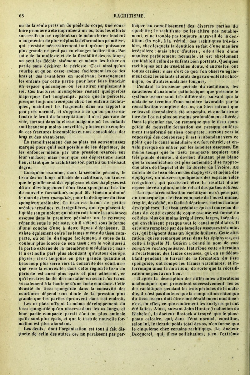 ou de la settle pression du poids du corps, une cour- bure premiere a ete imprimeea un os, lous les efforts successifs qui se repetenl sur le meme levier tendent a augmenter de plus en'plus la deformation primitive, qui persistc necessairement tant qu'une puissance plus grande ne pent pas en changer la direction. Par suite de la mollessc et de la flexibility des os longs, on peut les flechir aisement et meme les briser cn parlie sans dechirer le periosle. C’est ainsi qu'on courbe et qu’on casse meme facilemcnt les os des bras el des avanl-bras en soulevant brusquement les enfanls par cetle partie pour leur faire francbir un espace quelconque, ou les attirer simplement a soi. Ces fractures incompleles resten't quelqucfois inaperpues fort longtemps, parce que le periosle, presque loujours trcs-epais chez les enfants rachiti- qnes, raainlient les fragments dans un rapport a peu pres normal, et s’oppose a ce qu’on puisse en- tendre le bruit de la crepitation ; il n’est pas rare de voir, surtout dans la classe indigente ou les enfants sonlbeaucoup moms surveilles, plusieurs exemples de ces fractures incompleles et non consolidees d6s bny et des avant-bras. Le pamollisseraent des os plats esl souvent assez marque pour qu’il soil possible de les deprimer, de les enfoncer meme par une pressien exercee sur leur surface; mais pour que ces depressions aient lieu, il faut que le rachilisme soil porle a un tres-baut degre. Lorsqu’on examine, dans la seconde periode, le tissu des os longs affectes de rachilisme, on trouve que le gonflement des epiphyses el des diapbyses est dd au devclopperaent d’un tissu spongieux tres-fin de nouvelle forroalion>auquel M. Guerin a donnd le nom de tissu spongo'ide, pour le dislinguer du tissu spongieux ordinaire. Ce tissu est forme de pelites nreoles Ires-fines et irregulieres, qui remplacent le liquide sanguinolcnt qui abreuvait toute la substance osseuse dans la premiere periode ; on le relrouve repandti sous le periosle, ou il s’elend sous la forme d’une couche d une a deux lignes d’epaisseur. Il existe dgalement enlre les lames meme du tissu com- pacte, ou on le distingue facilement, a cause de la couleur plus foncee de son tissu ; on le voit aussi a la partie externe de la membrane medullaire; mais il n est nulle part plus abondant qu’autour des dpi-, pltyses; il est loujours en plus grande quantile et beaucoup plus serre vers la concavile des courbures que vers la convexite; dans cetle region le tissu du periosle est aussi plus epais et plus adherent, ce qu’il est tres-facile de constaler en sciant l’os trans- versalement a la hauteur d’une forte courbure. Cetle densite du tissu spongo’ide dans la concavile des courbures depend sans doute de la pression plus grande que les parlies eprouvent dans cet endroit. Les os plats offrenl le meme developpement du tissu spongo’ide qu’on observe dans les os longs, et leur partie compacte parait d’autant plus amincie qu'ils sont plus epais, et que le tissu de nouvelle for- mation est plus abondant. Le6 dents , dont l'orgauisalion esl tout a fait dis- lincte de celle des aulres os, ne paraissent pas par- ticiper au ramollissement des diverses parties du squelette; le rachilisme ne les allere pas notable- merit, el ne trouble pas loujours le travail de la den- tition. On voit, a la verite, des rachitiques tres-fai- bles, chezlesquels la dentition se fait d une maniere irregulicre ; mais chez d’autres., el le a lieu dune maniere parfailement normale , et est absolument semblablc a celle des enfants bien portants. Quelques rachitiques ont de tres-Lelles dents, d’autres les out loutes cariees; mais c’est ce que.Ton observe cgale- ment cbez les enfants atteinls de gaslro-enterite chro- uique, ou d'aulres maladies longues. Pendant la troisieme periode du rachilisme, les caracleres d’anatomie pathologiquc que presente le systeroe osseux soul tres-differenls, suivant que la maladie se termine d’une maniere favorable par la reossifleation complete des os, ou bien suivant quo ce travail secondaire a ete suspendu, et que la struc- ture de l’os est plus ou moins profondement alleree. l)ans le premier cas, on remarque que le tissu spon- goi'de de nouvelle formation esl presque enlicre- mcnl transforme en tissu compacte, surtout vers la copcavite des courbures ; il est si abondant vers ce point que le canal medullaire est fort relreci, et en- vahi presque en entier par les laiuelles osseuses, En meme temps que le tissu compacte acquiert une tres grande densite , il devient d’autant plus blauc que la consolidation est plus ancienne ; il se rappro- che alors de l’aspecl et de la durele de l’ivoire. Au milieu de ce tissu eburne des diapbyses, el meme des epiphyses, on observe quelquefois des espaces vides irreguliers , qui paraissent elre le resultat d’une cspece de resorption, ou de relraitdes parties solides. Lorsque la reossification rachitique ne s’opere pas, on remarque que le tissu compacte de l’osesl mince, fragile, desseche, ou facile a deprimer, surtout autour des epiphyses. Le tissu areolaire quise trouve au de- dans de cette espece de coque osseuse est forme de cellules plus ou moins irregulieres, larges, inegales, qui envahissent presque tout le canal medullaire. Il esl alors remplace par des lamelles osseuses tres-min- ces, qui baignenl dans un liquide huileux. Cette alte- ration, quise remarque aussi dans les epiphyses, est celle it laquelle M. Guerin a donne le nom de con- somption rachitique des os. Ilaltribue cette alteration a 1’ecartement des lames osseuses, qui, en se dedou- blant pendant le travail de la formation du tissu rpongo’ide, ont rompu les trames vasculaires, el in- terrompu ainsi la nutrition, de sorle que la reossifi- calion ne peut avoir lieu. D'apres la description des differentes alterations analomiques que presenlenl successivement les os des rachitiques pendant les trois periodes de la mala- die, il n’est pas douleux que la composition chimique du tissu osseux doit elre considerablemenl modiGee : e'est, en effet, ce que confirment les analyses qui ont ete faites. Ainsi, suivant JohnBunler (traduction de Ilichelot), le docleur Boslock a trouve que le phos- phate calcaire, qui, dans l'elat normal, conslitue, selon lui, le tiersdu poids total des os, n’en forme que le cinqtiieme chez certains rachitiques. Le docleur Bccquerel, qui, a ma solicitation, a cu l’exlreme
