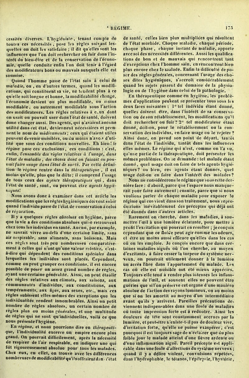 cessiles diverses. L’hygidnislc, tenant compte <le toules ces ncccssitcs , pose les regies siiiyant les- qucllcs on doit les satisfaire ; il dit qn’elles sont les influences que Ton doit rechercher on fuir dans 1’in- leret du bien-ctre et de la conservation de l’dcono- mie, quelle conduite enfin Ton doit tenir a Regard des modificaleurs bons ou mauvais auxquels clle cst soumise. Quand l’homme passe de Petal sain a celui de maladie, ou , en d’autres termes, quand les modifi- cations, qui constituent sa vie, ne tendent plus a ce qn’elle soil longue el bonne, la modificabilile change, Peronomie devient ou |)lus modifiable, ou moins modifiable, ou aulreinent modifiable sous l’aclion des modificaleurs. Les regies relatives a c„ux dont on usnil ou pouvail user dansl’dtat de sante, doivenl done changer aussi. Des agents, qui n’avaienl aucune utilite dans cel etal, deviennent necessaires et pren- nent le nom de medicaments; ceux qui elaienl utiles peuvent devenir nuisibles, ou du moins n’avoi* d’uti- lite que sons des conditions nouvellcs. Eh bien! le regime pose ces exclusions, ces conditions : e’est, enfin, I'enscmble des regies relatives a I'usage, dans Vetat de maladie , des choses dont on faisail ou pou- vail faire usage dans Vetat de sante. Par cetlc defini- tion le regime centre dans la tlierapeutique , il est moins qu'elle, plus que la diete; il comprcnd l’usagc de tous ceux des agents th&rapeuligues qui , dans Petal de sante , sont, ou peuveut dire agents hygie- uiguesl Nous avons done a examiner dans cet article les modifications que les regies hygieniques doivenl subir quand I'individu passe de Petal de conservation a celui de reparation. Ilya quelques regies absolues cn hygiene, parce que la vie a des conditions absolues qui >e relrouvenl chez tous les individus en sante. Aucun, parexemple, ne saurail vivre au-dela d’une certaine limite, sans air respirable, sans aliments, sans boissons. Mais ces regies sont ties peu nombreuses coniparative- ment a cclles qui n’ont qu’une valeur relative, c’esl- a-dire qui dependent des conditions speciales dans lesquelles les individus sont places. Cependant, cotnmc on pent grouper ces conditions, il est encore possible de poser un assez grand nombre de regies, ayant une certaine generality. Ainsi, on peut etaulir des regies relatives aux climats, aux saisoo.s, aux communaules d’individus, aux constitutions, aux temperaments, aux ages, aux sexes, etc,, mais res lCgles subissent ellcs-memes des exceptions que les individualiles rendent innombrables. Ainsi un petit nombre de regies absolues, un certain nombre de regies plus ou moins gcnerales, et line multitude de regies qui ne sont qu’individuelles, voila ce que nous presenlePhygiene. En regime, et nous pourrions dire en therapeuti- gue, 1 individuality excerce un empire encore plus graud. On pourrait difficilement, apres la necessity de respirer de 1 air respirable, en indiquer une qui flit rigourcuscment absolue pour tons les malades. Chez eux, en eflct, on irouve avec les differences nombreuses de modificabilile qu’ilsoffraieul dan ■ Petal de sante, celles bien plus multipliees qui resullcnt de l’dlat morbide. Cbaque maladie, chaque periodc, chaque phase , chaque instant de maladie, apporle avecsoi des nccessites differcnles. Aussi les qualifica- tions de bon el de mauvais qui rencontrent taut d'cxceplions chez Phommc sain, en rencontrenl bien plus encore chez Ic malade. Enfin la difficulty de po- ser des regies generates, concernanl I’usage desebo- ses diles hygieniques, s’accroit considdrableinent quand les sujets passenl du domaine de la physio- logie ou de l'hygiene dans celui de la pathologic*. En Iherapeuliquc coraine en hygiene, les proble- mes d'applicalioo peuvent se presenter tons sous It s deux faces snivantes : 1° tel individu etanl donne, quel les doivent etre, dans Piuleret de sa conserva- tion ou deson relablissement, les modifications qu'<l doit rechercher ou fuir ? 2° tel modificaleur etanl donne, dcil-on, pour le relablissement ou la con- servation des individus, en faire usage ou le rejeler ? Ainsi done, on prend son point de depart, lantoi dans Petal de I’individu, tanlot dans les influences elles memes. Le regime qui n’csl, routine on l’a vu, qu'une partiede la tberapcutiqne, doit presenter les memes problemes. On se demande : tel malade etant donne, quel usage doit on luire de lels agents hvgie- niques? ou bien, ces agents etant donnes, quel usage doit-on en faire dans Pintcrct des malades? Nous ne considererons le regime que souscelle dcr- niere face : d'abord, parce que Pespace nous manque- rail pour faire autrement; ensuite, parce que si nous voulions parler de chaque maladie pour exposer le regime qui convieut dans son traitemenl, nous repro- duirions inevitablcmeul des preceptes qui deja out die donnes dans d’autres articles. Rarement on cherche, dans les maladies, a sou- mettre l’ceil a une luroiere eclalante, pour mettre a profit l'excitation qui pourrait en resulter ; je confois cependant que ce fluide peut agir comroe lesodeurs, ct litre au moins aussi efficacc qu’elles dans les cas oti on les emploie. Je confois encore que dans cer- laines maladies aigues ou Pon cherche.au moyen d’excitants, a faire cesser la torpeur du svsteme ner- veux, on pourrait utileroent donner a la lumiere un acces libre dans l’apparlement du malade. Les cas ou elle est nuisible oirt etc mieux appiecies. Toujours elle tend a rendre plus intenses les intlain- mations de l’oeil, et souvent elles ne peuvent etre gucries que si Pon preserve cet organe d’une mauidro absolue de Paction des rayons luraineux, ou au moins que si on les amortil au moyen d’un intermediate avanl qu’ils y arrivent. Pareilles precautions dev viennent indispensables dans une foule de maladies ou loute impression forte est a redouter. Ainsi les doulcurs de tele sont conslammeut accrues par la lumiere, et peut-etre n’existe-t-il pas de douleur vivo, d’irritation forte, qu’elle ne puisse exasperer; c’esl pourquoi il est toujours sage de n’eclairer que du plus faible jour le malade atteint d’une fievre ardente ou d’une inflammation aigue. Pareil preccpte est appli- cable dans une foule d’affections du syslcme nerveux ; quand il y a delirc violent, convulsions repetees, dans l’hydrophobie, le telanos, l'epi!cp<ie, Physterie,