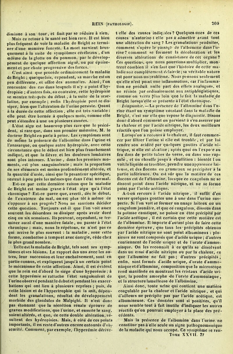 dituiiiuc a son lour, ct finil par so reduiro a lien. Mais ce retour a la sanlc est bien rare. II est bien plus frequent de voir la maladie de Bright sc termi- ner d'une maniere funeste. La mort survienl brus- quement a la suite de symptomes cerebraux , d tin oedeme de la glotte ou du pournon, par le develop- pement de quelque affection aigue, ou par epuise- mentet par chute progressive des forces. G’est ainsi que procede ordinairemenl la maladie de Bright; quelquefois, cependant, sa inarcheestun peu differenle, et offre des anomalies. Ainsi, 1 on rencontre des cas dans lesquels il n’y a point d’hy- dropisie ; d'anlres fois, au coutraire, celte hydropisie se monlre ires-pres du debut , a la suite de la scar- latine, par exem.ple; enfin 1'hjdropisie petti se dis- siper, bien que l’alteration de l’urine persisle. Quant a la duree de celte affection , elle est tres variable : elle peul clre bornee a quelqucs mois, comine elle pcut s’etendre a une ou pltisieurs amides. L’etat aigp est beaucoup plus rare que lc prece- dent, si rare que, dans son premier memoire, M. le docteur Brighten parle a peine. Les symplomes sont de ine'me la presence de l'albumine dans l’qrine et l’anasarquc, ou quelque autre hydropisie, avec celte circonstance que le debut est bien plus francheraent indique, el que la fievrc, el les douleurs lombaires sont plus intenses. L’urine , dans les premiers mo- ments, est plus sanguinolente ; mais la proportion de ses elements est moinsi profondement alteree, et la quantile d’uree, ainsi quo la pesanleur specifique, restent a peu pres les memesque dans l'etal normal. Est-ce par celte derniere raison que la maladie de Bright est moins grave a l'etat aigu qu’a l’etat chronique? Est-ce parce que, averli, des le debut, de l'existcnce du mal, on est plus tot a memo de s’opposer a ses progres? Nous ne saurions decider celte question. Tonjours est-il que l’on \oit assez souvent les desordres se dissiper apres avoir dure cinq ou six semaines. Ilspeuveut, cependant, se ter- miner aussi d’une maniere fatale, ou passer a l’etal chronique ; mais, nous le repetons, ce n’est pas ce qui arrive le plus souvent : la maladie, sous cette- forme, xombattue a temps el avec energie, cede chcz le plus grand nombre. Telle est la maladie de Bright, tels sont ses symp- tomes etses lesions. Le rapport des uns avec les au- tres, leur succession et leur enchainement, sont en partie connus, el expliquenl jusqu’a un certain point le mecanisme de celte affection. Ainsi, il est evident que le rein est d’abord le siege d’une hyperemie ; a celte hyperemie se raltacbe l’etat sanguitiolenl de l’urine observe pendant lc debut et pendant les exacer- bations qui ont lieu a plusieurs reprises ; puis, de celte lesion et de l'hypertrophie qui la snit, depen- dent les granulations, resultat du dcveloppeinent morbide des glandules de Malpighi. Il n’est done pas elonnant que la secretion renale dprouve de graves modifications, que l'urine, et ensuite le sang, soient alteres, et que, de celte double alteration, rd- sultent des hydropisies. Mais, a cole de ces points importanls, il en reste d’aulres encore entoures d’ob- scurilc. Comment, parexcmplc, ITtyperemie derivo- t elle des causes indiqades ? Quelques-uncs de ces causes n’autorise t elle pas a admcltre avant tout une alteration du sang? Les granulations produites, comment s’opere le passage de l’albumine dans l’u- rine? comment se foi ment la decoloration et les diverscs alterations de consistence de cet organe? Ces questions, quo nous pourrions multiplier, mon- trent cotnbien il s’en faut que 1’bisloire de celte ma- ladiesoil completement eclaircie; sa veritable nature est pour nous un nrobletne. Nous pettsons settlement qu'elle n’est point une inflammation, car l'infiamma- tion ne produit nulle part des effets attalogues, et ne rcsislo par ordinairemenl attx anliphlogisliques, eomme on verra plus loin qtie le fail la maladie de Bright lorsqu’eile se presenle a I’etat chronique. Diagnostic.—La presence de l’albumine dans l'u- rine elant un syroptome constant darts la maladie de Bright, c’esl stir elle que repose le diagnostic. Disons done d'abord comment on parvieut a s’en assurer par la chaleur ct par l'acide nitrique, les deux mcillcurs reaclifs que Ton puisse employer. Lorsqu'on a recours a la chaleur, il fauleommen- cer par filtrer l'urine si elle est trouble , et par lui rendre son acidite par quclques gouttes d'acide ni- trique, si elle est alealine ; apres quoi on l expo- e au feu dans de pelits lubes de verre, ou dans une cap- sule , et on chauffe jusqu'a ebullition : bientot I on voilleliquide se Irotibler, prendre uneapparence lai- teuse, et des Docons ou gruiueaux se precipiler a la partie inferieure. On est sur que la matiere de ces flocons est de l’albumine, lorsque ce coagulttm ne se dissout point dans l'acide nitrique, ct ne se forme point par l’acide acclique. A-t-on recours :i l’acide nitrique , il suffit d’en verser quelques gouttes une a une dans l’urine sus- pecle. Si Ton voit se former un nuage laiteux ou un coagulttm jaunat.e, et que ce coagulum, dissous dans la potasse caustique, ne puisse en etre precipile par l'acide acelique , il est certain que celte matiere est de l’albumine. Il itnporle d’autant plus de faire celte derniere epreuve, que lous les precipiles obtenus par l'acide nitrique ne sont point albutnineux : pltt- sicurs ne sont composes que d'acide urique ; d’aulres eontiennent de l’acide urique el de l'urate d'ammo- niaque. On les reconnait a ce qu’ils se dissolvent dans un essai d'acide nitrique ou par la chaleur, ce que l'albumine ne fait pas; d’aulres precipiles, enfin. sont formes d’acide urique, d’urate d’ammo- niaque etd’albumine, composition que le microscope rend manifesle en montranl les cristaux d’acide uri- que, la poudre amorphe ■de l’urate d’ammoniaque , cl la structure lamelleuse de l'albumine. Ainsi done, toule urine qui conlienl une matiere eoagulable par la cbaleur et l'acide nitrique , et qui d'ailleurs ne precipile pas par l’acide acetiquo, esl albumineuse. Ces donedes sont si positives, qtt’il nous semble tout a fait inutile d’indiquer les autres reaclifs qu’on pourrail employer a la place des pre- cedents. Mais la presence de l’albumine dans l’urine nc conslitup pas a elle seule un signe pathognomonique de la maladie qui nous occupe. Ce sympl6me se ren- Tome XXVII. 27