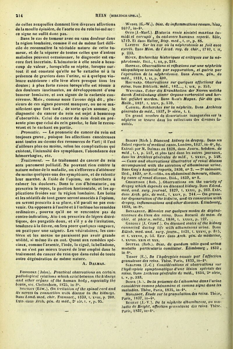 a 14 REIN (lilbMOGUAPH.l.). <io celles anxquelles donnent lieu diverses affections lie la moolle epinierc, de 1'aorte ou du rein lui-meme : ce signe ne suffit done pas. Dans le cas de tumeur avec ou sans douleur dans la region lombaire, comme il est de meme fort diffi- cile de reconnaitre la veritable nature de cette tu- meur, el de ta separer de loutes celles que d’autres maladies peuvenl occasionner, le diagnostic esl en- core fort incertain. L'hemalurie a elle seule a beau- coup de valeur, lorsqu'elle se repete, lorsque sur- tout il esl constate qu’ellc ne Se rattacho ni a la presence de graviers dans 1’urine, ni a quelque vio- lence exlerienre : elle leve alors presque lous les doutes; a plus forle raison lorsqu'elle est reunie a des doulcurs iaricinantes, au developpeincnt d'une tumeur lombaire, et aux signes de la cacbexio can- cereuse. Mais, comino nous i'avons dqja dit, plu- sieurs de ccs signes peuvenl manquer, ou nose raa- nifcslent quo fort lard , de sorle qu’en somme, le diagnostic du cancer du rein est sujet a bcaucoup d’obscurites. Celui du cancer du rein droit en pre- sente plus que celui du rein gauche, le foie lc recou- vrant et ie cachant en partie. Pronostic. — Le pronoslic du cancer du rein est toujours grave , puisque les affections cancereuses sont toutes au-dcssus des ressources do Vart; il Test d’ailleurs plus ou moins, selon les complications qui existent, l’inlensite des sympldmes, l'abondance des hemorrhagies, etc. Trailement. — Le traitemenl du cancer du rein sera purement palliatif. Ne pouvant rien contre la nature memo de la maladic, on s’efforcera d’allenuer du moins quelquesuns des sympldmes, et de ralentir leur marche. A I’aide do l'opium, on cberchera a calmer les douleurs. Dans le cas d’bematurio, on prescrira le repos, la position horizontale, et les ap- plications froides sur la region lombaire. Les bains el les sedalifs de tout genre seronl assocics a l’opium, ou seront presents a sa place, s’il parait ne pas con- venir. On opposera a l’ascile et a I oedeme les remedcs ordinaircs, pourvu qu’il ne se rencontre pas de conire-indication. Aini on prescrira de legers diiire- tiques, des purgatifs doux, et s'il y a de l’irritalion, teudance a la fievre, on fera poser quelques sangsues, ou pratiquer une saignee. Les vesicatoires, les cau- teres et les moxas ne paraissent pas avoir grande utilite, si meme ils en ont. Quant aux remedes spe- ciaux, comme I’arscnic, 1’iode, la cigue, labelladone, ou ne s’est pas mieux trouve de leur emploi dans le trailement du cancer du rein que dans celui de loulo autre degeneration de meme nature. A. Dalmas. Fosrroke ( John). Practical observations on certain pathological relations which exist between the kidneys and other organs of the human body , especially the brain, eie. Cheltenham, 1825, iu-8°. Stanley (Edw.). On irritation of the spinal cord and its nerves in connection with disease in the kidneys. Dana Land. mcd. chir. Transact., 1833, t. xvm, p. 260. Extr- dans Arch. gin. de med,,2' sdr. t. v, p. 95. Wedkl (C.-W.). Diss. de inflammations renum.lcna, 1637, in-4. Orro (J.-Marf.). Uistoria rents sinislrl maxima tu- midi et corrupti, in cadavere humano reperti. Bale, 1719. Et dans Haller, Disp. med., t. iv, p. 88. Lafitte Sur les cas oil la niphrotomie se fait avec succis. Dans Diem, de l'Acad. roy. de chir., 1740, t. u, p. 233. Hevin, Rechcrches historiques et critiques sur la n6- phrolomie. Ibid., t. m, p,238. Hippeau. Observations et riflexions sur une niphritis idiopathique terminie par suppuration, el guirie par I'operation de la niphrotomie. Dans Journ. gin. de mid., 1810, t. xi, p, 400. Houssard. Observations sur quelques affections- des reins. Dans liiblioth. mid., 182..., t. xix, p. .353. Wentzkk. Ueber die lirankheilen der ISieren welche durch Entziindung dieser Organe vorbereilet und her- bai gefiihrt werden. Dans Rust's Magaz. fur die ges. Heilk., 1827. t. xxiv, p. 139. Cuomel. Recherches sur la niphrite. Dans Archives generates de mid., 1837, 3 sdrie, t. i. Un grand noinhre de dissertations inaugurates sur la nephrite se trouve daus les collections des diverses fa- c idles. Bright (Rich ). Diseased kidney in dropsy. Dans ses Select reports of medical cases, I.ondres, 1827, in-4°, fig. Extrait par ill. Dalmas en 1828, dans Journ. hebdom. de med., 1.1, p. 519, et plus tard dans les autres journaux, dans les Archives ginirales de med., t. xxxin, p. 548. — Cases and observations illustrative of renal disease accompanied with the secretion of albuminous urine. Dans Guy's hospital reports, 1836, n° 2. —-2e indinoire. Ibid., 1839, n» 8.—Obs. on abdominal tumours, illustr. by cases of renal disease. Ibid., 1839, n° 8. Crristison ( Rob. ). Observations on the variety of dropsy which depends on diseased kidney. Dans Edind. med. and. surg. journal, 1829, t. xxxn, p. 262. Extr, dans Arch. gin. de med., t. xxiv, p. 244.— On granu- lar degeneration of the kidniss, and its connexion with dropsy, inflammations and other diseases. E limbourg, 1839, in-8“. Bonnafont. Memoire sur quelques modes de degini- rescence du tissu des reins. Dans Itecueil de mem do chir. el phar,n. milit., 1830, t. xxxix, p. 227. . Gregory (J. Crawf.). On diseased states of the kidney connected during life with albuminous urine. Dans Edinb. mcd. and. surg. journ., 1831, t. xxxvi, p. 315, et t. xxxvn, p. 54. Eztr. dans Arch. gin. de medccine, t. xxviii. xxix et xxx. Spittal (.Rob.). Diss. de quodam vilio quod urines mutatio parlicularis comilatur. Edimbourg , 1832 , in 8°. Tissot (E.). De Vhydropisie causee par laffeclion granuleuse des reins. These. Paris, 1833, in-4°. Sabatibr (J.-C ) Comidirations et observations sur Vhydropisie symptomalique d’une lesion spiciale des reins. Dans Archives generates do med., 1834, 2« serie, t. v, p. 333. Desir (A.). De la presence de I'albumine dans Vurino consideree comme phenomene et comme signe dans les maladies. These, Paris, 1835, in-4°. Monassot. Elude sur la granulation des reins. These, Paris, 1837, in-4°. Bureau (J.-V.). De la nephrite albitminense, ou via- ladie de Bright, affection granuleuse des reins. These. Paris, 1837, in-4.