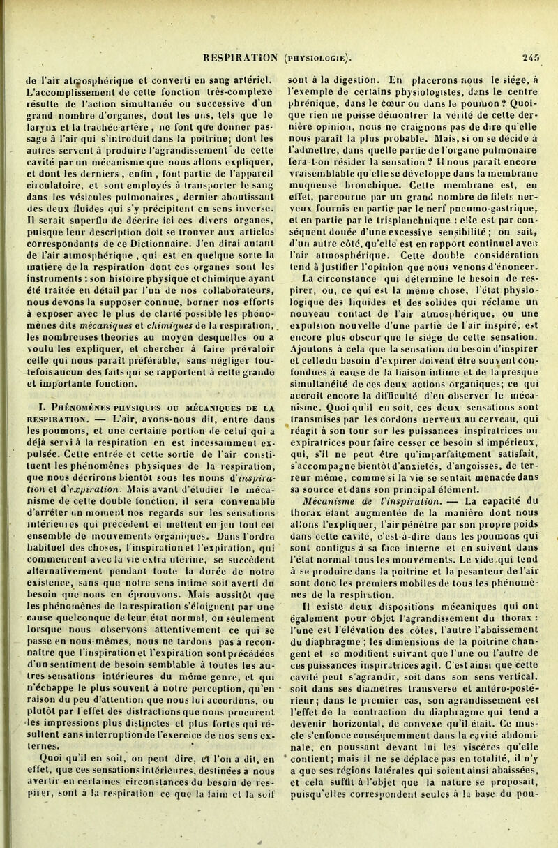 do l’air alrsospherique et converti ou sang arleriel. L'accomplissemenl de celle fonction tres-complexe resulte de Paction simultaneo ou successive d’un grand nombre d’organes, dont les uns, tels que le larynx et la trachee-artere , ne font que donner pas- sage a 1’airqui s’introduitdans la poilrine; dont les autres servcnt a produire l'agrandissement de cette cavile parun mecanisme que nous allons cipliquer, et dont les dernicrs , enfin , foul pai lie de 1’appareil circulatoirc, el soul employes a transporter le sang dans les vesicules pulnionaires, dernier aboulissaut dcs deux lluides qui s’y precipitant en sens inverse. II serail superflu de dccrire ici ces divers organes, puisque leur description doit se trouver aux arliclos correspondants de ce Dictionnaire. J’cn dirai autant de l’air atmospherique , qui est cn quelque sorte la matiere de la respiration dont ces organes sont les instruments : son histoire physique et chimique ayanl ele trailee en detail par I'uu de nos collaboratcurs, nous devons la supposer connue, burner nos efforts a exposer avec le plus de clarle possible les pbcno- menes dits mecaniques et chimiques de la respiration, les nombreuses theories au moyen desquelles on a voulu les expliquer, et chercher a laire prevaloir celle qui nous parait preferable, sans negliger lou- tefois aucun des tails qui se rapporleut a cette grande el imporlante fonction. I. Phenomenes physiques ou mecaniques de la respiration. — L’air, avons-nous dit, entrc dans les poumons, et une ccrlaine portion de celui qui a deja servi a la respiration en est incessamment ex- pulsee. Celle entree et cette sortie de 1’air consti- tuent les phenomenes physiques de la respiration, que nous decrirons bientot sous les noms dinspira- tion z\. &'expiration. Mais avanl d’eludier le meca- nisme de cette double fonction, il sera conveuable d’arrcler un moment nos regards sur les sensations interieures qui precedent et inelleut en jeu tout cel ensemble de inouvemenls organiques. Dans l’ordre habitue! des clioses, ('inspiration el I'expiralion, qui commencent avec la vie extra uterine, se succedent alternalivement pendant toule la duree de noire existence, sans que noire sens inlime soil averli du hesoin que nous en eprouvons. Mais aussitot que les phenomenes de la respiration s’elofgnent par une cause quelconque de leur elal normal, ou seulement lorsque nous observons allentiveincnt ce qui se passe en nous-memes, nous ne tardons pas a recon- naitre que I’inspiration el I’expiralion sont precedecs d un sentiment de besoin semblable a toutes les au- ires sensations interieures du moine genre, et qui n’echappe le plus souvent a noire perception, qu’en raison du peu d'allention que nous lui accordons, ou plutot par I'effet des distractions que nous procurent les impressions plus distijictes et plus fortes qui re- sullcnt sans interruption de l’exercice de nos sens ex- ternes. Quoi qu’il en soil, on pent dire, Ut Ton a dit, en effet, que ces sensations interieures, deslinees a nous avertir en certaines circonslances du besoin de res- pirer, sont a la respiration ce que la l'aiin et la soif soul a la digestion. En placerons nous le siege, a l’exemple de certains physiologistes, dans le centre pbrenique, dans le coour ou dans le poumon? Quoi- que l ien ne puisse demontrer la verite de cette der- niere opinion, nous ne craignons pas de dire qu'elle nous parait la plus probable. Mais, si on se decide a l'admetlre, dans quelle parlie de l’organe pulmonaire fera t on resider la sensation ? II nous parait encore vraisemblable iiu'elle se developpe dans la membrane muqueusc bionchique. Cette membrane est, en effet, parcouruc par un grand noinbre de filets ner- veux fournis en parlie par le nerf pneumo-gastrique, et en parlie par le trisplanchnique : elle est par con- sequent donee d’une excessive sensibilite; on sail, d’un autre cote, qu’elle est en rapport conlinuel avec l’air atmospherique. Cette double consideration lend ajustifier l'opinion que nous venons d’enoncer. La circonslance qui determine le besoin de res- pirer, ou, ce qui est la meme chose, l’elat physio- logique des liquides et des solides qui reclame un nouveau contact de Pair atmospherique, ou une expulsion nouvelle d’une parlie de Pair inspire, est encore plus obscur que le siege de cette sensation. Ajoutons a cela que la sensation du besoin d’inspirer et celledu besoin d’expirer doivenl clre souvent con- fondues a cause de la liaison intime et de la presque simullaneite de ces deux actions organiques; ce qui accroil encore la difficulle d’en observer le meca- nisme. Quoi qu'il cn soit, ces deux sensations sont transmises par les cordons uerveux au cerveau, qui reagit a son lour sur les puissances inspiratrices ou expiratrices pour faire cesser ce besoin si imperieux, qui, s’il ne peut elre qu’imparfaitcment satisfait, s’accompagne bientot d’anxietes, d’angoisses, de ter- reur memo, commesi la vie se sentail menaceedans sa source et dans son principal element. Mecanisme ae l'inspiration. — La capacite du thorax elant augmenlee de la maniere dont nous allons l’expliquer, Pair penetre par son propre poids dans celle cavile, e’est-a-dire dans les poumons qui sont contigus a sa face interne et cn suivent dans Petal normal lous les mouvements. Le vide qui tend a se produire dans la poilrine et la pesanteur dePair sont done les premiers mobiles de tons les phenome- nes de la respiration. II exisle deux dispositions mecaniques qui onl egalement pour objet l’agrandissement du thorax : Pune est l’elevaliou des cotes, l’autre l’abaissement du diaphragme ; les dimensions de la poilrine chan- gent et se modifient suivant que Pune ou l’aulre de ces puissances inspiratrices agit. C'estainsi que cette cavite peut s'agrandir, soit dans son sens vertical, soit dans ses diametres transverse et antero-poste- rieur; dans le premier cas, son agrandissement est I’effet de la contraction du diaphragme qui lend a devenir horizontal, de convexe qu’il etail. Ce mus- cle s’enfonceconsequemmeut dans la cavile abdomi- nale. en poussant devant lui les visceres qu’elle ‘ contient; mais il ne se deplace pas en totalile, il n’y a que ses regions laterales qui soientainsi abaissees, et cela suftit a l’objet que la nature se proposait, puisqu’elles correspondent seules a la base du pou-