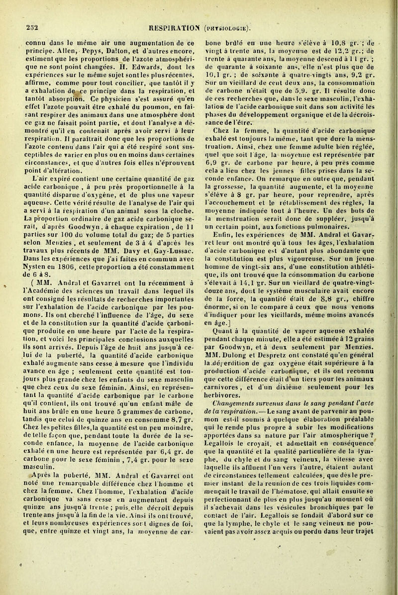 connu dans le memo air une augmentation de ce principe. Allen, Pepys, Dalton, et d’autres encore, estimentque les proportions de l’azole atmospheri- que ne sont point changdes. H. Edwards, dont les experiences sur le meme sujet sontles plusreceutes, affinnc, comme pour tout concilicr, que tanlot il y a exhalation de ce principe dans la respiration, et tantot absoi ptioti. Ce physicien s’esl assure qu'en effet l’azote pouvait litre exhale du poumon, en fai- sant respirer des animaux dans une atmosphere dont ce gaz nc faisait point parlic, etdont I'analyse a de- monlre qu’il en contenait apres avoir servi a leur respiration. II parailrait done que les proportions de 1’azole contenu dans l’air qui a ele respire sont sus- ceptihles de varier en plus ou en inoins dans cerlaines circonstances, el que d'autres fois elles n’eprouvent point d’alleration. L’air expire conlient une certaine quantile de gaz acide carbonique , a peu pres proportionnelle a la quantile disparuc d’oxygene, et de j)lus une vapeur aqueuse. Cette verile resulte de I'analyse de l’air qui a servi a la respiration d’un animal sous la cloche. La proportion ordinaire de gaz acide carbonique se- rait, d'apres Goodwyn . a chaque expiration , de II parties sur 100 du volume total du gaz; de 5 parties selon Menzies , el seulement de 3 a 4 d’apies les travaux plus recenls de MM. Davy et Gay-Lussac. Dans les experiences que j’ai faites en commun avec Nysten en 1806, celte proportion a ete conslammenl de 6 a 8. ( MM. Andral el Gavarrel ont lu recemment a J’Acadeinie des sciences un travail dans lequel ils ont consigne les resullals de recherches imporlantes sur I’exhalalion de 1'acide carbonique par les pou- mons. Ils ont cherche i’influence de Page, du sexe et de la constitution sur la quantile d’acide carboni- que produite en une heure par l’acte de la respira- tion, et voici les prineipales conclusions auxquelles ils sont arrives. Depuis Page de hciit ans jusqu'et ce- 1 ui de la puberte,, la quantile d'acide carbonique exhale augmente sans cesse a mesure que I’individu avance en age ; seulement cette quantile est tou- jours plus grande chez les enfants du sexe inasculin que chez ceux du sexe feminin. Ainsi, en represen- tant la quantile d’acide carbonique par le carbone qu’il contient, ils out trouve qu’un enfant male de liuit ans brule en une heure 5 grammes'de carbone, tandis que celui de quinze ans en consomme 8,7 gr. Chez les petiles hi les, la quantile est un peu moindre, de telle fapon que, pendant toute la duree de la se- conde enlance, la moyenne de 1’acide carbonique exhale en une heure est represenlee par 6,4 gr. de carbone pour le sexe feminin , 7,4 gr. pour le sexe masculin. Apres la puberte, MM. Andral et Gavarrel ont note une remarquable difference chez I’hommc el chez la femme. Chez l’homme, l’exhalation d'acide carbonique va sans cesse en auginentanl depuis quinze ans jusqu’a Irente ; puis.clle deeroit depuis trenteans jusqu’a la fin de la vie. Ainsi ils ont trouve, et leurs nombreuses experiences sor t dignes de foi, que, enlre quinze et vingt ans, la moyenne de car- bone brdle en une heure s'eleve a 10,8 gr. ; de vingt a Irente ans, la moyenne est de 12,2 gr.; de trente a quaranle ans, la moyenne descend a 1 1 gr. ; de quaranle a soixante ans, el le n'esl plus que de 10,1 gr. ; de soixante a qualre-vingts ans, 9,2 gr. Sur un viciilard de cent deux ans, la consoinmalion de carbone n’etait que de 5,9. gr. II resulte done de ces recherches que, dans le sexe masculin, I’exha- lation de I’acide carbonique suit dans son aclivite les ph ases du developpemeut organique et de la decrois- sance de l’etre. Chez la femme, la quantile d'acide carbonique exhale est toujours la meme, taut que dure la mens- truation. Ainsi, chez une femme adulte bicn reglee, quel que soil lage, la moyenne est representee par 6,9 gr. de carbone par heure, a peu pres comme ccla a lieu chez les jeuncs filles prises dans la se- conde enfance. On reinarque en outre que, pendant la grossesse, la quantile augmente, et la moyenne s’eleve a 8 gr. par heure, pour reprendre, apres I’accouchemeut et le relablissemenl des regies, la moyenne indiquec tout a I’heure. Un des huts de la menstruation serait done de suppleer, jusqu’a un certain point, aux functions pulinonaires. Eufin, les experiences de MM. Andral el Gavarr ret leur ont monlre qu a tous les ages, l'exbaialion d'acide rarbonique est d’aotant plus abondante que la constitution est plus vigoureuse. Sur un jenne homme de vingl-six ans, d'une constitution alhleti- que, ils ont trouve que la consommation du carbone s’elevait a 14,1 gr. Sur un vieillard de quatre-vingl- douzeans, dont le sysleme musculaire avail encore de la force, la quantile elait de 8,8 gr., chiffre enorme.si on le compare a ceux que nous venons d'iudiquer pour les vicillards, meme moins avarices en age.] Quant a la quantile de vapeur aqueuse exhalee pendant chaque mitiute, elle a etc estimee a 12 grains par Goodwyn, et a deux seulement par Menzies. MM. Dulong et Despretz ont constate qu’en general la dcperdition de gaz oxygene elait superieure a la production d’acide carbonique, et ils ont reconnu que celte difference elait d’un tiers pour les animaux carnivores , cl d’un dixieme seulement pour les herbivores. Chanyements survenus dans le sang pendant Vacte de la respiration. — Le sang avant de parvenir an pou- mon est-il soumis a quelque elaboration prealablc qui le rende plus propre a subir les modifications apportces dans sa nature par fair almospherique ? Legallois le croyait, et admetlail en consequence que la quantile el la qualite particuliere de la lym- phe, du chyle et du sang veineux, la vitesse avec iaquelle iis affluent fun vers l’autre, elaient aulant de circonstances tellemenl calculees, que des le pre- mier instant de la reunion de ces trois liquides coin- menfait le travail de l’hematose, qui allail ensuitese pcrfectionnant de plus en plus jusqu’au moment ou il s'achevail dans les vesicules bronchiques par le contact de fair. Legallois se fondait d’abord sur ce que la lyinphc, le chyle cl le sang veineux ne pou- vaient pas avoir asscz acquis ou pesrdu dans leur trajet «