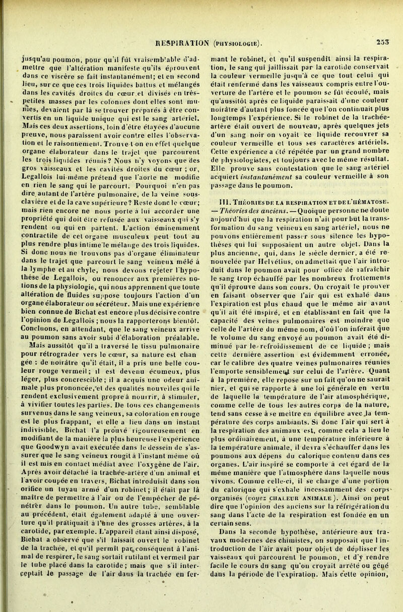 josqu’au poumon, pour qu'il frit vraisemb’able d’ad- inellre que I’allcralion manifesle qu’ils eprouvent dans ce viscere se fail instanlanemenl; el en second lien, surce queces Irois liquidcs ballus el melanges dans Jes caviles droilcs du coeur el divises en tres- peliles masses par les colonncs dont elles sont rail- nies, devaienl par la se trouver prepares a etre con- verlis en on liquide unique qui esl le sang arleriel. Mais ces deux assertions, loin d’etre etayees d’aucune preuvc, nous paraissent avoir contre elles I'observa- tion ei le raisonnemcnt. Trouve t on en effel quelque organe elaboraleur dans le Irajel que parcourent les Irois liqnides remits ? Nous n’y voyons que des gros vaisseaux el les caviles droilcs du coeur ; or, Legallois lui-incine prelend que I’aorle ne modifie en rien le sang qui le parcourl. Pourquoi n’en pas dire aulanl de 1’arlere pulmonairc, de la veine sous- claviere el de la cave superieurc ? Resle done le coeur; mais rien encore ne nous porle a Ini accorder une propriele qui doit elre refusee aux vaisseaux qui s’y rendent ou qui en parlenl. L’aclion eminemment contractile de cel organe musculeux peut tout au plus rendre plus intimelc melange des Irois liqnides. Si done nous ne trouvons pas d’organe climinaleur dans le Irajel que parcourl le sang veineux mele a Ja lymphe el an chyle, nous devous rejeler l’hypo- these de Legallois, ou renoncer aux premieres no- lions de la physiologic, qui nous apprennent que loule alteration de tluidcs suppose loujours l’aclion d'un organe elaboraleur ou secreteur. Mais une experience bien connuede Ricbat esl encore plusdccisiveconlre l’opinion do Legallois ; nous la rapporterons bienlot. Concluons, en attendant, que le sang veineux arrive au poumon sans avoir subi delaboralion prealable. Mais aussilot qu'il a traverse le lissu pulmonaire pour retrograder vers lo coeur, sa nature esl chan gee : de noiratre qu’il elait, il a pris une belle cou- leur rouge vermeil; il esl devenu ecumeux, plus leger, plus concrescible; il a acquis une odeur ani- mate plus prononcee,'el des qualites nouvelles qui le rendenl exclusivemenl proprea nourrir, a slimuler, a vivifier toutes les parlies. De tons ces changemenls survenus dans le sang veineux, sa coloration en rouge esl le plus frappanl, el el le a lieu dans un instant indivisible, Bichat I’a prouve rigoureusemenl en modifiant de la maniere la plus heurcose iexpericnce que Goodwyn avail execulee dans le dessein de s’as- surer que le sang veineux rougit a l'instanl meme ou il esl misen contact medial avee I’oxygene de 1’air. Apres avoir dclache la Irachee-arlere d'un animal el 1 avoir coupee en travers, Bichat introduisit dans son orifice un tuyau arms d'un robinet; il elait par la maitre de permeltre a 1’air ou de l'empecher de pe- nelrtr dans le poumon. Un autre tube, semblable au precedent, elait cgalement adaple a une ouver- ture qu'il pratiquail a l’ftne des grosses arleres, a la carotide, parexemple. L’appareil elant ainsi dispose, Biehat a observe que s’il laissait ouverl le robinet de la trachee, el qu’il permit par^consequenl a 1'ani- mal de respirer, le sang sortail rulilant el vermeil par le lube place dans la carotide; mais que s'il inter- ppptuit le passage de 1’air dans la trachee en fer- manl le robinet, cl qu’il susperulit ainsi la respira- tion, le sang qui jaillissait par la carotide conservait la couleur vermeille jusqu’a ce quo lout celui qui elait renferme dans les vaisseaux compris er.tre I’ou- verlure de l'artere et le poumon se ful ecoule, mais qu'aussilol apres ce liquide paraissait d’une couleur noiratre d’autant plus I'oncec que I’on conlinuait plus longtemps l'experience. Si le robinet de la Irachee- arlere elait ouverl de nouveau, apres quelques jets d'un sang noiron voyait ce liquide recouvrer sa couleur vermeille et tons ses caracteres artcriels. Cette experience a tie repetee par un grand nornbre de physiologisles, et loujours avec le meme resultal. Elle prouve sans contestation que le sang arleriel acquierl instantanement sa couleur vermeille a son passage dans le poumon. III. TuiiORlESDE LA RESPIRATION ET DE L'lIEMATOSE. — Theories des anciens. —Quoique personne ne doute anjourd hui que la respiration n’ail pour but la trans- foimalion du sang veineux en sang arleriel, nous ne pouvons enlierement passer sous silence les hypo- theses qui lui supposaient un autre objet. Dans la plus ancienne, qui, dans le siccle dernier, a ete re- nouvelee par Helvelius, onadmetlait que l air inlro- duil dans le poumon avail pour office de lafraichir le sang trop echauffe par les nombreux frollements qu'il eprouve dans son cours. On croyail le prouver en faisant observer que I’air qui est exhale dans 1’expiralion esl plus chaud que le meme air avant qu'il ail ete inspire, et en elablissant en fait que la capacile des veines pulmonaires esl moindre que celle de l’artere du meme nom, d’ou Ton inferail quo le volume du sang envoye au poumon avail ete di- minue par le-refroidissement de ce liquide; mais celte deruiere assertion esl evidemment erronee, carle calibre desquatre veines pulmonaires reunies l'emporte sensiblemei*t sur celui de l’artere. Quant a la premiere, elle repose sur un fait qu’on ne saurait nier, et qui se rap|iorle a une loi generalc en verlii de laquelie la temperature de I’air almospherique, comme celle de tons les autres corps de la naturo, lend sans cesse ase meitre en equilibre aveeja lein- peralnre des corps ambianls. Si done l air qui sert a la respiration des animaux est, comme cela a lieu le plus ordiiiairement, a une temperature inferieure a la temperature animate, il devra s’echauffer dans les poumons aux depens du ealorique contenu dans ces organes. L’air inspire se comporte a cet egard de la- meme maniere que l’atmosphere dans laquelie nous vivons. Comme celle-ci, il se charge d’une porlion du ealorique qui s’exhale inccssammeul des corps- organises (voyez chaleur animale). Ainsi on peut dire que l’opinion des anciens sur la refrigeration du sang dans 1'acle de la respiration est fondee en un certain sens. Dans la seconde bypolhese, anterieure aux tra- vaux modernes des chimislcs, on supposait que 1 in- troduction de lair avait pour objet de deplisser les vaisseaux qui parcourent le poumon, et d'y rendre facile le cours du sang qu’ou croyait arrete ou geuc dans la periodc de I'expiration. Mais celle opinion,