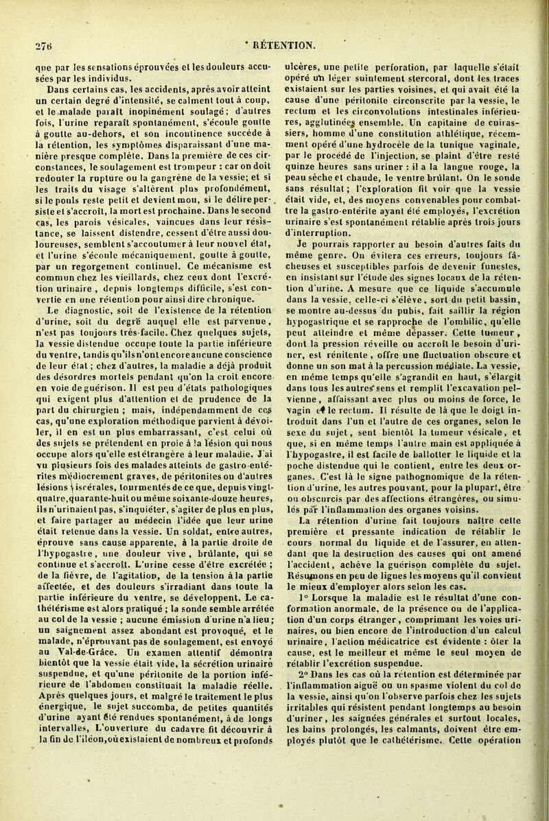 que par les sensationseprouvees el lesdouleurs accu- sees par les individus. Dans certains cas, les accidents, apres avoir alleint un certain degre d’inlensite, se calment tout a coop, et le malade parait inopinemenl soulage; d'aulres fois, Turine reparait spontanement, s’ecoule goutte a goutte au-dehors, et son incontinence succede a la retention, les symptomes disparaissanl d'une ma- niere presque complete. Dans la premiere de ces cir- conslances, le soulagemcnl esl trompeur : car on doit redouter la rupture ou la gangrene de la vessie; et si les traits du visage s’allerent plus profondement, si le pools resle petit et devientmou, si le delire per-, sisle et s’accroit, la rnort est prochaine. Dans le second cas, les parois vesicales, vaincues dans leur resis- tance, se laisscnt distendre, cessent d’etre aussi dou- loureuscs, semblent s’accoutumer a leurnouvel elat, et l’urine s’ecoule mccaniquement, goutte a goutte, par un regorgement conlinuel. Ce mecanisme est comniunchcz les vieillards, chez ceux dont l’excre- tion urinaire , depuis longlemps difficile, s’est con- vertie cn une retention pour aiusi dire cbronique. Le diagnostic, soit de l’existence de la retention d’urine, soit du degr’e auquel el le estparvenue, n’est pas loujours tres-facile. Chez qnelques sujets, la vessie distendue occupe toute la parlie inferieure du ventre, landis qti’ilsn’ontencoreaucune conscience de leur elat; chez d'aulres, la maladic a deja produit des desordres models pendant qu’on la croit encore en voie de guerison. 11 est peu d’elats pathologiques qui exigent plus d’altention et de prudence de la part du chirurgieu ; mais, independamment de ccs cas, qu’une exploration methodique parvient a devoi- ler, il en est un plus cmbarrassant, c’est celui ou des sujets se prelendcnt en proie a la lesion qui nous occupe alors qu’elle estctrangere a leur maladic. J'ai vu pfqsieurs fois des malades atteiuls de gastro-ente- rites mljdiocreinent graves, de peritoniles ou d’aulres lesions y iscerales, lourmentes de ce que, depuis vingl- qualre.rjiiarante-huit ou meme soixante-douze heures, ils n’urinaient pas, s’inquielsr, s'agiter de plus en plus, et faire partager au medecin I’idee que leur urine clait retcnue dans la vessie. Un soldat, enlre aulres, eprouve sans cause apparente, a la parlie droite de l’hypogastre, one douleur vive , brulante, qui se continue el s'accroSt. L’urine cesse d’etre excrelee ; de la fievre, de 1'agitalioD, de la tension ala parlie affectee, et des douleurs s’irradiant dans toute la parlie inferieure du ventre, se developpent. Le ca- theterisme est alors pratique ; la soude semble arretee au col de la vessie ; aucune emission d urine n’a lieu ; un saignement assez abondant est provoque, et le malade, n’eprouvant pas de soulagement, est envoye au Yal-de-Grace. Un examen attentif demonlra bientot que la vessie elait vide, la secretion urinaire suspendue, et qu’une perilonite de la portion infe- ricure de l’abdoroeu conslituait la maladie reelle. Apres quelques jours, et malgre le traitement le plus energique, le sujet succomba, de peliles quantiles d’urine ayant die rendues spontanement, a de longs inlervalles, L’ouverlure du cadavre fit decouvrir a la fin de l’ileon.ouexistaient de nombreux et profonds ulceres, une petite perforation, par laquelle s’etait opere ufi leger sninlement stercoral, dont les traces existaient sur les parties voisines, el. qui avail ete la cause d’une perilonite circonscrite par la vessie, le rectum et les cii convolutions intestinales inferieu- res, agglutinee^ ensemble. Un capitaine de cuiras- siers, homme d’une constitution alhletique, recern- menl opere d’une hydrocele de la tunique vaginale, par le procede de l’injeclion, se plaint d’etre resle quinze heures sans uriner : il a la langue rouge, la peau seche et cbaude, le ventre briilant. On le sonde sans resullat; 1’cxploralion fit voir que la vessie etait vide, et, des moyens couvenables pour combal- tre la gastro-enterile ayant ete employes, l’excretion urinaire s’esl spontanement rctablie apres trois jours d’interruplion. Je potirrais rapporter au besoin d’aulres fails du ineme genre. On evilera ccs erfeurs, toujours fa- cheuses et susceptibles parfois de devenir funestes, en insistant sur l'ctude des signes locaux de la reten- tion d’urine. A mesurc que ce liquide s’accumule dans la vessie, celle-ci s’eleve. sort du petit bassin, se monlre au-dessus du pubis, fait saillir la region hypogastrique et se rapproche de l’ombilic, qu’elle peut alleindre et meme depasser. Cette tmneur , dont la pression reveille ou accroil le besoin d’uri- ner, est renitenle , offre une fluctuation obscure et donne un son mat a la percussion mediate. La vessie, en meme temps qu’elle s'agrandil en haut, s’elargit dans tous lesaulres’sens et remplit l’excavalion pel- vienne, affaissant avec plus ou moins de force, le vagin le rectum. II resulte de la que le doigt in- troduit dans l’un et 1’autre de ces organes, selon le sexe du sujet, sent bientot la lumeur vesicate, et que, si cn meme temps l’autre main est appliquee a l'bypogastre, il est facile de ballotter le liquide et la poche distendue qui le conlienl, entre les deux or- ganes. C’esl la le signe pathognomique de la reten- tion d’urine, les autres pouvant, pour la plupart, etre ou obscurcis par des affections etrangeres, ou simu- les par l’inflammaiion des organes voisins. La retention d’urine fait loujours naitre cette premiere et pressante indication de retablir le cours normal du liquide et de l'assurer, en atten- dant que la destruction des causes qui ont amend l'accidenl, achcve la guerison complete du sujet. Resumons en peu de lignes les moyens qu’il convieut le mieux d’employer alors selon les cas. 1° Lorsque la maladie est le resultat d’une con- formation anormale. de la presence ou de (’applica- tion d'un corps etranger, comprimant les voies uri- naires, ou bien encore de l’inlroduction d’un calcul urinaire, faction medicatrice est evidenle : oter la cause, est le meilleur et meme le seul moyen do retablir I’excrelion suspendue. 2° Dans les cas ou la retention est determinee par l’inflammaiion aigue ou un spasme violent du col do la vessie, ainsi qu’on l'observe parfois chez les sujets irritables qui resistent pendant longlemps au besoin d'uriner, les saignees ge'nerales et surtout locales, les bains prolonges, les calmanls, doivent etre em- ployes plutot que le catheterisrne. Cette operation