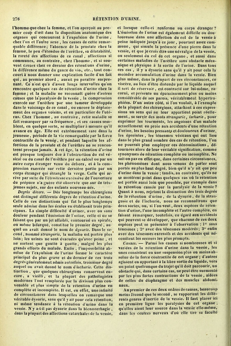 i’homme que chez la femme, et I’on apercoit au pre- mier couj) d'oeil dans la disposilion analomique des organes qui concourent a l’expulsion de l’urine , chez l’nn et l'autre sexe , les causes de cette remar- quable difference; l’absence de la prostate chez la femme, le pea d'etendue de l’urethre, sa dilalabililc, la rarcte des affections de ce canal , affections si communes, au contraire, chez l’homme, et si sou- vent causes chez ce dernier des retentions d’urine, la difference meme du genre do vio, etc., tout con- court a nous donner uue explication facile d'un fait qui, au premier abord , aurait pu parailre surpre- nant. Ce n’est qu’a d’assez longs intervalles qu’on rencontre quelques cas de retention d’urine chez la femme ; et la maladie ne reconnait guere d'autres causes qne la'paralysie do la vessie , la compression exercee sur I’nrethre par une tumeur developpee dans le voisinage de ce canal, ou encore le deplace- ment des organes voisins, el en particulier de I’ute- rus. Chez l’horame , au contraire, cette maladie so fait remarquer par sa frequence , et ses causes sem- blent, en quelque sorle, se multiplier a mesure qu’il avance en age. Elle est extreraement rare dans la jeunesse, periode de la vie remarquable par la force contractile de la vessip, et pendant laquelle les af- fections de la prostate et de 1’urethre ne se rcncon- trenl presque jamais. A cct age, la retention d’tivine est presque loujours due a 1’obslruction du col ve- sical ou du canal de l'uielhre par un calcul ou par un autre corps etranger venu du dehors, el a la com- pression exercee sur cette derniere partie par un corps etranger qui etrangle la verge. Celle qui ar- rive par suite de l’clroitesseexcessive de I’ouverture du prepuce n’a guere ele observee que sur de trcs- jeunes sujets, sur des enfants nouveau-nes. Degres divers. — Des longlemps les chirurgiens ont distingue differcnts degres do retention d’urine. Celle de ces distinctions qui fut le plus longlemps seule admise dans les ecoles en etablissait trois prin- cipaux. La simple difficulle d'uriner, avee ou sans douleur pendant 1’emission de l'uriue, celled ne se faisanl que par un jet affaibli, contourne en spirale, ou meme bifurque, constitue le premier degre , au- quel on avait donne le nom de dysurie. Dans le se- cond , nomine strangurie, la maladie est portee plus loin; les urines ne sont evacuees qu’avec peine , et ne sortent que goutle a goutle, malgre les plus grands efforts du malade. Enfiu , I’impossibilile ab- solue de l’cxpulsion de l’urine forme le caraelere principal du plus grave et du dernier de ces trois degres generalement admis autrefois, troisieme degre auquel ou avail donne le nom d'ischurie. Cette dis- tinction , que quelques chirurgiens conservent en- core , a vieilli , et la pluparl des pathologistes model nes l ont remplacee par la division plus con- venable et plus simple de la retention d'urine en complete et incomplete. II est, en effet, une infinite de circonslances dans lesquclles on remarque une veritable dysurie, sans qu’il y ait pour cela retention, ni meme tendance a la retention d'urine dans la vessie. N’y a-t-il pas dysurie dans la blennorrhagie , dans la plupart des affections calarrhales de la vessie, et lorsque celle-ci renferme un corps etranger ? L’emission de 1 urine est egalemcnl difficile ou dou- loureuse dans une affection du col de la vessie a peine iudiquee jusqu’a ce jour, pourtant assez com- mune, qui simule la presence d’une pierre dans la vessie, et que je crois elre une nevralgie de la vessie, ou seulemenl du col de cet organe , et aussi dans certaines maladies de l’urelhre sans obstacle meca- nique et physique a la sortie de l’urine. Dans tous ces cas , il y a dysurie sans qu’il y ait pour cela la moindre accumulation d’urine dans la vessie. Bien plus meme, dans la plupart de ces circonslances, ce viscere, au lieu d'etre dislendu par le liquide auquel il sert de reservoir, est contracts sur lui-memc, ra- corni, el presente un epaississcracnl plus ou moins considerable de ses parois, veritablemcnt hypertro- phiees. D'un autre cdle, si Ton voulait, a l’exemple dela plupart des chirurgiens, atlachant a ces expres- sions un sens qui ne leur apparlieul point reelle- ment, se seryir des mots strangurie, ischurie , pour exprimer les tourments, les angoisses d’un malade acluellement en proie aux accidents d’une retention d’urine, les besoins pressanls etdouloureux d’uriner, les cpreintes , les tenesmes vesicaux qui ont lieu dans le plus grand nombre des cas de retention, l’on ne pourrait plus employer ces denominations , de- lournees alors de leur veritable signification, comine synonymes de retention complete ou incomplete. Ne sait-on pas eu effet que, dans certaines circonslances, les phenomenes dont nous venons de parler soul porles au plus haul degre, bien qu'il n ’y ait que peu d’urine dans la vessie ; tandis, au contraire, qu'ils ne se montrent point dans quelques cas ou la retention est portee aussi loin que possible, par cxcmple dans la retention causee par la paralysie de la vessie ? Quant a nous, rejetantla distinction des trois degres de la retention d'urine , de la dysurie, de la stran- guwe et de l’ischurie, nous ne reconnailrons que deux sortes, ou, si l’onveut.deux especes de reten- tion d’urine, 1’une incomplete et l’autre complete, en faisaut remarquer, toutefois, eu egard aux accidents qui peuventse developper, que chacune de ces deux especes peut se presenter a l’observation : 1° sans tenesmes ; 2° avec des tenesmes moderes; 3° enfin avec des tenesmes excessifs et des accidents qui ne- cessilcnl les secours les plus prompts. Causes. — Parmi les causes si nombreuses el si variees de la retention d’urine dans la vessie, les unes consistent en une suspension plus ou moins ab- solue de la force contractile de cet organe ; d’autres agissenl en apportanl a la libre sortie du liquide, vers un point quelconque du trajet qu’il doit parcourir, un obstacle qui, dans certains cas, ne peutetre surmonte par les plus fortes contractions de la vessie , aidees de celles du diaphragme et des muscles abdoml- naux. Au premier de ces deux ordres de causes, beaucoup moins fecond que le second , se rapporlent les diffe- rents genres d’inertic de la vessie. Il faut placer ici en premiere ligne les paralysies de cet organe , qu’elles aient leur source dans la vessie elle-meine, dans les ceulres nerveux d’ou elle lire sa faculte