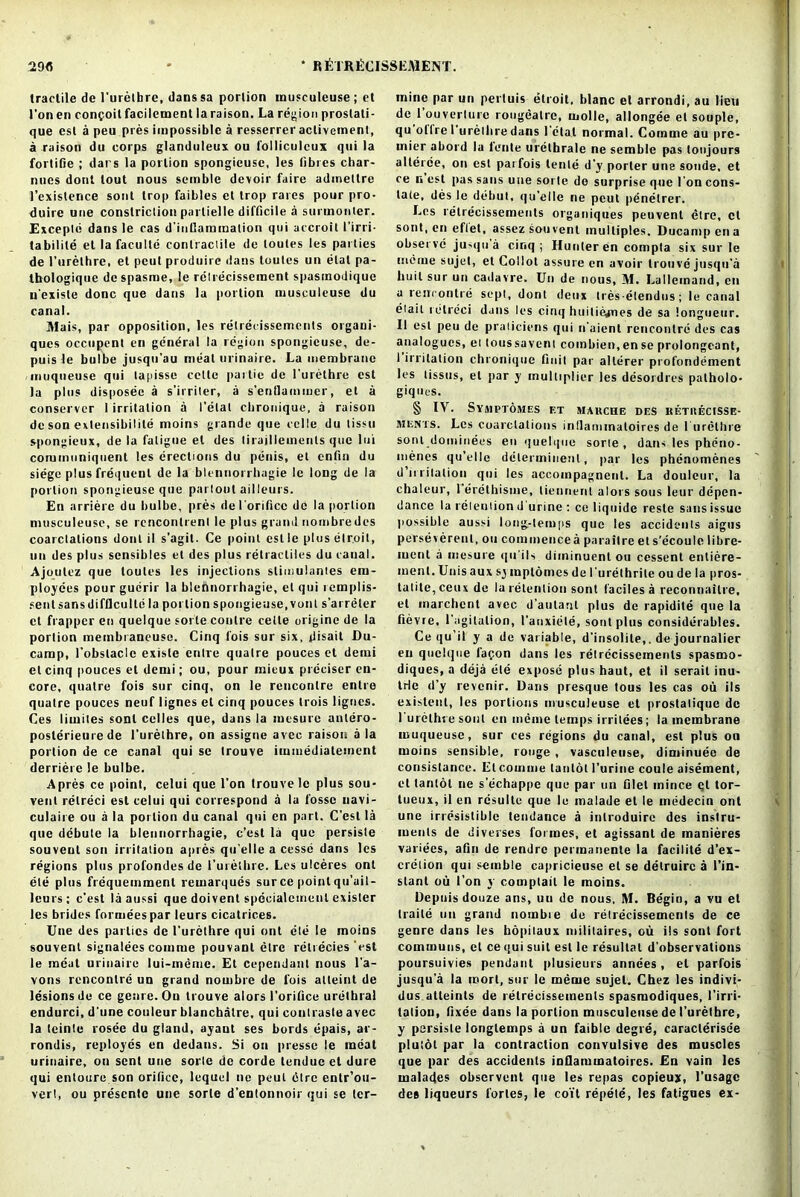 tractile de l'urethre, danssa portion musculeuse; et l'on en conpoit facilement la raison. La region prostati- que esl a peu pres impossible a resserrer activement, a raison du corps glanduleux ou l'olliculeux qui la fortifie ; dars la portion spongieusc, les fibres char- nnes dont lout nous semble devoir faire admeltre J’exislence soul trop faibles et trop rares pour pro- duire une constriction parlielle difficile a surmonter. Excepld dans le cas d’inllaimnalion qui accroit I’irri- tabilite el la faculle conlraciile de toules les parties de l’urethre, et pcul produire dans loutcs un etat pa- thologique dcspasme, le relrecisseraent spasinodique n'exisle done que dans la |>ortion musculcuse du canal. JVlais, par opposition, les retrecissemenls orgaui- ques occupent en ge'ndral la region spongieuse, de- puis le bulbe jusqu’au meat urinaire. La membrane -muqiieuse qui tapisse cette partie de l’urethre est la plus disposee a s’irriler, a s’entlammer, et a conserver I irritation a I’etat cbronique, a raison de son exteosibilile moins grande que eclle du tissu spongieux, de la fatigue el des tiraillements que lui commiiniquent les erections du penis, et enfin du siege plus frequent de la blennorrhagie le long de la portion spongieuse que partout ailleurs. En arriere du bulbe, pres del orifice de la portion musculeuse, se rcnconlrenl le plus grand nombredes coarctations dont il s’agit. Ce point est le plus elroit, un des plus sensibles et des plus relracliles du canal. Ajoulez que toules les injections slimulantes em- ployees pour guerir la blennorrhagie, el qui rcmplis- sent sans diffleulie la portion spongieuse, von t s’arreter et flapper en quelque sorle conlre cette origine de la porlion membraneuse. Cinq fois sur six, ilisail Du- carnp, l’obslaclc existe entre qualre pouces et deini et cinq pouces et demi; ou, pour mieux preciser en- core, qualre fois sur cinq, on le rencontre entre quatre pouces neuf lignes et cinq pouces trois lignes. Ces liwites sonl celles que, dans la mesure antero- poslerieure de l’urethre, on assigne avec raison a la porlion de ce canal qui se trouve immediatement derriere le bulbe. Apres ce point, celui que l’on trouve le plus sou- vent relreci est celui qui correspond a la fosse uavi- culaire ou a la portion du canal qui en part. C’est la que debute la blennorrhagie, c’est la que persiste souveul son irritation apres qu’elle a cesse dans les regions plus profondes de l’urethre. Les ulceres ont ete plus frequemment remarques surce point qu’ail- leurs; e’est laaussi que doivenl specialemenl exister les brides formeespar leurs cicatrices. Une des parlies de l’urethre qui ont ele le moins souvent signalees coniine pouvant etre retrecies est le meat urinaire lui-meme. Et cependant nous l’a- vons rencontre un grand nouibre de fois alleint de lesions de ce genre. Ou trouve alors l’orifice urethral endurci, d'une couleur blanchatre, qui conlraste avec la tcinte rosee du gland, ayaut ses bords epais, ar- rondis, reployes en dedans. Si ou presse le meat urinaire, oti sent une sorle de corde tendueet dure qui entoure son orifice, lequel tie peut dire entr’ou- verl, ou presenle une sorle d’entonnoir qui se tcr- mine par un pertuis etroit, blanc et arrondi, au lieu de l’ouverlure rougealre, molle, allongee et souple, qu ollrel urelhredans l etal normal. Comme au pre- mier abord la lente urethrale ne semble pas tonjours alteree, on est parfois lente d’y porter une sonde, et ce n est pas sans une sorle do surprise que l'on cons- tate, des le debut, qu’elle ne peut penelrer. Les retrecissemenls organiques peuvent etre, et sont, en eflet, assez souvent multiples. Ducampena observe ju-qu a cinq; Hunter en compta six sur le uicme sujcl, et Collot assure en avoir trouve jusqu’a huil sur un cadavre. Un de nous, M. Lallcinand, en a rencontre sept, dont deux Ires-elendus; le canal eiait retreci dans les cinq huiliejnes de sa longueur. II esl peu de praticiens qui n’aient rencontre des cas analogues, el tons saveni combien, en se prolongeant, 1 irritation chronique fiuil par alterer profondement les lissus, et par y multiplier les desordres palholo- g iq ties. § IV. SYMPTOMES ET MARCHE DES KETRECISSE- MENTS. Les coarctations inllannnatoires de 1 urethre sonl domiuees en quelque sorte , dans les pheno- menes qu’elle dclermiuenl, par les phenomenes d irritation qui les accompagnenl. La douleur, la chaleur, 1 erethisme, tiennenl alors sous leur depen- dance la retention d urine : ce liquide reste sans issue possible aussi long-temps que les accidents aigus perseverenl, ou commencea parailre et s’ecoule libre- ment a mesure qu'ils diininuent ou cessent entiere- ment. Unis aux symplomes de l'urethrile ou de la pros- tatite,ceux de la retention sont faciles a reconnaitre, el marchcnt avec d'aulant plus de rapidite que la fievre, l'agilalion, 1’anxiele, sont plus considerables. Ce qu’il y a de variable, d’insolite,. de journalier en quelque lapon dans les retrecissemenls spasmo- diques, a deja ele expose plus haut, et il serail inu- IHe d’y revenir. Dans presque tous les cas ou ils existent, les portions musculeuse et prostalique de l'urethre sont en ineme temps irritees; la membrane muqueuse, sur ces regions du canal, est plus on moins sensible, rouge , vasculeuse, diniinuee de consistance. Etcomme tanlot l’urine coule aiseinent, et tantot ne s’echappe que par un filet mince qt tor- lueux, il en rdsultc que le malade et le medecin ont une irresistible tendance a inlroduire des instru- ments de diverses formes, et agissanl de manieres variees, afin de rendre permanente la facilite d’ex- creiion qui semble capricieuse et se delruirc a l’in- slant ou l’on y comptait le moins. Depuis douze ans, un de nous. M. Begin, a vu et traile un grand nombie de retrecissemenls de ce genre dans les hopitaux militaires, ou ils sont fort communs, cl ce qui suit esl le resullal d’observations poursuivies pendant plusieurs annees, el parfois jusqu’a la inort, sur le meme sujet. Chez les indivi- dus atteints de retrecissemenls spasmodiques, l’irri- tatiou, fixee dans la portion musculcuse de l’urethre, y persisle longtemps a un faible degre, caraclerise'e plutol par la contraction convulsive des muscles que par des accidents infiammatoircs. En vain les malades observent que les repas copieux, l’usagc des liqueurs lories, le coil repete, les fatigues ex-