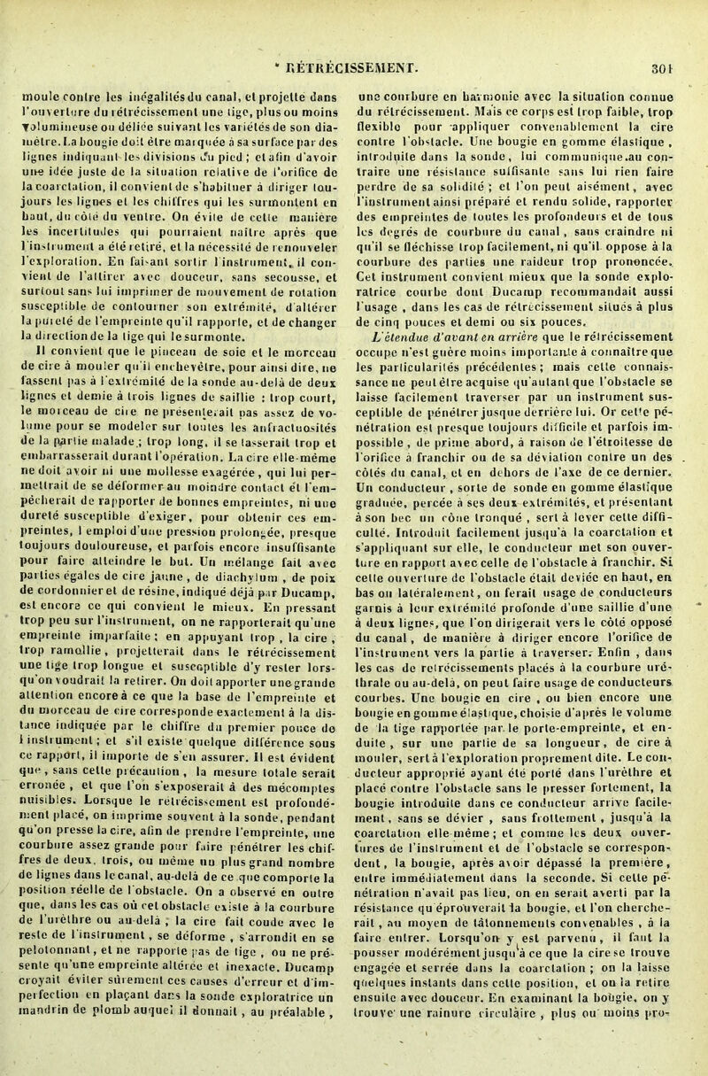 moulc contre les indgalildsdu canal, el projette dans 1'onverlcre du retrecissement une ligo, plus ou moins Yulumineuse on ddlide suivant les varietes de son dia- luelre. fa bougie doit etre marquee a sa surface par des lignes iudiquanl les divisions ifu pied; etafin d'avoir une idee juste de la situation relative de I’orifice de la coat elation, il convient de s'habituer a diriger tou- jours les lignes et les chiffres qui les surinoulenl en baut, du cole du venire. On evile de cclle luanicie les incertitudes qui pourraient naitre apres que 1'instrument a ete retire, et la necessity de renouveler I'cxploralion. En fai-anl sortir 1 instrument, il con- vient de I’allirer avec douceur, sans secousse, et surtoulsans lui imp rimer de mouvemenl de rotation susceptible de contouiner son exlremite, d'allerer la puiete de l’einprcinle qu'il rapporle, et de changer la direction de la tigequi lesurmonle. II convient que le pinceau de soie et le morceau de cite a mottler qu'il enchevelre, pour ainsi dire, ue 1assertl pas a I exlremite de la sonde au-dela de deux lignes et demie a trois lignes de saillie ; trop court, le motceau de cite ne presenleiail pas assez de vo- lume pour se modeler sur loules les anfractuosites de la pprlie malade.; trop long, il se (asserait trop et embarrasserail durant i’opdration. La cire elle-meme ne doit avoir ni uue mollesse exagerde, qui lui per- inetlrait de se deformer an moindre contact et I’ent- pecherait de rapporter de bonnes empreintes, ni une durete susceptible d'exiger, pour oblenir ces ein- preinles, 1 emploi d’une pressiou prolongee, presque toujours douloureuse, el parfois encore insuffisante pour fa ire alteindre le but. Un melange fail avec parlies egales de cire jaune , de diachylum , de poix de cordonnier et de resine, indique deja par Ducamp, csl encore ce qui convient le mieux. En pressant trop peu sur I instrument, on ne rapporlerait qu'une empreinle imparfaite ; en appuyanl trop , la cire , trop rarnollie, projelterait dans le retrecissement une tige trop longue et susceptible d'y roster lors- qu on voudrait la relirer. On doitapporter unegrande attention encore a ce que la base de I’cmpreiute et du morceau de cire corresponde exactemenl a la dis- tance indiquee par le chifl're du premier ponce do 1 instrument; et s’il existe quclque ditfercnce sous ce rapport, il importe de s’en assurer. II esl evident que , satis cetle precaution , la mesure totale serail erronee , et que foil s’exposerail a des meconiptes mtisibles. Lorsque le retrecissement est profonde- ment place, on imprime souvent a la sonde, pendant qu’on presse la ctre, alin de prendre I’empreinle, une courbure assez grande pour f.iirc penetrer les chif- fres de deux, trois, ou ineine tiu plus grand nombre de lignes dans Iccanal, au-dela de ce que comporle la position reclle de I obstacle. On a observe en outre que, dans les cas ou ret obstacle existe a la courbure de 1 urethre ou au dela , la cire fait coude avec le resle de 1 instrument, se deforme , s’arrondil en se pelolonnant, et ne rapporie pas de tige , ou ne pre- sente qu’une empreinle alldrde et inexacle. Ducamp croyait eviler suremenl ces causes d’erreur cl d’im- perfeclion en plafant dans la sonde cxploralrice un inandrin de ploinb auquei il donnail, au prealable , une courbure en harmonic avee la situation conuue du retrecissement. Mais ce corps est trop faible, trop flexible pour -appliquer convenablemenl la cire contre I’obstacle. Uue bougie en goramc elastiquc , introdnile dans la sonde, lui communique.au con- Iraire une resistance suifisanlc sans lui rien faire perdre de sa solidile ; et foil pent aisement, avec l'instrument ainsi prepaid et rendu solide, rapporter des empreintes de loules les profondeurs el de tons les degrds de courbure du canal , sans ciaindrc ni qu’il se llechisse trop facilement, ni qu’il oppose a la courbure des parties une ruideur trop prononede, Cet instrument convient mieux que la sonde explo- ratrice combe donl Ducamp recommandait aussi 1’usage , dans les cas de retrecissement siluds a plus de cinq polices el derai ou six pouces. L'atendue d’avanten arriere que le rdlrdcissement occupe n’esl guerc ruoins importance a connaitreque les parlicularites precedents; mais cetle eonnais- sance ne peul etre acquise qu'aulanlque l'obstacle se laisse facilement traverser par un instrument sus- ceptible de penetrer jusque derriere lui. Or ceUe pe- netration est presque toujours difficile el parfois im- possible , de prime abord, a raison de I’elroilesse de 1'orjfice a franebir ou de sa deviation contre un des coles du canal, et en dehors de I’axe de ce dernier,. Un conducleur , sorte de sonde en gornme elastique gradude, percee a ses deux extremiles, et prescnlant a son bee uu cone tronque , sert a lever celte diffi- culte. Introduit facilement jusqu’a la coarctation et s’appliquant sur elle, le conducteur met son ouver- ture en rapport avec celle de I’obstacle a franchir. Si cetle ouverture de l’obstacle clail device en baut, en bas oil lateralement, on ferait usage de conducleurs garnis a leur extremild profonde d’une saillie d’une a deux lignes, que Ton dirigerait vers le cole oppose du caual, de maniere a diriger encore l’orifice de l’instrument vers la parlie a traverser.- Entin , dans les cas de reirdcissements places a la courbure ure- thrale ou au-dela, on peul faire usage de conducleurs courbes. Une bougie en cire , ou bien encore une bougie en goumie elastique, choisie d’apres le volume de la tige rapportee par. le porle-einpreinle, et en- duite , sur une parlie de sa longueur, de cire a mouler, serla l’exploration proprement dile. Le coii- ducteur approprie ayanl cle porle dans 1'urethre et place contre l’obstacle sans le presser fortement, la bougie introduite dans ce conducleur arrive facile- inent, sans se ddvier , sans froltemenl, jusqu'a la coarctation elle merne; et coirnue les deux cover- tures tie l’instrument et de l’obstacle se correspon- dent, la bougie, apres avoir depasse la premiere, entre immediatement dans la seconde. Si celte pe- netration n’avail pas lieu, on en serait averti par la resistance qu eprouverail la bougie, et I’on cherche- rait, au moyen de tatonnemeuts convenables , a ia faire enlrer. Lorsqu’on y est parvenu, il faut la pousser moderdment jusqi/a ce que la cire sc trouve engagde et serree dans la coarctation ; on la laisse qoelques instants dans cettc position, et on la retire ensuilc avec douceur. En examinant la bougie, on y trouve' une rainurc rireulairc , plus ou moins pro-