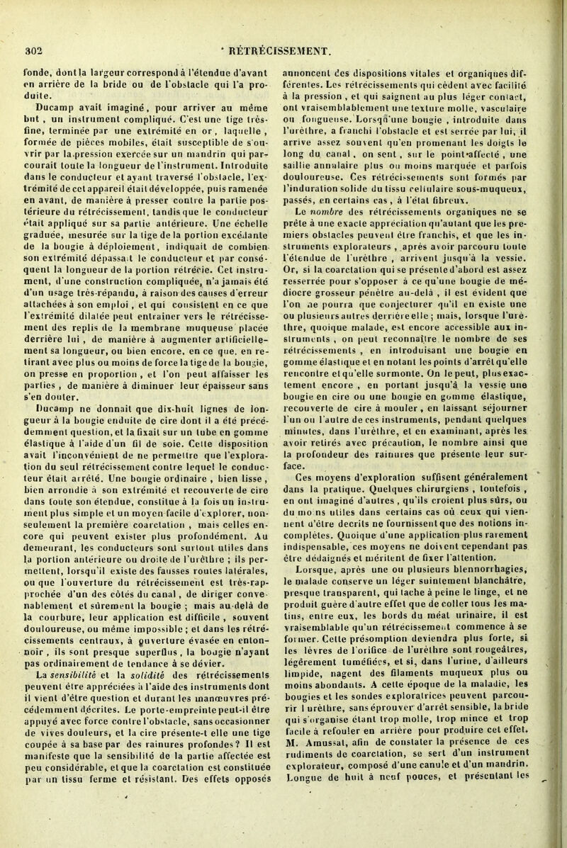 fonde, dontla lafgeur correspond a I’etendue d’avant rn arriere de la bride ou de L’obstacle qui l’a pro- duce. Ducamp avail imagine, pour arriver au merae but , un instrument compliquc. C’esl une tige ties- fine, terminee par une extreinite en or, laquelle , formee de pieces mobiles, etait susceptible de s’ou- vrir par la.pression exerceesur un mandrin qui par- courait loule la longueur de ('instrument. Iulroduile dans le conducleur etayant traverse I’obslacle. l'ex- tremite de cct appareil etait developpee, puis ramenee en avant, de maniere a presser contre la parlie pos- lerieure du retrecissement, tandisque le conducleur etait applique sur sa parlie anlerieure. Une echelle graduee, mesuree sur la lige de la portion excedante de la bougie a deployment, indiquait de combien- son extreinite depassait le conducleur et par conse- quent la longueur de la portion retrecie. Cet instru- ment, d’une construction compliquee, n’a jamais etc d’un usage tres-repandu, a raison des causes d’erreur allachees a son emploi , et qui consistent en ce que I’extreuiile dilatee peut entrainer vers le relrecisse- menl des replis de la membrane muqueuse placee derriere Ini , de maniere a augmenter arlificielIe— merit sa longueur, ou bien encore, en ce que, en re- tirant avec plus ou moins de force la tige de la bougie, on presse en proportion , et Ton peut alfaisser les parlies , de maniere a diminuer leur epaisseur sans s’en douler. Ducamp ne donnait que dix-huit lignes de lon- gueur a la bougie enduite de cire donl il a ete prece- demment question, et la fixail sur un tube cn gomme elaslique a I'aided'un fil de soie. Cette disposition avail I’inconvenient de ne permeltre que I'explora- tion du seul retrecissement contre lequel le conduc- leur etait arrele. Une bougie ordinaire , bien lisse , bien arrondie a son extreinite cl recouverte de cire dans loule son elendue, constitut'd la fois un instru- ment plus simple et un moyen facile d'explorer, non- seulement la premiere coarctation , mais celles en- core qui peuvent exisler plus profondement. Au demeurant, les conducleurs soat surloul utiles dans la portion anlerieure ou droitede furethre ; ils per- meltent, lorsqu'il exisle des fausses routes laterales, ou que fouverlure du retrecissement est tres-rap- prochee d’un des cotes du canal, de diriger conve- nablemenl et suremenl la bougie ; mais au-dela de la courbure, leur application est difficile , souvent douloureuse, ou meuie impossible ; et dans les retre- cissemenls cenlraux, a puverlure evasee en enton- noir , ils sonl presque superQus , la bojgie n’ayanl pas ordinairement de tendance a se devier. La sensibilite et la solidite des retrecissements peuvent etre appreciees a l’aide des instruments dont il vient d’etre question et duranl les manoeuvres pre- cedemment d.ecrites. Le porle-empreintepeut-il etre uppuye avec force contre I’obslacle, sansoccasionner de vives douleurs, et la cire presente-t el 1 c une tige coupee a sa base par des rainures profondes? II est manifeste que la sensibilite de la partie affeclec est peu considerable, et que la coarctation est constitute par un lissu ferine et resistant. Des effets opposes annoncenl des dispositions vitales el organiques dif- ferentes. Les retrecissements qui cedent avec facilile a la pression , el qui saignent au plus leger conlact, out vraiscmblablement une texture molle, vasculaire ou fougueuse. Lorsqii’une bougie , iiitroduile dans furethre, a franchi I’obslacle et est serree par Ini, il arrive assez souvent qu’en promenant les doigls le long du canal, on sent, sur le point-affecte , une saillie annulaire plus ou moins marquee et parfois douloureuse. Ces retrecissements sont formes par I’induralion solide du tissu cellulairc sous-muqueux, passes, en certains cas, a fetal fibreux. Le nombre des retrecissements organiques ne se prete a une exacle appreciation qn’autant que les pre- miers obstacles peuvent etre franchis, et que les in- struments explorateurs , apres avoir parcouru tonte felendue de l’urelhre , arrivent jusqu'a la vessie. Or, si la coarctation quise presenled’abord est assez resserree pour s’opposer a ce qu’une bougie de me- diocre grosseur penetre au-dela , il est evident que l’on ne pourra que conjecliirer qn’il en existe une ou plusieurs auties dernereelle ; mais, lorsque l’ure- thre, quoique malade, est encore accessible aux in- struments , on peut reconnailre le nombre de ses retrecissements , en inlroduisant une bougie en gomme eJastique el en notanl les points d’arrel qu’elle rencontre et qu’elle surmonle. On le peut, plusexac- lement encore , en portant jusqu’a la vessie une bougie en cire ou une bougie en gomme elaslique, recouverte de cire a ruouler, cn laissant sejourner l’un oil l’autre de ces instruments, pendant quelques minutes, dans l'urelhre, et cn examinant, apres les avoir retires avec precaution, le nombre ainsi que la profoudeur des rainures que presentc leur sur- face. Ces moyens d’exploration suffisent generalement dans la pratique. Quelques cbirurgiens , loulefois , en out imagine d'autres , qu’ils croient plus sdrs, ou du mo ns utiles dans certains cas ou ceux qui vien- lienl d’etre deceits ne fournissenlqiio des notions in- coinpletes. Quoique d’une ajiplication plus rarement indispensable, ces moyens ne doivent cependant pas etre dedaignes ct uieritcnt de fixer fattention. Lorsque, apres une ou plusieurs blennorrhagies, le malade conserve un leger suinlemeut blanchatrc, presque transparent, qui tache a peine le linge, el ne produit guere d'autre effel que de colter tous les ma- tins, entre eux, les bords du meal urinaire, il est vraisemblable qu’un retrecissement commence a se former. Cette presomption deviendra plus forte, si les levres de 1 orifice de l’urethre soul rougealres, legerement tumefiecs, et si, dans I’urine, d ailleurs limpide, nagent des filaments muqneux plus ou moins abondanls. A cetle epoque de la maladie, les bougies et les sondes exploratrices peuvent parcou- rir I urelhre, sans eprouver d’arret sensible, la bride qui s’organise elanl trop molle, trop mince et trop facile a refouler en arriere pour produire cet effet. M. Amussat, afin de constaler la presence de ces rudiments do coarctation, se sert d’un instrument cxplorateur, compose d’une canu'e et d’un mandrin. Longue de huil a ncuf pouces, et prescnlaul les