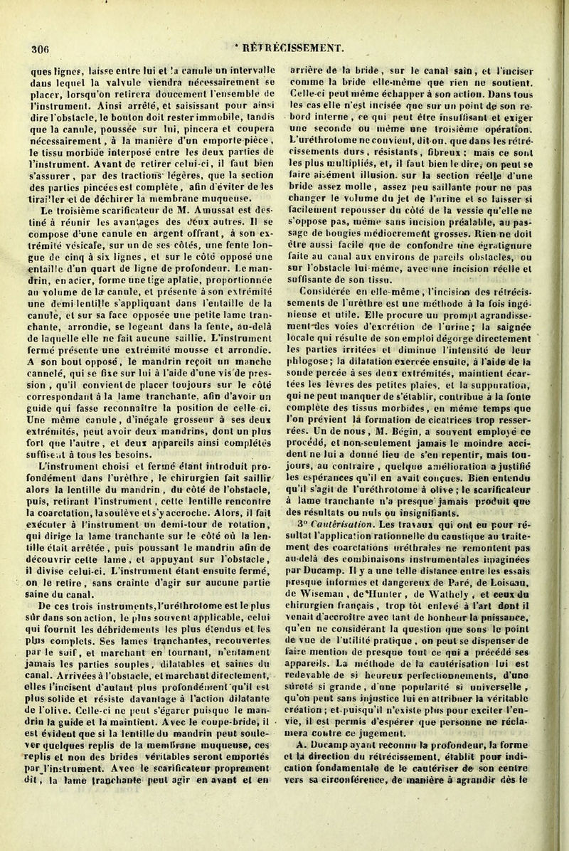 queslignes, laissc entre lui et !a camile un intervalle dans lequel la valyule viendra necessairetnenl se placer, lorsqu’on relirera doucement I'ensemble <!c I’instruroent. Ainsi arrele, ct saisissant pour ainsi dire 1’obstacle, le bouton doit resler immobile, landis que la cannle, poussee sur lui, pincera et coupera necessairemenl, a la maniere d'un emporle piece , le tissu morbidc interpose entre les deux parlies de l’instrument. Avant de relirer celui-ci, il faut bien s’assurer, par des tractions- legeres, que la section des parlies pinceesest complete, afin d’eviter deles tiraiMer cl de dechircr la membrane muqueuse. Le troisieme scarificaleur de M. Amussat est des- tine a reunir les avantages des deux autres. II se compose d’-une canule en argent offrant, a son ex- tremile vesicafe, sur un de ses coles, une fenle lon- gue de cinq a six lignes, el sur le cote oppose une cntaillc d’un quart de ligne de profondeur. Lcman- drin, enacier, forme une tige aplatie, proporlionnec an volume de la? canule, et presenle a son extremile une demi lentil le s’appliquant dans I’eutaillc de la canule, et sur sa face opposee une pelile lame tran- chante, arrondie, se logeanl dans la fenle, au-dela de laquelle elle ne fait aucune saillie. L'instruinenl ferine presente une extremile mousse et arrondie. A son bout oppose, le mandrin refoit un manche cannele, qui se fixe sur lui a l’aide d’une vis de pres- sion , qu'il convient de placer toujours sur le cote correspondent a la lame tranchanle, afin d’avoir un guide qui fasso reeonnaitre la position de celled. Une meme canule, d’inegale grosseur a ses deux exlremilcs, peut avoir deux mandrins, dont un plus fori que l'autre, et deux appareils ainsi completes suffise.it a tons les besoins. L’instrument choisi el ferine etant inlroduit pro- fondement dans I’urethre, le chirurgien fait saillir alors la lcnlille du mandrin , du cote de (’obstacle, puis, retirant l’inslrumcnt, cette lenlille renconlre la coarctation, lasouleve ets’yaccroche. Alors, il fait executer a I'inslrument un demi-tour de rotation, qui dirige la lame tranchanle sur ie cote ou la len- lille elait arretee , puis poussanl le mandrin afin de decouvrir cette laine.ct appuyant sur 1'obstacle, il divise celui-ci. L’instruinenl elaul ensuile ferine, on le retire, sans craintc d’agir sur aucune partie saine du canal. De ces Irois instruments,I’urelhrolome est le plus siir dans son action, le plus souvenl applicable, celui qui fournil les debridements les plus eiendus et les plus comptets. Ses lames tranchantes, recouvertes par le suit', et marchant en lournant, n’enlament jamais les parties souples, dilatables et saines du canal. Arrivees a 1'obstacle, el marcbaDldifectement, ellcs i’incisent d’autant plus profondement'qu’il est plus solidc et resisle davanlage a l’action dilatantc de l'olive. Cclle-ci ne pent s’egarer puisque le man- drin la guide et la maintient. Avec le coupe-bride, il est evideut que si la lentilledu mandrin peut soulc- verquelques replis de la membrane muqueuse, ces replis el non des brides verilables seront einportes par I'inslrument. Avec le scarificaleur proprement dit, la latne tranchanle peut agir en avant cl en arrierc de la bride , sur le canal sain , et I’iuciser comme la bride elle-ineme que rien ne sootient. Celle-ci peut meme echapper a son action. Dans tous les cas elle n’esl ineisee quo sur un point de son rc- bord interne , ce qui peut elrc insiiliisant et exiger une seconde ou meme une troisieme operation. L'urethrolome neconvient, dit on. que daDs les rctre- cissemenls durs, resislants, fibreux : mais ce soul les plus multiplies, el, il faut bien le dire,- on peut se faire abement illusion, sur la section reelfe d une bride assez mollc, assez peu saillante pour ne pas changer le volume du jet de I’urine et se laisser si facilement repousser du cole de la vessie qu’elle ne s’oppose pas, meme sans incision prealable, an pas- sage de bougies mediocrcmcAt grosses. Rien ne doit elre aussi facile que de confondre line egralignure faile au canal aux environs de pareils obstacles, ou sur 1’obstacle lui meme, avec une incision reelle el suffisante de son tissu. Considerce en elle-meme , l'incisirm des relrecis- sements de l'urethre est une metbodc a la fois inge- nieuse et utile. Elle procure un prompt agrandissc- ment'des voies d’excrelion de l’uriuc; la saiguee locale qui resulte de son emploi degorge directeinent les parties irritees et diminuc i inteiisite de leur pblogose; la dilatation cxercee ensuitc, a I’aide de la sonde pcrcee a ses deux cxlremites, maintient ecar- tees les levies des petites plaies, et la suppuration, qui ne peut manquer de s’etablir, conlribue a la fonle complete des tissus morbides, en meme temps que I’on previent la formation de cicatrices trop resser- rees. Un de nous, M. Begin, a souvent emplo3e ce procede, et non-sculement jamais le inoindre acci- dent ne lui a donuc lieu de s’cu repentir, mais loti- jours, an conlraire , quelque amelioration a justifie les esperances qu’il en avait con$ues. Bien entendu qu’il s’agit de l’urethrolome a olive; le scarificaleur a lame tranchanle n’a presque jamais produit que des resultats ou mils ou insignifiants. 3° Cauterisation. Les travaux qui out eu pour re- sultal (’application rationnelle du caustique an traite- ment des coarctations melbrales ne remontent pas au-deta des combinaisons inslrumenlales imaginees par Ducamp. Il y a une telle distance entre les essais presque intormes et dangerenx de Parc, de Loisoau, de Wiseman , de'IIunter, de Wathely , et ceux du ehirurgien fraiifais, trop tot enleve a I’art dont il venait d’aecroitre avec lant do bonheor la pnissauee, qu’en ne considerant la question que sons le point de vue de I’uiilile pratique , on pout se dispenser de faire mention de presque tout ce qui a precede ses appareils. La mclliode de la cauterisation lui est redevable de si beureux perfectiooneinents, d’une siirete si grande, d'une popularile si universelte , qu’oh pent sans injustice lui en attribucr la veritable creation ; et-puisqu’il n’existe plus pour exciter l’en- vie, il est permis d’esperer que personne ne recla- niera centre ce jugcmenl. A. Docampayanl reConnu la profondeur, la forme cl la direction du rctrecissement, etablit pour indi- cation fondamentale de le cauteriser de son centre vers sa circonference, de inaniere a agraudir des le