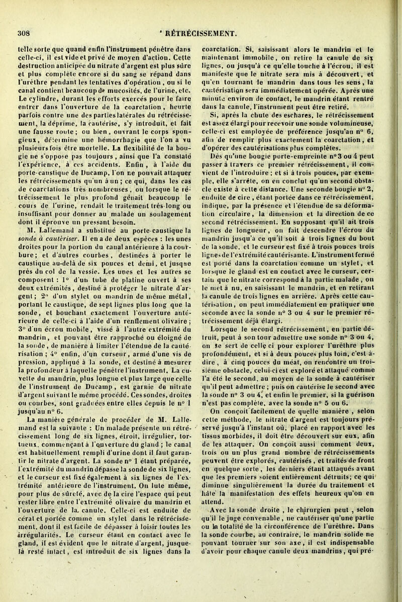 telle fiorte quc quand enfln I'instrument pcnetro dans celle-ci, i! esl vide el prive de moycn d’aclion. Celle destruction anlicipec du nilrate d’argent esl plus sure el plus complete encore si du sang se repand dans l’urethre pendant les tentatives d’operalion , ou si le canal conticnt braucoup d» mucosites, de I’urinc, etc. Le cylindre, duranl les efforts cxcrces pour le faire entrer dans l’ouverture de la coarctation , heurte parfois contre une des parlieslaterales du retrecisse- uienl, la deprime, la cauterise, s’y introduit, et fait une fausse route; ou bien , ouvrant le corps spon- gieux, dcleimine une hemorrhagie que Ton a vu plusieursfois elre morlelle. La tlexibilile de la bou- gie ne s'oppose pas toujours , ainsi que l’a constate l'experience, a ces accidents. Enfln , a l'aide du porte-canstique de Ducamp, I on ne pouvait attaquer les relrecissemenls qu'un a un; ce qui, dans les cas de coarctations ties nombreuses, ou lorsque le re- treeissement le plus profond genait beaucoup le cours de l'urine, rendait le traitement tres-long ou insuffisant pour donner au malade un soulagemcnt dont it eprouve un pressant besoia. 91. Lallemand a subsliluc au porlc causlique la sonde a cauteriscr. 11 en a de deux especes : les unes droilcs pour la portion du canal anterienre a la cour- bure; el d’aulres courbes , destinees a porter le causlique au-dela de six pouces et demi, et jusqae pres du col de la vessie. Les unes et les aulres se composent : 1° d’un lube de plaline ouvert a ses deux extremites, destine a protdgcr le nitrate d’ar- gent; 2° d’un stylet ou mandrin de meme metal, porlanl le causlique, deseptlignes plus long que la sonde, el bouchant cxaclement l’ouverlure ante- rieure de celle-ci a l’aide d’un renflement olivaire ; 3° d un ecrou mobile, visse a l’autre extremite du mandrin, et pouvant ctre rapproche ou eloigne de la sonde, de maniere a limiter l’etendue de la caute risation ; 4° enfln, d’qn curseur, arme d’une vis de pression, applique a la sonde, et destine a mesurer la profondeur a laquelle penetre l’instrument. La cu- vette du mandrin, plus longue et plus large que celle de (’instrument de Ducamp , esl garnie de nitrate d’argent suivanl le meme procedc. Ces sondes, droilcs ou courbes, sont graduees enlre elles depuis le n° 1 jusqu’au n° 6. La manieie generale de proceder de M. Lalle- inand est la suivaule : Un malade presente un retre- cissement long de six lignes, etrqil. iiregulier, tor- tueux, commcnfant a rquverture du gland ; le canal est habiluellement rempli d’urine dont il fant garan- lir le nilrate d’argent. La sonde n° 1 etant preparee, l’extremile du mandrin d^passe la sonde de six lignes, ct le curseur est fixe dgalement a six lignes de l’ex- trcmile anterieure de I’instrument, On lute meme, pour plus de surete, avec de la cire l’espace qui peut t ester libre entre l’exlremite olivaire du mandrin el 1’ouverlurc de la, canule. Celle-ci est enduite de coral et portee coniine un stylet dans le relrecis^e- menl, dont il est facile de depasser a loisir toutes les irregulariles. Le curseur etant en contact avec le gland, iT est evident que le nitrate d’argent, jusque- la resle intact, est introduit de six ligues dans la coarctation. Si, saisissant alors le mandrin el le niaintenant immobile, on retire la canule de six lignes, ou jusqu’a ce qu’clle touche a I’ecrou. il est manifeste que Ic nitrate sera mis a decouvert, et qu’en tournant le mandrin dans tous les sens, la cauterisation sera immedialerocnt operee. Apres une minute environ de contact, le mandrin etant renlre dans la canule, I’instrument peut ctre retire. Si, apres la chute des eschares, le relrecissement esl assez elargi pour recevoir une sonde volumineuse, celle-ci est employee do preference jusqu’au n° 6, afin de remplir plus exacteinent la coarctation, et d’opcrer des cauterisations plus completes. Des qu’unc bougie porte-empreinle n° 3 ou 4 peut passer a trarers ce premier relrecissement, il con- vient de I’introduire ; el si a trois pouces, par exern- ple, el le s’arrete, on en conclut qu’un second obsta- cle cxiste a celle distance. Une seconde bougie n° 2, enduite de cire , etant portee dans ce relrecissement, indique, par la presence et I’elendue de sa deforma- tion circulaire, la dimension et la direction de ce second relrecissement. En supposant qu’il ait trois lignes de longueur, on fait descendre I’ecrou du mandrin jusqu’a ce qu’il soil a trois lignes du bout de la sonde, et le curseur est fixe a trois pouces trois lignes de I’exlremilecauterisante. L’instrument ferine est porte dans la coarctation coniine un stylet, et lorsque le gland est en contact avec le curseur, cer- tain que Ic nitrate correspond a la parlie malade , on le met a nu, en saisissant le mandrin, el en rctirant la canule de trois lignes en arriere. Apres celle cau- terisation, on peut immediatement en pratiquer une seconde avec la sonde n° 3 ou 4 sur le premier re- lrecissement deja elargi. Lorsque le second relrecissement, en parlie de- Iruit, peut a son lour admeltre une sonde n° 3 ou 4, on Se sert de celle ci pour explorer l’urethre plus profondetnenl, el si a deux pouces plus loin, e’est a- dire , a cinq pouces du meal, on rencontre un troi- sieme obstacle, celui-ciesl explore et altaque coiluue l’a etc le second, au moycn de la sonde a cauteriscr qii’il peut adineltrc ; puis on cauterise le second avec la sonde n° 3 ou 4, et enfln le premier, si la guerison n’est pas complete, avec la sonde n° 5 ou 6. On conQoit facilement de quelle maniere , selon cette melhode, le nitrate d’argent est toujours pre- serve jusqu’a l’inslant ou, place en rapport avec les tissus morbides, il doit elre decouvert sur eux, afin de les attaquer. On congoil aussi comment deux, trois ou un plus grand noinbre de relrecissemcnls pcuvenl elre explores, cauterises , et trailes de front on quelque sorte , les dei niers etant attaques a vant que les premiers soient enlieremcnt delruils; ce qui diminue singulierement la duree du traitement ct hate la manifestation dcs effets heureux qu’on en attend. Avec la sonde droite , le chirnrgien peut , selon qu’il le juge convenable , ne cautcriser qu’une parlie ou la tota 1 itti de la circonference de l’urethre. Dans la sonde courbe, au contrairc, le mandrin solide ne pouvant tourner sur son axe, il est indispensable d’avoir pour chaque canule deux mandrius , qui pre-