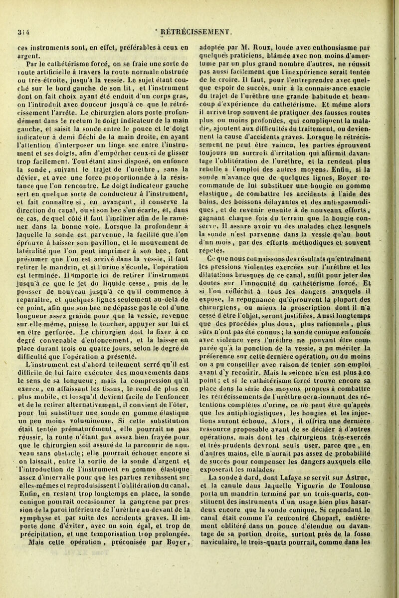 ces instruments sont, en effct, preferables a ceux en argent. Par le calhelerisme force, on se fraie line sorle de route arlificielle a travers la route normalc obslruee ou tres-elroite, jusqti’a la vessie. Le sujet elant cou- rbe sur le bord gauche de son lit, el ('instrument dont on fait choix ayant ete enduit d’un corps gras, on l'inlrodnil avec douceur jusqu’a ce- que le retre- cissemenl l’arrele. Le chirurgicn alors porte profon- demenl dans !c rectum ledoigt indicaleurde la main gauche, et saisit la sonde enlre le pouce et le doigt indicateur a demi Dechi de la main droite, en ayant rallenlion d’interposer un linge sec entre 1’iustru- rnent et ses doigts, afin d’empecher ceux-ci de glisser trop facilement. Tout elant ainsi dispose, on enfonce la sonde, suivant le trajet de l’urethre , sans la dcvier, et avec une force proporlionnee a la resis- tance que Ton rencontre. Le doigt indicateur gauche sort en quclque sorte de conducleur a l’instrument, cl fail connailre si, en avanfant, il conserve la direction du canal, ou si son bee s’en ecarle, et, dans ce cas, de quel cole il faut l’incliner afin de le rame- ner dans la bonne voie. Lorsque la profondeur a laquelle la sonde est parvenuc, la facilite que Ton eprouve a baisser son pavilion, et le mouvement de lateralile que l’on peut imprimer a son bee, font pre.iumer que Ton est arrive dans la vessie, il faut retirer le mandrin, et si I'urine s'ecoule, l'operation est terminee. ll*importe ici de retirer l'instrument jusqu'a ce que le jet du liquide cesse , puis de le pousser de nouveau jusqu’a ce qu'il commence a reparaitre, et quelques lignes seulement au-dela de ce point, afin que son bee ne depasse pas le col d’une longueur assez giande pour que la vessie, revenue sur elle-meme, puisse le toucher, appuyer sur lui et en elre perforce. Le chirurgipn doit la fixer a ce degre convenable d’enfoncement, et la laisser en place duranl trois ou qualrc jours, selou le degre de difficulty que l'operation a presente. L'instrument est d'abord tenement serre qu’il est difficile de lui faire executer des inouvemenls dans le sens de sa longueur; mais la compression qu'il exerce , en all'aissaut les lissus, le rend de plus en plus mobile, et loisqu’il devient facile de l'eufoncer et dele retirer alternativemenl, il convienl de l'oler, pour lui subslituer une sonde en gomme elaslique un peu moius volumineuse. Si cello substitution dtail tentee prernaluremenl, el le pourrait ue pas r^ussir, la route n’elant pas assez bien frayee pour que le chirurgien soil assure de la parcourirde non. veau sans obstacle; el le pourrait echouer encore si on laissait, enlre la sortie de la sonde d'argent et Tinlroduction de l’instrument en gomme elaslique assez d’iniervalle pour que les parties revihssent sur elles-meineselreproduisissenl 1'obiiteration du canal. Eufin, en restant trop longtemps en place, la sonde conique poui rait occasionner la gangrene par pres- sion de la paroi inferieure de l’ureibre au devant de la symphyse et par suite des accidents graves. Il im- porle done d'eviler, avec un soin egal, el trop de precipitation, et une temporisation trop prolongee. Mais celle operation, preconisee par Boyer, adoptee par M. Roux, louee avec cnlhousiasmc par quelques praticicns, blamee avec non moins d'amer- turne par un plus grand nombre d’autres, ne reussit pas aussi facilement que l'incxpcrience serail tentee de le croire. II faut, pour l’entreprendre avec.quel- que espoir de succes, unir a la connais-ance exacle du trajet de l'urethre une grande habitude et beau- coup d'experience du catheterisme. Et meme alors il arrive trop souvent de pratiquer des fausses routes plus ou moins profondes, qui corapliqncnt la mala- die, ajoutent aux difficultes du traitcmenl, ou devien- nent la cause d’accidenls graves. Lorsque le retrecis- semenl ne peut elre vaincu, les parties eprouvent toujours un surcroil d’irritation qui affirmit davan- tage l’oblileralion de l’urethre, et la rendcnl plus rebelle a i’eraploi des auires moyens. Enfin, si la sonde n’avance que de quelques lignes, Boyer re- commande de lui subslituer une bougie eu gomme elaslique, de comballre les accidents a l aide des bains, des boissons dclayanlcs et des anii-spasinodi- ques , et de revenir ensuile a de nouveaux efforts, gagnant chaque fois du terrain que la bougie con- serve. 11 assure avoir vu des malades chez lesquels la sonde n’est parvenne dans la vessie qu’au bout d’unmois, par des efforts methodiques el souvent repeles. Ce que nous connaissons des resultals qu’enlrajnent les pressions violentes exercees sur l’urethre et les dilatations brusques de ce canal, suffil pour jeter des doules sur l’innocuile du catheterisme force. Et si I on refldebit a tous les dangers auxquels il expose, la repugnance qu’eprouvent la plupart des chirurgiens, ou mieux la proscription dont il n’a cesse d’etre l’objel, seront justifiecs. Aussi longtemps que des procedes plus doux, plus rationnels , plus stirs n’ont pas ete conuus ; la sonde conique enfoncee avec violence vers l’urethre ne pouvant elre com- paree qu’a la ponclion de la vessie, a pu meriler la preference sur cctle derniere operation, oudu moins on a pu couseillcr avec raison de tenter son emploi avanl d’y recourir. Mais la science n’eii est plus ace point; et si le catheterisme force trouve encore sa place dans la serie des moyens propres a comballre les red ecissemenls de l'urethre occa-ionnant des re- tentions completes d'urine, ce ne peut etie qu’apres que les antiphlogisliques, les bougies et les injec- tions auront ecboue. Alors, il offrira une derniere ressource proposable avant de se decider a d autres operations, mais dont les chirurgiens tres-exerces el tres-prudents devront seuls user, parce que , en d’aulres mains, elle n'aurait pas assez de probability de succes pour compenser les dangers auxquels elle exposerait les malades. La sonde a dard, dont Lafaye se servit sur Aslruc, et la canule daus laquelle Viguerie de Toulouse porta un mandrin lermine par un trois-quarts, con- stituent des instruments d'un usage bien plus basar- deux encore que la sonde conique. Si cependant le canal elail coinme l’a rencontre Choparl, enliere- ment obliteie dans un pouce d’etendue ou davan- tage de sa portion droite, surtout pres de la fosse naviculaire, le trois-quarts pourrait, comme dans les