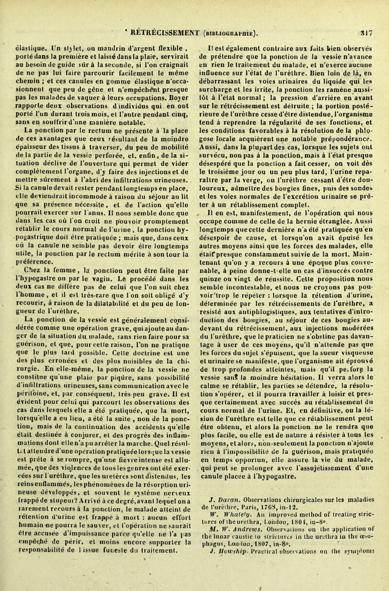 claslique. Un stylet, ou maudlin d’argenl flexible , porle dans la premiere el laisse dans la plaie, servirail au besoin de guide sura laseconde, si Ton craignait de ne pas lui faire parcourir facilement le memo chemin ; el ces canules en goinme elaslique n’occa- sionnenl que peu de gene el n'empechent presque pas les malades de vaquer a leurs occupations. Boyer rapporte deux observations d individus qui en out porte l’un durant troismois, el l’autre pendant ciuq, sans en souffrird’une maniere notable. La ponction par le rectum ne presente a la place de ces avantages que ceux resultant de la moiudre epaisseur des tissus a traverser, du peu de mobility de la partie de la vessie perforee, et, enGri, de la si- tuation declive de l’ouverture qui permet de vider completemenl 1’organe, d’y faire des injections et de mettre siirement a l’abri des infiltrations urineuses. Si la canule devait resler pendant longlemps en place, tile devieiulrait incommode a raison du sejour au lit que sa presence necessite, et de Taction qu’elle pourrait exercer sur Tanas. II nous semble done que dans les cas ou Ton croit ne p’ouvoir promplement retablir le cours normal de Turine, la ponction hy- pogastrique doit etre praliquee ; mais que, dans ceux ou la canule ne semble pas devoir etre longtemps utile, la ponction par le rectum merile a son lour la preference. Chez la femme, la ponction peut etre faile par Thypogaslre ou par le vagin. Le procede dans les deux cas ne differc pas de celui que Ton suit chez Thom in o, el il est tres-rare que Ion soil oblige d’y recourir, a raison de la dilalabdilc et du peu de lon- gueur de Turelhre. La ponction de la vessie est generalement consi- deree comme une operation grave, qui ajoute au dan- ger de la situation du malade, sans l ien faire pour sa guerison, et que, pour cette raison, Ton ne pratique que le plus lard possible. Celle doctrine est une des plus erronees et des plus nuisibles de la chi- rurgie. En elle-meme, la ponction de la vessie ne conslitne qu'une plaie par piqure, sans possibility d'infiltralious urineuses, sans communication avec le periloine, et, par consequent, trespeu grave. II est evident pour celui qui parcourt les observations des cas dans lesqnels elle a ete praliquee, que la morl, lorsqu'elle a eu lieu, a ete la suite , non de la ponc- tion, mais de la continuation des accidents qu'elle elait deslinee a conjurer, et des progres des inflam- mations donl elle n’a pu arreter la marche. Quel resul- ts t atlendred'une operation praliquee lorsque la vessie est prele a se rompre, qu’une fievre intense est allu- mee, que des violences de tons les genres out ete exer- cees sur Turelhre, que les uretercs sonl distendus, les reinsenflammes, lesphenomeuesde la resorption uri- neuse developpes, et souvent le systeme nerveux irappe de stupeui? Arrive a ce degre.avant lequel on a rarement recours a la ponction, le malade atleint de retention d'urrne est frappe a morl : aucun effort humain -ne pourra le sauver, et I’opcration nesaurait etre accusee d’impuissance parce qu’elle ne Ta pas empeche de perir, et moins encore supporter la responsabilitd de Tissue funeste du traiteraent. II estegalemenl conlraire aux fails bien observes de pretendre que la ponction de la vessie n’avance en rien le trailemenl du malade, et n’exerce aucune influence sur Telat de Turelhre. Rien loin de la, en debarrassant les voies urinaires du liquide qui les surcharge et les irrite, la ponction les ramene aussi- tot a Tetat normal; la pression d’arriere en avant sur le retrecissemenl est detruite ; la portion poste- rieure de Turelhre cesse d'etre distendue, Torganisme tend a reprendre la regularity de ses fonctions, et les conditions favorables a la resolution de la phlo- gose locale acquiereul une notable preponderance. Aussi, dans la pluparldes cas, lorsque les sujets out survecu, non pas a la ponction, mais a Telat presque desespere que la ponction a fait cesser, on voit des le troisieme jour ou un peu plus tard, l’urine repa- rallre par la verge, ou Turelhre cessant d’etre dou- loureux, admellredes bougies fines, puis des sondes et les voies normales de l'excretion urinaire se pre- ter a un retablissement complet. II en est, manifcslement, de l’operation qui nous occupe comme de celle de la hernio etranglee. Aussi longlemps quecette derniere n’a ete praliquee qu'en desespoir de cause, et lorsqu'on avail epuise les autres moyens ainsi que les forces des malades, elle elaifprcsque constaminent suivie de la mort. Main- tenant qu’on y a recours a une epoque plus conve- nable, a peine donne-t-elle un cas d'insucces contre quinze ou vingt de reussitc. Cette proposition nous semble incontestable, el nous ne croyons pas pou- voir’trop le repeler : lorsque la retention d’urine, delerminee par les relrecissemcnts de Turelhre, a resiste aux antipblogistiques, aux lentatives d'intro- duetion des bougies, au sejour de ces bougies au- devant du retrecissemenl, aux injections moderees du Turelhre, que le pralicien ne s’obsline pas davan- tage a user de ces moyens, qu’il n’atlende pas que les forces du sujet s’epuisent, que la sueur visqueuse el urinaire se mauifesle, que Torganisme ait eprouve de trop profondcs atteintes, mais qu’il pe.forg la vessie sanS la raoindre hesitation. II verra alors le calme se retablir, les parties se detendre, la resolu- tion s’operer, et il pourra travailler a loisir et pres- que certainement avec succes au retablissement du cours normal de l’urine. Et, en definitive, ou la le- sion de l’urethre est telle que ce retablissement peut etre oblenu, el alors la ponction ne le rendra que plus facile, ou elle est de nature a resistor a lous les moyens, et alors, non-seulement la ponction n’ajoule rien a Titripossibilile de la guerison, mais praliqueu en temps opportun, elle assure la vie du malade, qui peut se prolonger avec Tassujetissement d’une canule placee a Thypogaslre. J. Damn. Observations chirurgicales sur les maladies de Turelhre, Paris, 176S, in-12. W. Wlialely. An improved method of treating stric- tures of the urethra, London, 1804, in-8°. AI. IT. Andrews. Observations on the application of the lunar caustic to strictures in the urethra iu the (Eso- phagus, London, 1807, in-8°. J. lluwship. Practical observations on the symptoms