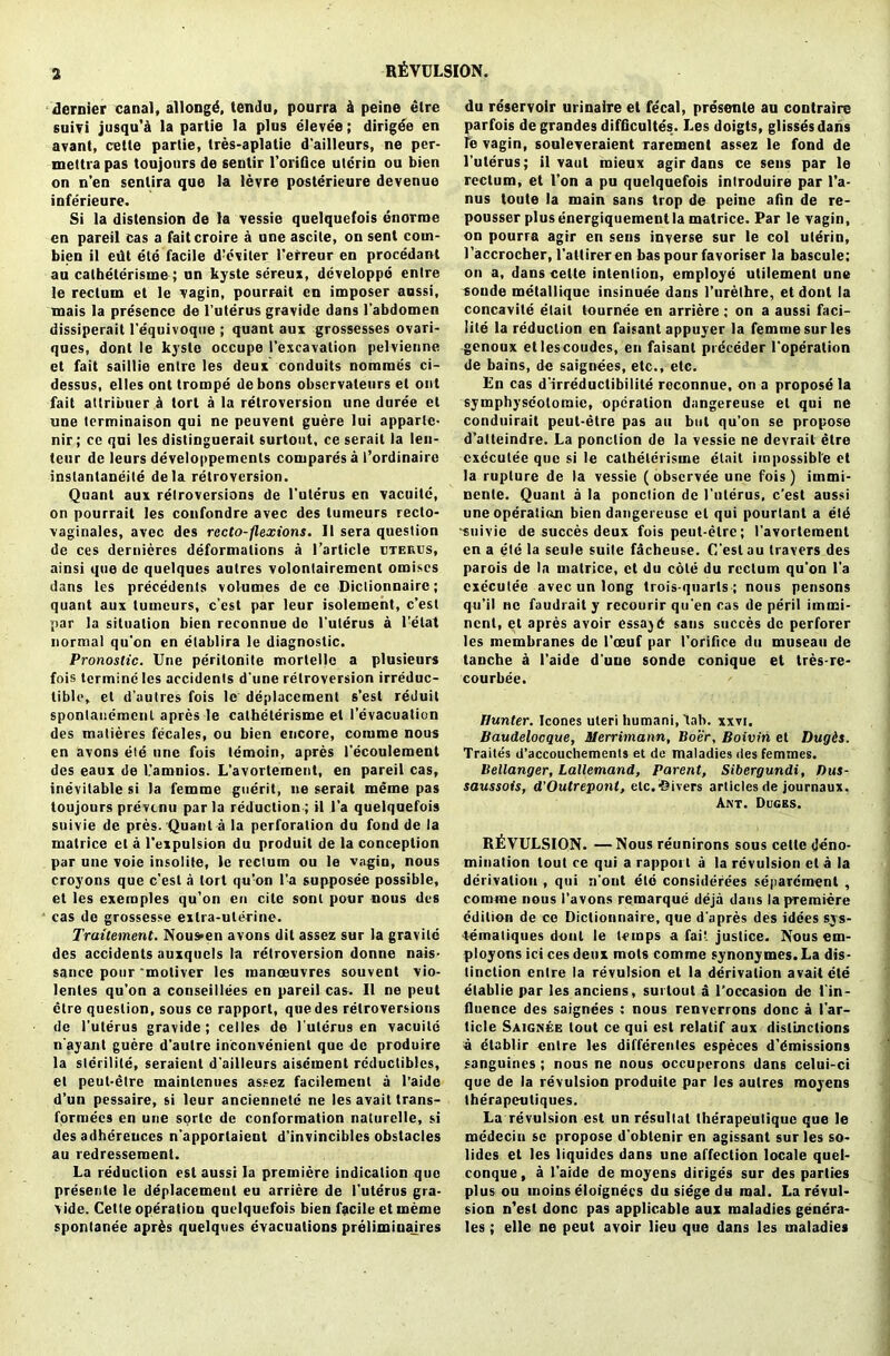 dernier canal, allongd, temlu, pourra k peine etre suivi jusqu’a la partie la plus elevee; dirigee en avant, celte partie, tres-aplatie d'ailleurs, ne per- mettra pas toujours de sentir l’orifice utcrin ou bien on n’en sentira que la levre posterieure devenue inferieure. Si la distension de la vessie quelquefois enorroe en pareil cas a faitcroire a une ascite, on sent coin- bien il edt ele facile dreviler l’efreur en procedant au calheterisme; un kyste sereux, dcveloppd entre le rectum et le vagin, pourrait en imposer aussi, tnais la presence de I’uterus gravide dans l’abdomen dissiperait l’equivoque ; quant aux grossesses ovari- ques, dont le kyste occupe I’excavation pelvienne et fait saillie entre les deux conduits nomraes ci- dessus, elles ont trompe de bons obscrvateurs el out fait attribuer a tort a la retroversion une duree et une terminaison qui ne peuvent guere lui apparte- nir; cc qui les distinguerail surtout, ce serait la len- ten r de leurs developpements compares a f ordinaire inslanlaneite dela retroversion. Quant aux retroversions de I’uterus en vacuite, on pourrait les confondre avec des lumeurs recto- vaginales, avec des recto-flexions. 11 sera question de ces dernieres deformations a 1 ’article uterus, ainsi que de quelques autres volontairemcnl omises dans les precedents volumes de ce Diclionnaire; quant aux tumeurs, c’est par leur isolement, c’est par la situation bien reconnue do I'uterus a l’elat normal qu'on en elablira le diagnostic. Pronoslic. Une perilonite morlel)c a plusieurs fois tcrmine les accidents d'une retroversion irreduc- tible, et d’aulres fois le deplacement s’est reduit spontanemenl apres le calheterisme et I’evacuation des malieres fecales, ou bien encore, comme nous en avons ele une fois temoin, apres l'ecoulement des eaux de l’amnios. L'avortement, en pareil cas, inevitable si la femme guerit, ne serait meme pas toujours prevent! par la reduction ; il l’a quelquefois suivie de pres. Quant a la perforation du fond de la matrice et a l’expulsion du produit de la conception par une voie insolite, le rectum ou le vagin, nous croyons que c’esl a tort qu’on fa supposee possible, et les exeraples qu’on en cite sont pour nous des cas do grossesse extra-uterine. Traitement. Nous^en avons dil assez sur la gravile des accidents auxquels la retroversion donne nais- sance pour ‘mother les manoeuvres souvent vio- lenles qu’on a conseillees en pareil cas. II ne peut etre question, sous ce rapport, que des retroversions de I'uterus gravide; celles de I'uterus en vacuite n'ayant guere d’aulre inconvenient que de produire la slerilite, seraient d'ailleurs aisement reductibles, et peut-etre mainlenues assez facilement a l’aide d’un pessaire, si leur anciennetc ne les avait trans- formers en une sortc de conformation naturelle, si des adhereuces n’apporlaient d’invinciblcs obstacles au redressemenl. La reduction est aussi la premiere indication que presente le deplacemeul eu arriere de l'ute'rus gra- vide. Cette operation quelquefois bien facile et meme spontanee apr£s quelques evacuations prelimiuajres du re'servoir urinaire et fecal, presente au contraire parfois degrandes difficultes. Les doigts, glissesdans le vagin, sonleveraient rarement assez le fond de I’uterus; il vaut mieux agir dans ce sens par le rectum, et 1’on a pu quelquefois introduire par l’a- nus toute la main sans trop de peine afin de re- pousser plus energiquement la matrice. Par le vagin, on pourra agir en sens inverse sur le col ulerin, l’accrocher, l’attirer en bas pour favoriser la bascule; on a, dans celte intention, employe utilement une sonde metallique insinuee dans l’nrelhre, et dont la concavile etait tournee en arriere ; on a aussi faci- lity la reduction en faisant appuyer la femme sur les genoux etlescoudes, en faisant prcceder l’operation de bains, de saignees, etc., etc. En cas d irreductibilite roconnue, on a propose la symphyseotoraic, operation dangereuse el qui ne conduirait peut-etre pas au but qu’on se propose d’atteindre. La ponction de la vessie ne devrail etre cxcculee que si le calheterisme etait impossible et la rupture de la vessie (observee une fois) iinmi- nenle. Quant a la ponction de I’uterus, e’est aussi une operation bien dangereuse et qui pourlant a etcS •suivie de succes deux fois peut-etre; l’avortement en a ete la seule suite facheuse. C’est au leavers des parois de la matrice, et du cote du rectum qu’on l’a cxcculee avec un long trois-quarls ; nous pensons qu’il ne faudraity recourir qu’en cas de peril immi- nent, et apres avoir essajd saus succes de perforer les membranes de l’oeuf par I’orifice du museau de tanche a l’aide d’une sonde conique et tres-re- courbee. Hunter. leones uteri liumani, ’tab. xxvi. Baudelocque, ilerrimann, Boer, Boivin et Dugis. Traites d’accouehements et de maladies des femmes. Bellanger, Lallemand, Parent, Sibergundi, Bus- saussois, d'Outreponl, etc.divers articles de journaux. Ant. Dcges. REVULSION. —Nous reunirons sous celte deno- minalion tout ce qui a rapport a la revulsion eta la derivation , qui n’ont etd considerees separement , comme nous l’avons remarque deja dans la premiere edition de ce Dictionnaire, que d’apres des idees sys- lemaliques dont le temps a fail justice. Nous em- ployons ici ces deux mots comme synony mes. La dis- tinction entre la revulsion el la derivation avait ele elablie par les anciens, surtout a l’occasion de 1’in- tluence des saignees ; nous renverrons done a 1’ar- ticle Saignee tout ce qui est relatif aux distinctions a etablir entre les differenles especes d’dmissions sanguines; nous ne nous occuperons dans celui-ci que de la revulsion produite par les autres moyens therapeuliques. La revulsion est unresullat therapeutique que le medecin se propose d’obtenir en agissant sur les so- lidcs el les iiquides dans une affection locale quel- conque, a l’aide de moyens diriges sur des parties plus ou inoins eloignecs du siege du mat. La revul- sion n'esl done pas applicable aux maladies genera- tes ; elle ne peut avoir lieu que dans les maladies