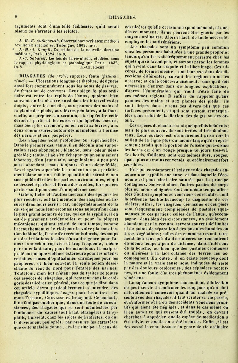 arguments sont d’une telle faiblessse, qu'il serait oiseux de s’arreler a les refuler. J.-H.-F. AwtftennVd/i.Observaiiones verilalem melhodi revulsoriaj speclanles, Tubingue, 1802, in-8. J.-M.-A. Goitpil. Exposition de la nouvelle doctrine medicalc, Paris, 1824, in-8. J.-C. Sabatier. Les lois de la revulsion, etudiees sous le rapport physiologique et palhologique, Paris, 1832, in-8. L.-Cn. Roche. RHAGADES (de fec/as, rupture , fente (fissurw , rimae). — Ulcerations longues et elroites, designees aussi fort communemenl sous les noms de fissures, de fenles on de crevasses. Leur siege le plus ordi- naire est entre les replis de l’anus, quoique bien souvent on les observe aussi clans les intervalles des doigls, entre les orteils , aux paumes des mains, a la plante des pieds , aux levres genitales , a la four- chelle, au prepuce, au scrotum, ainsi qu’enlre cede derniere parlie el les cuisses; quelquefois encore, rnais bien plus rarement, on en voit aux levres , aux deux commissures, atilour des mamelons, a l’orifice des narines et aux paupieres. Les rhagades sent profondes on superficielles. Dans le premier cas, lanlol il en decoule une suppu- ration assez abondaule , blanche, sans odeur desa- grdable ; tanlot il ne s’en dchappe qu’un suintement ichoreux, d’un jaune sale, sanguinolent, a peu pres aussi abondant, mais loujours d’une odeur felide. Les rhagades superficielles rendent un pus parfaile- menl blanc ou une faible quantile de serosite non susceptible d’irriter les parlies environnantes, et qui se dcsseche parfois el forme des croiiles, lorsque ces parties sont pourvues d’un epiderme sec. Galien, Celse et d’aulres mcdecins des epoques les plus reculees, onl fait mention des rhagades ou fis- sures dans leurs ecrils; car, independamment de la cause que nous leur reconnaissons aujourd’hui dans le plus grand nombre de cas, qui est la syphilis, il en est de purement accidentelles et pour la plupart mecaniques, qui ont exisle de lout temps, comme l’accoucbement et le viol pour la vulve; la constipa- tion habituelle. Tissue d'excremenls durcis, des coups ou des irritations locales d’un autre genre pour l’a- nus ; la succion trop vive et trop frequente , meme par un enfant sain, pour les mamelons; la malpro- prete ou quelque violence exterieure pour les orteils; certaines causes d’ophthalmies chroniques pour les paupieres, et bien souvent la seule action desse- chante du vent du nord pour l’enlree des narines. Toutefois, rnon but n’etant pas de trailer de toutes ces especes de rhagades , qui rentrent dans la cale- gorie des ulceres en general, tout ce que je djrai dans cet article devra parliculierement s’entendre des rhagades syphililiques (voijez pour les aulres, les mots Fissure , Crevasse et Ger$ure). Cependant, il ne faut pas oublier que , dans une foule de circon- stances, des rhagades qui se sont manifestoes par l’influence de causes lout a fait etrangeres ala sy- philis, finissent, chez les sujets ddja infectes, ou qui le deviennent peu apres, par prendre les caracleres que cette maladie donne , des le principe , a ceux do ces ulceres qu’elle oceasionne spontanement, et que, des ce moment, iIs ne peuvent dire gueris par les moyens ordinaires. Alois il faut, de toule necessite, employer les antiveneriens. Les rhagades sont un symplome peu commun chez les personnes habitudes a une grande proprete; tandis qu’on les voit frequemment paraitre chez les sujets qui se lavent peu, et surtoul parmi les femmes qui vivent dans la crapule et le liberlinage. Ces ul- ceres, de forme liueaire , ont leur axe dans des di- rections differenles, suivant les regions ou on les observe; el on le concevra aisemenl, sans qu'il soil necessaire d'enlrer dans de longues explications, d’apres Tenurodralion qui vieul d’etre faite de ces memes regions. II .suffira de rappeler qu’aux paumes des mains et aux plantes des pieds , ils sont diriges dans le sens des divers plis que ces surfaces presentent, et qui sont surtoul remarqua- bles dans celui do la flexion des doigts ou des or- teils. Ces especes de chancres sont quelquefois indolents; mais le plus souvent ils sont irriles et tres-doulou- reux. Leur surface est ordinairement grise vers le milieu de la ligne plus ou moins large qu’ils repre- sentenl; tandis que la portion de Tulcere quiavoisine les bords est d’un rouge presque loujours tres-vif. Ces bords, d’ailleurs, sont eux memes durs, rouges, epais, plus ou moins renverses, el ordinairement fort sensibles. Presque constamraenU’existence des rhagades an- nonce une syphilis ancienne, et danslaquelle l’eco- nomie est pour ainsi dire saluree par le principe contagieux. Souvent alors d’autres parlies du corps plus ou moins eloignees sont en meme temps affec- tees d'aulres symplomes veneriens consecutifs, dont la presence lacilile beaucoup le diagnostic de ces ulceres. Ainsi, les rhagades des mains el des pieds soul frequemment compliquces de pustules squa- meuses de ces parlies ; celles de l’anus, qu’accom- pagne , dans bien des circonstances , un ecoulement abondant par le rectum, servent souvent de^limiles et de points de separation a des pustules humides ou a des vegetations; celles des commissures ont rare- ment lieu sans que d'aulres ulceres se rencontrent en meme temps a peu de distance, dans Tinterieur de la bouche, ou bien que des pustules croiiteuses ou ulcerees a la face cutanee des levres les ac- coropagncnt. En outre , il en existe beaucoup dont la nature el la vraie cause sont indiquecs de resle par des donleurs osleocopes, des cephalees noctur- nes, ct une foule d'aulres phenomenes evidemment veneriens. Lorsqu’aucun symplome concomitant d'infeclion ne peut servir a confirmer les soupgons qu'on doit naturellement concevoir quand un malade se pre- sente avec des rhagades, il faut scrulcr sa vie passee, et s’informer s’il a eu des accidents veneriens prirni- tifs qui aient ele negliges , et dans le cas meme ou il en aurait eu qui eusscnl etc trailes , on devrait chercher a apprecier quelle espece de medication a die suivie, ct quelle en a ete la durde. Enfin , il est des cas oii la connaissancc du genre de vie oi dinaire