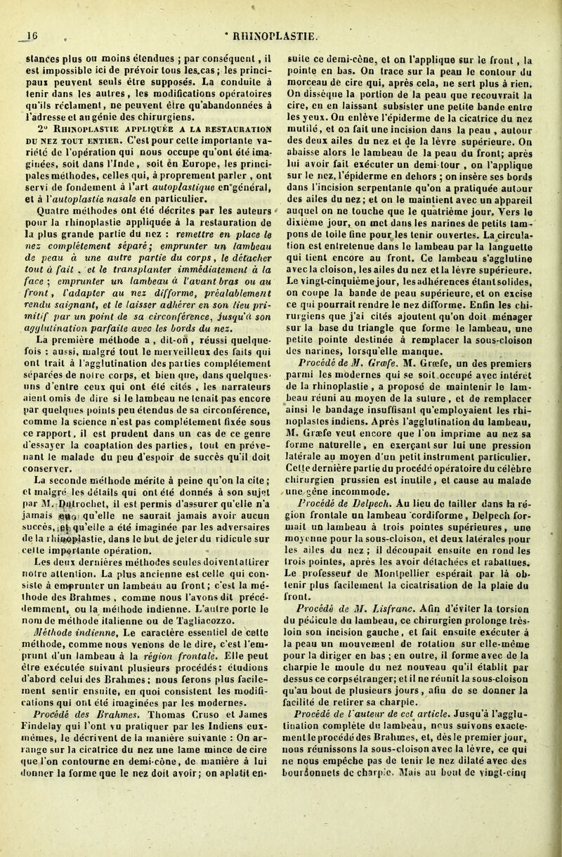 stances plus ou moins elendues ; par consequent, il est impossible ici de prevoir tons les.cas; les princi- paux peuvent sculs etre supposes. La conduite a tenir dans les autres, leg modifications operatoircs qu’ils reclaraent, ne peuvent elre qu'abandonnccs a l’adresse ct au genie dcs chirurgiens. 2° Rhinoplastie appliqdee a la restauration du nez tout entier. C’est pour celte importanle va- ridtc dc l’operalion qui nous occupe qu’ont eteima- gine'es, soil dans l’lnde, soil en Europe, les princi- pals melhodes, celles qui, a proprement parler , ont servi de fondement a Part autoplastique en'gcneral, et a Vautoplastie nasale en particular. Quatrc melhodes ont ete decrites par les auteurs pour la rhinoplastie appliquee a la restauration de la plus grande partie du nez : remettre en place le nez completement separc emprunter un lambaau de peau a une autre partie du corps, le detacher tout u fait . et le transplanter immediatement a la face ; emprunter un lambeau a Vavant bras ou au front, l'adapter au nez difforme, prealablement rendu saignant, et le laisser adherer en son lieu pri- mitif par un point de sa circonfercnce, jusqu'd son agglutination parfaile avec les bords du nez. La premiere melhode a, dit-on , reussi quelque- fois : aussi, rnalgre tout le merveilleux des laits qui ont trait a 1'agglutination dcs parlies completement sdparees de noire corps, et bien que, dans quelques- uns d’enlre ecus qui ont ete cites , les narraleurs aienl omis de dire si le lambeau ne lenait pas encore par quelques points peu etendus de sa circonfercnce, comme la science n'esl pas completement fixee sous ce rapport, il est prudent dans un cas de ce genre d’essayer la coaptation des parties, tout en preve- nant le malade du peu d’espoir de succes qu’il doit conserver. La seconde melhode merile a peine qu’on la cite; ct rnalgre les details qui ont ete donnes a son sujet par M. RiUrochet, il est permis d’assurer qu’elle n’a jamais ago; qu’ellc ne saurait jamais avoir aucun succes,igfcqu’eile a ete imaginee par les adversaires de la i hiieoplastie, dans le but dc jeler du ridicule sur celte imporlante operation. Les deux dernieres melhodes scules doivenlatlirer noire attention. La plus ancienne est celle qui con- sislo a emprunter un lambeau au front; e'est la me- thode des Brahmes , comme nous l’avonsdit prece- demment, ou la melhode indienne. L’autre portc le nomde melhode italienne ou de Tagliacozzo. Methode indienne, Le caraclere essentiel de cette melhode, comme nous venons de le dire, c’est l’em- prunt d’un lambeau a la region frontale. Elle peut elre executeo suivant plusieurs procedes: eludious d’abord celui des Brahmes: nous ferons plus facile- ment senlir ensuile, en quoi consistent les modifi- cations qui ont ete iroaginees par les moderues. Procede des Brahmes. Thomas Cruso et James Findelay qui 1’ont vu praliquer par les Indiens cux- memes, le decrivenl de la inaniere suivantc : On ar- range sur la cicatrice du nez une lame mince de cire que Ton conlourne en demi-cone, dc maniere a lui donner la forme que le nez doit avoir; on aplutit en- suile ce demi-cone, et on 1'applique sur le front, la pointe en has. On trace sur la peau le contour du morceau de cire qui, apres cela, ne sert plus a rien. On disseque la portion de la peau que recouvrait la cire, en en laissant subsister une petite bande enlro les yeux. On enleve l’epiderme de la cicatrice du nez mutile, et on fait une incision dans la peau , autour des deux ailes du nez et de la levre superieure. On abaisse alors le lambeau de la peau du front; apres lui avoir fait executer un demi tour , on 1’applique sur le nez, I’epiderme en dehors ; on insere ses bords dans 1’incision serpentante qu’on a praliquee autaur des ailes du nez; et on le maintienl avec un appareil auquel on ne touche que le quatrierac jour, Yers le dixieme jour, on met dans les narines de pelits tam- pons de toile fine pour les tenir ouvertes. La circula- tion est enlretenue dans le lambeau par la languelte qui lient encore au front. Ce lambeau s'agglutine avec la cloison, les ailes du nez etla levre superieure. Le vingl-cinquiemejour, lesadherences etanlsolides, on coupe la bande de peau superieure, et on excise ce qui pourrait rendre le nez difforme. Enfin les chi- rurgiens que j’ai cites ajoulent qu’on doit menager sur la base du triangle que forme le lambeau, une petite pointe destinee a remplacer la sous-cloison dcs narines, lorsqu’elle manque. Procede de M. Grcefe. M. Greefe, un des premiers parmi les moderncs qui se soil.occupe avec interet de la rhinoplastie , a propose de maintenir le lam- beau reuni au moyen de la suture , et de remplacer ainsi le bandage insuffisant qu'employaient les rhi- noplaslcs indiens. Apres l'agglutination du lambeau, M. Graefe veut encore que l’on imprime au nez sa forme naturelle, en exerganl sur lui une pression laterale au moyen d’un petit instrument parliculier. Cette derniere partie du procede operatoire du celebre chirurgien prussien est inutile, et cause au malade une gene incommode. Procede de Belpecli. Au lieu dc lailler dans fa re- gion frontale un lambeau cordiforme, Delpech for- rnait un lambeau a trois pointes superieures, une moyenne pour la sous-cloison, et deux laterales pour les ailes du nez ; il decoupail ensuite en rond les trois pointes, apres les avoir delachees et rabatlues. Le professeui1 de Montpellier esperait par la ob- tenir plus facileinenl la cicatrisation de la plaie du front. Procede de 31. Lisfranc. Afin d’eViter la torsion du pedicule du lambeau, ce chirurgien prolonge tres- loin sou incision gauche, et fail ensuite executer a la peau un mouvemenl de rotatiou sur clle-mcme pour la diriger en bas ; en outre, il forme avec de la charpie le moule du nez nouveau qu’il etablit par dessus ce corpsetranger; et il ne reuuit la sous-cloison qu'au bout de plusieurs jours, afin de se donner la facilite de retircr sa charpie. Procede de Vauteur de cet article. Jusqu’a l’agglu- linalion complete du lambeau, nous suivons exacle- mentle procede des Brahmes, et, desle premier jour, nous reunissons la sous-cloison avec la levre, ce qui ne nous empeebe pas dc tenir le nez dilate avec des bourdonnets dc charpie. Mais au bout de vingl-cinq