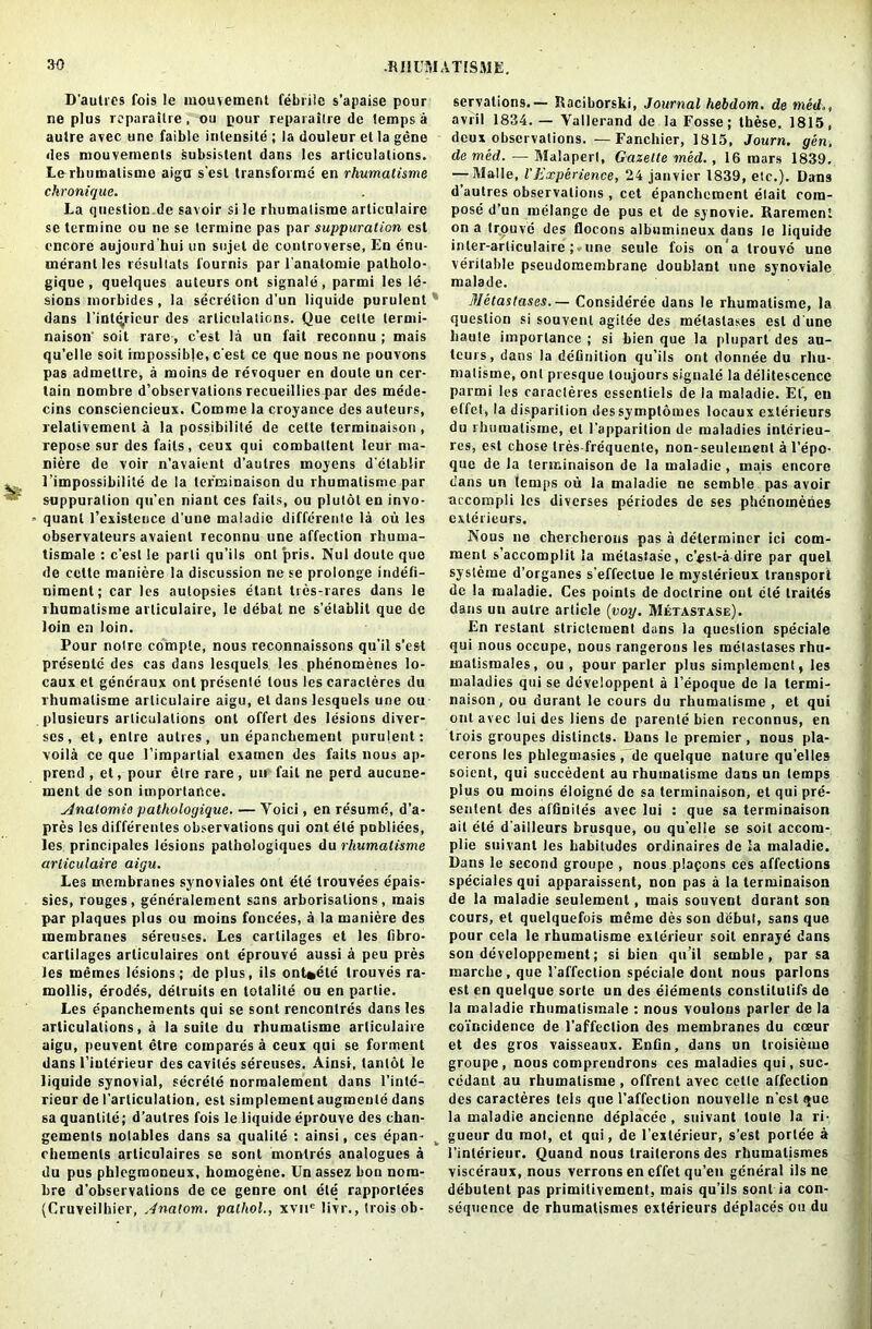 D'autres fois !e inouvement febrile s’apaise pour ne plus reparailre, ou pour reparaitre do lemps a aulre avec unc faible inlensite ; la douleur et la gene des mouvements subsislent dans les arliculalions. Le rhumatisme aigu s'est transforme en rhumatisme chronique. La question de savoir si le rhumatisme articulaire se termine ou ne se termine pas par suppuration est encore aujourd'hui un sujet de controverse, En enu- rneranl les resullats fournis par l'anatomie patholo- gique , quelques auteurs ont signale, parmi les le- sions morbides, la secretion d'un liquide purulent dans l’intdrieur des articulations. Que cetle lermi- naison' soil rare, e'est la un fait reconnu ; mais qu’elle soil impossible, e'est ce que nous ne pouvons pas admetlre, a moins de revoquer en doute un cer- tain nombre d’observations recueillies par des mede- cins consciencieux. Comroe la croyance des auteurs, relalivement a la possibilite de celte terminaison , repose sur des fails, ceux qui combattent leur ma- niere de voir n'avaient d’aulres moyens d'ctablir l’impossibilite de la terminaison du rhumatisme par suppuration qu’en niant ces fails, ou plulol en invo- - quant l’existeuce d'une maladie differente la ou les observateurs avaient reconnu une affection rhurna- tismale : e'est le parti qu’ils ont pris. Nul doute que de cctte maniere la discussion ne se prolonge indefi- niment; car les autopsies elant tres-rares dans le rhumatisme articulaire, le debat ne s’etablit que de loin en loin. Pour notre compte, nous reconnaissons qu'il s’est presenle des cas dans lesquels les phenomenes lo- caux et gencraux ont presente tous les caracleres du rhumatisme articulaire aigu, el dans lesquels une ou plusieurs arliculalions ont offer! des lesions diver- ses, et,enlre aulres, un epanchement purulent: voila ce que l’impartial examen des fails nous ap- prend , et, pour elre rare, un fail ne perd aucune- ment de son importance. sinatomio patholoqique. — Voici, en re'sumn, d’a- pres les differenles observations qui ont ete publiees, les principales lesions pathologiques du rhumatisme articulaire aigu. Les membranes synoviales ont ete trouvees epais- sies, rouges, gencralement sans arborisations, mais par plaques plus ou moins foncees, a la maniere des membranes sereuscs. Les cartilages et les fibro- carlilages articulaires ont eprouve aussi a peu pres les memes lesions; de plus, ils ont*ete trouves ra- mollis, erodes, detruits en lotalite ou en parlie. Les epanchements qui se sont rencontres dans les articulations, a la suite du rhumatisme articulaire aigu, peuvent etre compares a ceux qui se foment dans I’iuterieur des cavites sereuses. Ainsi, tanldt le liquide synovial, secrete normalement dans l’intc— rieur de l'articulalion, est simplcmentaugmente dans sa quantile; d’autres fois le liquide eprouve des chan- gements notables dans sa qualite : ainsi, ces epan- chemenls articulaires se sont monlres analogues a du pus phlegmoneux, homogene. Unassez bon nom- bre d’observations de ce genre ont ete rapporlees (Cruveilhier, Anatom, palhol., xvne livr., trois ob- servations.— Raciborski, Journal hebdom. de med., avril 1834.— Yallerand de la Fosse; these, 1815, deux observations. —Fanchier, 1815, Journ. gen, de med. — Malapert, Gazette med., 16 mars 1839. — Malle, l'Experience, 24 janvier 1839, etc.). Dans d autres observations , cet epanchement etait com- pose d’un melange de pus et de synovie. Raremeni on a tr.ouve des flocons albumineux dans le liquide inler-arliculaire; une seule fois on'a trouve une veritable pseudomembrane doublant une synoviale malade. Metastases.— Consideree dans le rhumatisme, la question si souvenl agitee des metastases est d une haute importance ; si bien que la plupart des au- teurs, dans la definition qu’ils ont donnee du rhu- malisme, ont presque toujours signale la delitescence parmi les caracleres essenliels de la maladie. Ef, eu elfet, la disparition dessymplomes locaux exterieurs du rhumatisme, el l’apparition de maladies interieu- res, est chose tres-frequente, non-seulemenl a l’epo- que de la terminaison de la maladie , mais encore dans un temps ou la maladie ne semble pas avoir accompli les diverses periodes de ses phenomenes exterieurs. Nous ne chercherous pas a determiner ici com- ment s’accomplit la melastasc, c’psl-a dire par quel sysleme d’organes s'effectue le myslerieux transport de la maladie. Ces points de doctrine out ete traites dans un aulre article (voy. Metastase). En reslant strictcmenl dans la question speciale qui nous occupe, nous rangerons les metastases rhu- malismales, ou , pour parler plus simplemcnt, les maladies qui se developpent a l’epoque de la termi- naison, ou durant le cours du rhumatisme , et qui ont avec lui des liens de parente bien reconnus, en trois groupes dislincts. Dans le premier, nous pla- cerons les phlegmasies , de quelque nature qu’elles soient, qui succedenl au rhumatisme dans un temps plus ou moins eloigne de sa terminaison, et qui pre- senlent des afGniles avec lui : que sa terminaison ail ete d'ailleurs brusque, ou qu’clle se soil accom- plie suivanl les habitudes ordinaires de la maladie. Dans le second groupe , nous plafons ces affections speciales qui apparaissent, non pas a la terminaison de la maladie seulement, mais souvent durant son cours, et quelquefois meme des son debut, sans que pour cela le rhumatisme exlerieur soil enraye dans son developpement; si bien qu’il semble, par sa marche , que l affeclion speciale dont nous parlons est en quelque sorte un des elements conslitulifs de la maladie rhumatismale : nous voulons parler de la coincidence de l’affeclion des membranes du coeur et des gros vaisseaux. Enfin, dans un troisieme groupe, nous comprendrons ces maladies qui, suc- cedaut au rhumatisme, offrent avec cette affection des caracteres tels que l’affeclion nouvelle n’est que la maladie ancienne deplacec , suivant toule la ri- gueur du mot, et qui, de l’exlerieur, s’est portee a l’inlerieur. Quand nous trailcrons des rbumalismes visceraux, nous verrons en effet qu’en general ilsne debulent pas primilivement, mais qu’ils sont ia con- sequence de rhumatismes exterieurs deplaces ou du